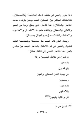 ‫ﺩﺍﻟﺔ ﺒﺩﻭﺭ ﻭﺍﻀﺢ ﻓﻲ ﻜﺸﻑ ﻫـﺫﻩ ﺍﻟﻌﻼﻗـﺔ: )ﻴﺘﻼﺼـﻘﺎﻥ(،‬
‫ﻓﺎﻻﺤﺘﻜﺎﻙ ﺍﻟﻤﺒﺎﺸﺭ ﺒﻴﻥ ﺍﻟﺠﺴﺩﻴﻥ ﺍﻟﻤﺤﻤـﻭﻤﻴﻥ ﻴﺘﻭﻟـﺩ ﻋﻨـﻪ‬
‫ﺍﻟﺘﺩﺍﺨل )ﻴﺘﺩﺍﺨﻼﻥ(. ﻫﺫﺍ ﺍﻟﺘﺩﺍﺨل ﺍﻟﺫﻱ ﻴﺤﻘﻕ ﺩﺭﺠﺔ ﻤﻥ ﺍﻟﺴﻤﻭ‬
‫ﻭﺍﻟﺘﻌﺎﻟﻲ )ﻴﺘﺴﺎﻤﻘﺎﻥ( ﻭﻴﻜﺸﻑ ﺤﺘﻤﻴـﺔ ﺍﻻﻨﺘﺸـﺎﺭ ﻭﺍﻻﺤﺘـﻭﺍﺀ‬
           ‫ﻭﺍﻻﺤﺘﺸﺎﺩ ﻭﺍﻻﻤﺘﻼﺀ – )ﺒﺤﺠﻡ ﺍﻟﻤﻴﺩﺍﻥ ﻴﺼﺒﺤﺎﻥ(.‬
‫ﻭﻴﺤﻤل ﺍﻟﺒﺩﻥ ﺩﺍﻟﺔ ﺍﻟﺠﺴﻡ ﺒﻜل ﻤﻌﻁﻴﺎﺘﻪ ﻭﺨﺼﺎﺌﺼﻪ ﺍﻟﻘﺎﺒﻠﺔ‬
‫ﻟﻠﺘﺤﻭل ﻭﺍﻟﺘﻐﻴﻴﺭ ﻓﻲ ﻅل ﺍﻻﺤﺘﻔﺎل ﺒﺘـﺩﺍﺨل ﺍﻟﺠﺴـﻤﻴﻥ ﺤﺘـﻰ‬
              ‫ﻴﺘﺤﻭل ﻫﺫﺍ ﺍﻟﺘﺩﺍﺨل ﺍﻟﻨﺴﺒﻲ ﺇﻟﻰ ﺘﺩﺍﺨل ﻤﻁﻠﻕ:‬
                    ‫ﻴﺭﺸﻘﻭﻥ ﻓﻲ ﺘﺩﺍﺨل ﺍﻟﺠﺴﻤﻴﻥ ﻭﺭ ‪‬ﺍ‬
                     ‫ﺩ‬
                                           ‫ﻴﺘﺠﻤﻌﻭﻥ‬
                                          ‫ﻴﺘﺭﺍﻗﺼﻭﻥ‬
                      ‫ﻓﻲ ﺒﻬﺠﺔ ﺍﻟﺒﺩﻥ ﺍﻟﻤﻀﻨﻲ ﻴﺭﻜﻌﻭﻥ‬
                                          ‫ﻭﻴﺴﺒﺤﻭﻥ‬
                                           ‫ﻴﺘﺠﺭﺩﻭﻥ‬
                                          ‫ﻴﺘﻼﺼﻘﻭﻥ‬
                             ‫ﻨﺎﺭ ﻭﺃﻏﻨﻴﺔ ﻭﻟﻴﻤﻭﻥ)682(.‬

                                                     ‫)682(‬
                                       ‫ﺍﻟﺴﺎﺒﻕ ﺹ ٧.‬

                      ‫- ٥٣٢ -‬
 