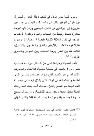 ‫ﻭﺘﻘﻭﻡ ﺍﻟﺒﻨﻴﺔ ﺒﺩﻭﺭ ﻓﺎﻋل ﻓﻲ ﻜﺸﻑ ﺩﻻﻟﺔ ﺍﻟﺘﻐﻴﺭ ﻭﺍﻟﺘﺤـﻭل‬
‫ﻤﻥ: )ﺘﺭﺵ ﺍﻟﻨﻭﺍﻓﻴﺭ ﺒﺎﻟﻠﺒـﺎﻥ ﻭﺍﻟﻤﺴـﻙ ﻭﺍﻟﻠﻴﻤـﻭﻥ ﺠﺴـﻤﻴﻥ‬
‫ﻋﺎﺭﻴﻴﻥ( ﺇﻟﻰ )ﻴﺭﺸﻘﻭﻥ ﻓﻲ ﺘﺩﺍﺨل ﺍﻟﺠﺴﻤﻴﻥ ﻭﺭ ‪‬ﺍ( ﺇﻨﻬﺎ "ﻤﻭﺠﺔ‬
             ‫ﺩ‬
‫ﻤﺨﺎﻤﺭﺓ ﺘﺼﻌﺩ ﻭﺘﻬﺒﻁ ﻤﻥ ﺍﻟﺴﺤﺎﺏ ﻭﺍﻟﻤـﺩ ﻭﺩﻓﻘـﺔ ﺍﻟـﺩﻤﺎﺀ،‬
‫ﻭﺘﻭﺍﺠﻪ ﻓﻲ ﻨﻔﺱ ﺍﻟﻌﻼﻗﺔ ﺍﻟﺜﻨﺎﺌﻴﺔ ﻨﻘﻴ ‪‬ﺎ ﺃﻭ ﻤﻀﺎ ‪‬ﺍ ﺃﻭ ﻭﺠ ‪‬ـﺎ‬
  ‫ﻬ‬        ‫ﺩ‬         ‫ﻀ‬
‫ﻤﻘﺎﺒﻼ ﻗﻭﺍﻤﻪ ﺍﻟﻌﺸﺏ ﻭﺍﻷﺭﺽ ﻭﺍﻟﺜﻤﺎﺭ ﻭﺍﻟﺤﻘـﻭل ﻭﺍﻟﺒﻘـﻭل،‬
‫ﺍﻟﺜﻨﺎﺌﻴﺔ ﻫﻨﺎ ﺒﻴﻥ ﺍﻟﺒﺤﺭ ﻭﺭﺨﺔ ﺍﻟﺴﺤﺎﺏ ﻭﺒﻴﻥ ﺍﻟﻌﻬـﺭ ﻭﺸـﻘﻭﻕ‬
                                                   ‫ﺍﻷﺭﺽ")782(.‬
‫ﺘﺄﺨﺫ ﺍﻟﻘﺼﻴﺩﺓ ﻭﺠﻭﺩﻫﺎ ﺍﻟﺤﻲ ﻤﻥ ﺨـﻼل ﺤﺭﻜـﺔ ﺠﺴـﺩﻴﺔ‬
‫ﺘﺘﺤﻭل ﻤﻥ ﻓﺭﺩﺍﻨﻴﺘﻬﺎ ﺇﻟﻰ ﺠﺴﺩﻴﺔ ﺠﻤﻌﻴﺔ، ﻓﺎﻻﻨﺘﻤﺎﺀ ﻭﺍﻟﺘﻌـﺭﻑ‬
‫ﻭﺍﻹﺩﺭﺍﻙ ﺘﻡ ﻋﺒﺭ ﺍﻟﺠﺴﺩ ﺍﻟﺫﻱ ﻴﻔﺎﺭﻕ ﻋﺼﻴﺎﻨﻪ ﻭﻴﻨﺘﻤـﻲ ﺇﻟـﻰ‬
‫ﺍﻟﻁﺎﻋﺔ ﻭﺍﻻﺴﺘﺠﺎﺒﺔ، ﻓﻲ ﺍﻟﻭﻗﺕ ﺍﻟﺫﻱ ﻴﺸﻜل ﻓﻴﻪ ﺤﻠﻤﻲ ﺠﻤﻌﻴـﺔ‬
‫ﺘﺂﻟﻑ ﺍﻟﺠﺴﺩ ﻤﻊ ﺍﻟﺠﺴﻡ ﻭﺍﻟﺒﺩﻥ، ﺤﻴـﺙ ﺃﺼـﺒﺤﺕ ﺍﻟﻤﻔـﺭﺩﺍﺕ‬
‫ﺍﻟﺜﻼﺜﺔ ﺘﺤﻤل ﺃﺒﻌﺎ ‪‬ﺍ ﻭﺍﺤﺩﺓ ﺃﻫﻤﻬﺎ ﺍﻟﺸﺒﻘﺎﻨﻴﺔ، ﻭﻤﻥ ﻫﻨﺎ ﻟﻡ ﺘﺼﺒﺢ‬
                                        ‫ﺩ‬
‫ﺼﻭﺭﺓ ﺍﻟﺠﺴﺩ ﻀﻴﻘﺔ ﻭﻤﺭﺘﺒﻁﺔ ﺒﺠﺴﺩ ﺍﻟﻤﺭﺃﺓ ﻓﻘﻁ ﻭﻟﻜﻨﻬـﺎ )ﺃﻱ‬


                                                                ‫)782(‬
‫ﻓﺎﻁﻤﺔ ﻗﻨﺩﻴل: ﺍﻟﺘﻨﺎﺹ ﻓﻲ ﺸﻌﺭ ﺍﻟﺴﺒﻌﻴﻨﻴﺎﺕ، ﺍﻟﻘﺎﻫﺭﺓ: ﺍﻟﻬﻴﺌﺔ ﺍﻟﻌﺎﻤﺔ‬
‫ﻟﻘﺼﻭﺭ ﺍﻟﺜﻘﺎﻓﺔ، ﻜﺘﺎﺒﺎﺕ ﻨﻘﺩﻴﺔ ٦٨، ﻤﺎﺭﺱ ٩٩٩١، ﺹ ٨٤٢ –‬
                                                        ‫٩٤٢.‬

                           ‫- ٦٣٢ -‬
 