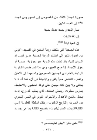 ‫ﺼﻭﺭﺓ ﺍﻟﺠﺴﺩ( ﺍﻨﺘﻘﻠﺕ ﻤﻥ ﺍﻟﺨﺼﻭﺹ ﺇﻟﻰ ﺍﻟﻌﻤﻭﻡ ﻭﻤﻥ ﺍﻟﺠﺴﺩ‬
                                  ‫ﺍﻷﻨﺎ ﺇﻟﻰ ﺍﻟﺠﺴﺩ ﺍﻟﻜﻭﻥ:‬
                       ‫ﺼﺎﺭ ﺍﻟﻤﻴﺩﺍﻥ ﺠﺴ ‪‬ﺍ ﻴﺩﺨل ﺠﺴ ‪‬ﺍ‬
                        ‫ﺩ‬          ‫ﺩ‬
                                        ‫ﺇﻥ ﻟﻐﺔ ﺘﻜﻭﻨﺕ‬
                                  ‫ﺇﻥ ﺸﻌ ‪‬ﺎ ﺍﺒﺘﺩﺃ )882(.‬
                                                ‫ﺒ‬
‫ﻫﺫﻩ ﺍﻟﺠﺴﺩﻴﺔ ﺍﻟﺘﻲ ﺸﻜﻠﺕ ﺭﺅﻴﺔ ﺍﻟﻤﻔﺘﺘﺢ ﻓﻲ ﺍﻟﻘﺼﻴﺩﺓ ﺍﻷﻭﻟﻰ‬
‫ﻤﻥ ﺍﻟﺩﻴﻭﺍﻥ ﺘﺸﻴﺭ ﺇﻟﻰ ﺍﺤﺘﺸﺎﺩ ﺍﻟﺭﺅﻴﺔ ﺍﻟﺠﺴﺩﻴﺔ ﻋﺒـﺭ ﻗﺼـﺎﺌﺩ‬
‫ﺍﻟﺩﻴﻭﺍﻥ ﻜﻠﻬﺎ، ﻭﻗﺩ ﺘﺠﻠﺕ ﻫﺫﻩ ﺍﻟﺭﺅﻴﺔ ﻋﺒﺭ ﺤﻭﺍﺭﻴﺔ ﺠﺴﺩﻴﺔ ﺃﻭ‬
‫ﺤﻭﺍﺭ ﺍﻷﺠﺴﺎﺩ ﺇﺫﺍ ﺼﺢ ﺍﻟﺘﻌﺒﻴﺭ، ﻭﻤﻥ ﻫﻨﺎ ﺘﺒﺩﻭ ﻅﺎﻫﺭﺓ ﺜﻨﺎﺌﻴـﺔ‬
‫ﺍﻟﺭﻏﺒﺔ ﻭﺍﻟﺤﻠﻡ ﻟﺩﻯ ﺍﻟﺠﺴﺩﻴﻥ ﺍﻟﻤﺤﻤﻭﻤﻴﻥ ﻭﺘﻁﻠﻌﻬﻤﺎ ﺇﻟﻰ ﺍﻟﺘﺤﻘﻕ‬
‫ﻭﺍﻟﻔﻌل، ﻓﺎﻟﺸﺎﻋﺭ ﻤﻌﺒﺄ ﺒﺎﻟﻔﺭﺡ ﻭﺍﻹﺤﺒﺎﻁ ﻓﻲ ﺁﻥ، ﻜﻤﺎ ﺃﻨـﻪ ﻻ‬
‫ﻴﺨﺘﻔﻲ ﻭﻻ ﻴﺒﻴﻥ ﻟﻜﻨﻪ ﻤﻬﻴﻤﻥ ﻋﻠﻰ ﻨﻭﺍﻓﺫ ﺍﻟﺤﻀﻭﺭ ﻭﺍﻻﻏﺘﺒﺎﻁ،‬
‫ﻴﻤﺎﺭﺱ ﺴﻁﻭﺘﻪ، ﻭﻴﺘﺠﻠﻰ ﺍﺤﺘﺸﺎﺩﻩ ﺍﻟﺫﻱ ﻴﺠﻠﺏ ﺍﻟﻔـﺭﺡ، ﺇﻨـﻪ‬
‫ﻴﺤﻤل ﻤﻼﻤﺢ ﺍﻻﻋﺘﺩﺍل ﻭﺍﻻﺴﺘﻭﺍﺀ، "ﻴﺘﻭﺘﺭ ﻓﻲ ﺍﻟﻨﺹ ﺍﻟﺸﻌﺭﻱ‬
‫ﺒﻴﻥ ﺍﻟﺼﻭﺕ ﻭﺍﻟﺘﺎﺭﻴﺦ ﺍﻟﻤﻜﺘﻭﺏ، ﻭﻴﻨﻘل ﺍﻟﺴﻠﻁﺔ ﺍﻟﻔﻌﻠﻴـﺔ ﺇﻟـﻰ‬
‫ﺍﻟﻜﺘﺎﺒﺔ/ﺍﻟﻤﻭﺕ، ﺍﻟﺠﻨﺱ/ﺍﻟﻤﻭﺕ، ﻭﺘﺼﺒﺢ ﺍﻟﻜﺘﺎﺒﺔ ﺒﻤﺎ ﻫﻲ ﺠﺴـﺩ‬


                                                      ‫)882(‬
                     ‫ﺤﻠﻤﻲ ﺴﺎﻟﻡ: ﺍﻷﺒﻴﺽ ﺍﻟﻤﺘﻭﺴﻁ، ﺹ ٧.‬

                      ‫- ٧٣٢ -‬
 