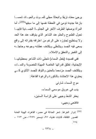 ‫ﻴﺭﺠﺊ ﻤﻌﻨﺎﻩ ﻨﺯﻴ ًﺎ ﻭﺍﻨﺒﻌﺎ ﹰﺎ ﻤﺠﻠﻰ ﻟﻠﻤـﻭﺕ ﻭﺍﻟﺤﻴـﺎﺓ، ﺸﻤ ‪‬ـﺎ‬
  ‫ﺴ‬                           ‫ﺜ‬         ‫ﻔ‬
                                        ‫ﹶ‬
‫ﺒﺎﺯﻏﺔ ﺠﺩﻴﺩﺓ ﺘﻭﻤﺊ ﻓﻲ ﺍﻟﻠﺤﻅﺔ ﻨﻔﺴﻬﺎ ﺇﻟﻰ ﻤﺎ ﺴﺒﻘﻬﺎ")982(، ﺃﻤﺎ‬
‫ﺍﻟﻤﺭﺃﺓ ﺒﻭﺼﻔﻬﺎ ﺍﻟﻁﺭﻑ ﺍﻵﺨﺭ ﻓﻲ ﺍﻟﺠﺩﻟﻴـﺔ ﺍﻟﺠﺴـﺩﻴﺔ ﻓﺈﻨﻬـﺎ‬
‫ﺘﺤﻭل ﺍﻟﻁﻤﻭﺡ ﻭﺍﻟﺤﻠﻡ ﻋﻨﺩ ﺍﻟﺸﺎﻋﺭ ﺍﻟﺫﻱ ﻴﺘﻭﻗﻑ ﻋﻨﺩ ﻫﺫﺍ ﺍﻟﺤﺩ‬
‫ﻭﻻ ﻴﺴﺘﻁﻴﻊ ﺘﺠﺎﻭﺯﻩ ﻋﻠﻰ ﺍﻟﺭﻏﻡ ﻤﻥ ﺍﻋﺘﺭﺍﻓﻪ ﺒﻘﺩﺭﺍﺘﻪ ﺇﻟﻰ ﻭﺍﻗﻊ‬
‫ﻴﺴﻌﻰ ﻓﻴﻪ ﺍﻟﺠﺴﺩ ﻭﻴﺘﺸﻅﻰ ﻭﻴﻜﺸﻑ ﻋﻁﺸﻪ ﻭﺠﻭﻋﻪ ﻭﺤﺎﺠﺘـﻪ‬
                               ‫ﺇﻟﻰ ﺍﻟﺘﻔﺠﺭ ﻭﺍﻟﺘﺤﻘﻕ ﻭﺍﻻﻤﺘﻼﺀ.‬
‫ﻓﻔﻲ ﻗﺼﻴﺩﺓ )ﺒﻔﻌل ﺍﻟﺴﻤﺎﺀ( ﺘﺘﺠﻠﻰ ﺫﺍﺕ ﺍﻟﺸﺎﻋﺭ ﺒﻤﻌﻁﻴﺎﺘﻬـﺎ‬
‫ﺍﻹﻴﺠﺎﺒﻴﺔ، ﺘﻁﻠﻕ ﻗﺩﺭﺍﺘﻬﺎ ﺍﻟﺨﺎﺼﺔ ﺍﻟﻤﻬﻴﺄﺓ ﻟﻠﺨﺼﻭﺒﺔ ﻭﺍﻟﻨﻤـﺎﺀ،‬
‫ﻭﻴﺘﻜﺸﻑ ﺍﻟﺠﺴﺩ ﻤﺯﺩﺤﻤﺎ ﺒﺎﻟﺤﻨﻴﻥ ﻭﺍﻟﺘﻭﻗﺩ ﻟﻠﺠﺴﺩ ﺍﻷﻨﺜﻭﻱ ﻜـﻲ‬
                                  ‫‪‬‬
              ‫ﻴﺤﺘﻭﻱ ﻫﺫﺍ ﺍﻻﺤﺘﺸﺎﺩ ﺒﺎﻟﺫﻜﻭﺭﺓ ﻭﺍﻟﺭﻏﻭﺓ ﺍﻟﻔﺎﻋﻠﺔ:‬
                                     ‫ﻤﻭﺝ ﺍﻟﺴﻤﺎﺀ ﺸﺎﺭﺘﻲ‬
                         ‫ﻴﺩﺏ ﻓﻲ ﻋﺭﻭﻕ ﻤﻭﺴﻤﻲ ﺍﻟﺴﻤﺎﺀ،‬
                  ‫ﻴﺤﻔﺭ ﺍﻟﺸﻁ ﻭﺠﻬﻲ ﻋﻠﻰ ﻜﺭﺍﺴﺔ ﺍﻟﺴﻨﻴﻥ،‬
                                          ‫ﻓﺎﻓﺘﺤﻲ ﻭﺠﻬﻲ،‬

                                                           ‫) 982(‬
‫ﺇﺩﻭﺍﺭ ﺍﻟﺨﺭﺍﻁ: ﺸﻌﺭ ﺍﻟﺤﺩﺍﺜﺔ ﻓﻲ ﻤﺼﺭ، ﺍﻟﻘﺎﻫﺭﺓ، ﺍﻟﻬﻴﺌﺔ ﺍﻟﻌﺎﻤﺔ‬
‫ﻟﻘﺼﻭﺭ ﺍﻟﺜﻘﺎﻓﺔ، ﻜﺘﺎﺒﺎﺕ ﻨﻘﺩﻴﺔ، ٧٩، ﺩﻴﺴﻤﺒﺭ ٩٩٩١، ﺹ ٣٧١ –‬
                                                    ‫٤٧١.‬

                         ‫- ٨٣٢ -‬
 