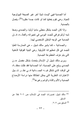 ‫ﺃﻤﺎ ﺍﻟﺠﺴﺩﻴﺔ ﻓﻬﻲ "ﻟﻴﺴﺕ ﺸﻴ ًﺎ ﺁﺨﺭ ﻏﻴﺭ ﺍﻟﺼﻴﻐﺔ ﺍﻟﺒﻴﻭﻟﻭﺠﻴﺔ‬
                           ‫ﺌ‬
‫ﻟﻠﺤﻴﺎﺓ. ﻭﻫﻲ ﺘﻘﻭﻡ ﺒﻔﻌﻠﻬﺎ ﻜﻤﺎ ﻟﻭ ﻜﺎﻨﺕ ﺠﺴ ‪‬ﺍ ﻤﻘﻠﻭ ‪‬ﺎ")8(، ﻴﺘﺼل‬
           ‫ﺒ‬       ‫ﺩ‬
                                                 ‫ﺒﺎﻟﺠﺴﺩﻴﺔ.‬
‫ﻭﺇﺫﺍ ﻜﺎﻥ ﺍﻟﺠﺴﺩ ﻴﺸﻜل ﻤﻌﻁﻰ ﻤﺎﺩ ‪‬ﺎ ﺃﻭﻟ ‪‬ﺎ، ﻭﺍﻟﺠﺴﺩﻱ ﻭﺼ ﹰﺎ‬
 ‫ﻔ‬              ‫ﻴ ﻴ‬
‫ﺸﺒﻪ ﺃﻭﺜﻨﻭﻏﺭﺍﻓﻲ ﻟﻠﺠﺴﺩ ﺍﻟﻴﻭﻤﻲ ﻓﻲ ﺘﻌﺒﻴﺭﺍﺘﻪ ﻭﺃﻓﻌﺎﻟـﻪ، ﻓـﺈﻥ‬
                  ‫ﺍﻟﺠﺴﺩﻴﺔ ﻫﻲ ﺍﻟﻭﺠﻪ ﺍﻟﺒﺎﻁﻥ ﺍﻟﺸﺨﺼﻲ ﻟﻬﻤﺎ.‬
‫ﻭﺍﻟﺠﺴﺩﺍﻨﻴﺔ – ﻜﻤﺎ ﻴﺸﻴﺭ ﻤﺎﻟﻙ ﺸﺒﻴل – ﻫﻲ ﺍﻟﻤﻤﺎﺭﺴﺔ ﺍﻟﻌﻠﻴﺎ‬
‫ﻟﻠﺠﺴﺩ ﻓﻲ ﻜل ﺘﻤﻅﻬﺭﺍﺘﻪ ﺍﻟﺘﺄﻭﻴﻠﻴﺔ. ﻭﻫﻲ ﺍﻟﺒﻨﻴﺔ ﺍﻟﻔﻭﻗﻴﺔ ﺍﻟﺫﻫﻨﻴﺔ‬
                         ‫ﺍﻟﺘﻲ ﻴﺘﻡ ﻋﺯﻑ ﺍﻟﻤﻘﻁﻭﻋﺔ ﺍﻟﺠﺴﺩﻴﺔ.‬
‫ﻭﻴﺭﻯ ﻤﺎﻟﻙ ﺸﺒﻴل ﺃﻥ ﺍﻹﺴﻼﻡ ﻴﺘﺤﺩﺙ ﺒﺸﻜل ﻤﻔﺼل ﻋـﻥ‬
‫ﺍﻟﺠﺴﺩﻱ ﻭﻴﻠﺢ ﻋﻠﻰ ﺍﻟﺠﺴﺩﻴﺔ، ﺃﻤﺎ ﺍﻟﺠﺴﺩﺍﻨﻴﺔ ﻓﻘﺩ ﻅﻠﺕ ﻤﻌﻠﻘـﺔ،‬
‫ﻓﻲ ﺍﻟﻭﻗﺕ ﺍﻟﺫﻱ ﺘﺸﻜل ﻓﻴـﻪ ﺍﻟﺠﺴـﺩﺍﻨﻴﺔ ﻓـﻲ ﻨﻅـﺭ ﺸـﺒﻴل‬
‫ﺍﻻﻋﺘﺒﺎﺭﺍﺕ ﺍﻟﻨﻅﺭﻴﺔ ﺍﻟﺘﻲ ﻴﻤﻜﻥ ﺍﻨﻁﻼ ﹰﺎ ﻤﻨﻬﺎ ﺩﺭﺍﺴﺔ ﺍﻷﻭﻀﺎﻉ‬
                   ‫ﻗ‬
                    ‫ﺍﻟﺠﺴﺩﻴﺔ ﻭﺍﻷﻟﻡ ﻭﺍﻟﻠﺫﺓ ﻭﺍﻟﻭﺸﻡ ﻭﻏﻴﺭﻫﺎ)9(.‬



                                                           ‫) 8(‬
‫ﻤﺎﻟﻙ ﺸﺒﻴل: ﺘﺼﻭﺭﺍﺕ ﺍﻟﺠﺴﺩ ﻓﻲ ﺍﻹﺴﻼﻡ، ﺹ ٦٠٢ ﻨﻘﻼ ﻋﻥ‬
                                                 ‫ﺍﻟﺴﺎﺒﻕ.‬
                                                            ‫)9(‬
                                         ‫ﺍﻟﺴﺎﺒﻕ ﺹ ٧٠٢.‬

                         ‫- ٣٢ -‬
 