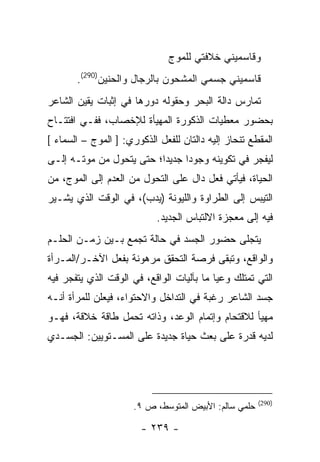 ‫ﻭﻗﺎﺴﻤﻴﻨﻲ ﺨﻼﻓﺘﻲ ﻟﻠﻤﻭﺝ‬
       ‫ﻗﺎﺴﻤﻴﻨﻲ ﺠﺴﻤﻲ ﺍﻟﻤﺸﺤﻭﻥ ﺒﺎﻟﺭﺠﺎل ﻭﺍﻟﺤﻨﻴﻥ)092(.‬
‫ﺘﻤﺎﺭﺱ ﺩﺍﻟﺔ ﺍﻟﺒﺤﺭ ﻭﺤﻘﻭﻟﻪ ﺩﻭﺭﻫﺎ ﻓﻲ ﺇﺜﺒﺎﺕ ﻴﻘﻴﻥ ﺍﻟﺸﺎﻋﺭ‬
‫ﺒﺤﻀﻭﺭ ﻤﻌﻁﻴﺎﺕ ﺍﻟﺫﻜﻭﺭﺓ ﺍﻟﻤﻬﻴﺄﺓ ﻟﻺﺨﺼﺎﺏ، ﻓﻔـﻲ ﺍﻓﺘﺘـﺎﺡ‬
‫ﺍﻟﻤﻘﻁﻊ ﺘﻨﺤﺎﺯ ﺇﻟﻴﻪ ﺩﺍﻟﺘﺎﻥ ﻟﻠﻔﻌل ﺍﻟﺫﻜﻭﺭﻱ: ] ﺍﻟﻤﻭﺝ – ﺍﻟﺴﻤﺎﺀ [‬
‫ﻟﻴﻔﺠﺭ ﻓﻲ ﺘﻜﻭﻴﻨﻪ ﻭﺠﻭ ‪‬ﺍ ﺠﺩﻴ ‪‬ﺍ؛ ﺤﺘﻰ ﻴﺘﺤﻭل ﻤﻥ ﻤﻭﺘـﻪ ﺇﻟـﻰ‬
                          ‫ﺩ‬      ‫ﺩ‬
‫ﺍﻟﺤﻴﺎﺓ، ﻓﻴﺄﺘﻲ ﻓﻌل ﺩﺍل ﻋﻠﻰ ﺍﻟﺘﺤﻭل ﻤﻥ ﺍﻟﻌﺩﻡ ﺇﻟﻰ ﺍﻟﻤﻭﺝ، ﻤﻥ‬
‫ﺍﻟﺘﻴﺒﺱ ﺇﻟﻰ ﺍﻟﻁﺭﺍﻭﺓ ﻭﺍﻟﻠﻴﻭﻨﺔ )ﻴﺩﺏ(، ﻓﻲ ﺍﻟﻭﻗﺕ ﺍﻟﺫﻱ ﻴﺸـﻴﺭ‬
                            ‫ﻓﻴﻪ ﺇﻟﻰ ﻤﻌﺠﺯﺓ ﺍﻻﻟﺘﺒﺎﺱ ﺍﻟﺠﺩﻴﺩ.‬
‫ﻴﺘﺠﻠﻰ ﺤﻀﻭﺭ ﺍﻟﺠﺴﺩ ﻓﻲ ﺤﺎﻟﺔ ﺘﺠﻤﻊ ﺒـﻴﻥ ﺯﻤـﻥ ﺍﻟﺤﻠـﻡ‬
‫ﻭﺍﻟﻭﺍﻗﻊ، ﻭﺘﺒﻘﻰ ﻓﺭﺼﺔ ﺍﻟﺘﺤﻘﻕ ﻤﺭﻫﻭﻨﺔ ﺒﻔﻌل ﺍﻵﺨـﺭ/ﺍﻟﻤـﺭﺃﺓ‬
‫ﺍﻟﺘﻲ ﺘﻤﺘﻠﻙ ﻭﻋ ‪‬ﺎ ﻤﺎ ﺒﺂﻟﻴﺎﺕ ﺍﻟﻭﺍﻗﻊ، ﻓﻲ ﺍﻟﻭﻗﺕ ﺍﻟﺫﻱ ﻴﺘﻔﺠﺭ ﻓﻴﻪ‬
                                           ‫ﻴ‬
‫ﺠﺴﺩ ﺍﻟﺸﺎﻋﺭ ﺭﻏﺒﺔ ﻓﻲ ﺍﻟﺘﺩﺍﺨل ﻭﺍﻻﺤﺘﻭﺍﺀ، ﻓﻴﻌﻠﻥ ﻟﻠﻤﺭﺃﺓ ﺃﻨـﻪ‬
‫ﻤﻬﻴﺄ ﻟﻼﻗﺘﺤﺎﻡ ﻭﺇﺘﻤﺎﻡ ﺍﻟﻭﻋﺩ، ﻭﺫﺍﺘﻪ ﺘﺤﻤل ﻁﺎﻗﺔ ﺨﻼﻗﺔ، ﻓﻬـﻭ‬
‫ﻟﺩﻴﻪ ﻗﺩﺭﺓ ﻋﻠﻰ ﺒﻌﺙ ﺤﻴﺎﺓ ﺠﺩﻴﺩﺓ ﻋﻠﻰ ﺍﻟﻤﺴـﺘﻭﻴﻴﻥ: ﺍﻟﺠﺴـﺩﻱ‬




                                                       ‫)092(‬
                      ‫ﺤﻠﻤﻲ ﺴﺎﻟﻡ: ﺍﻷﺒﻴﺽ ﺍﻟﻤﺘﻭﺴﻁ، ﺹ ٩.‬

                        ‫- ٩٣٢ -‬
 