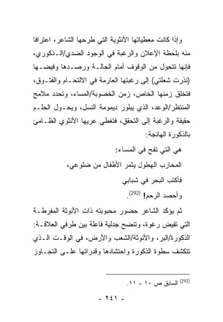 ‫ﻭﺇﺫﺍ ﻜﺎﻨﺕ ﻤﻌﻁﻴﺎﺘﻬﺎ ﺍﻷﻨﺜﻭﻴﺔ ﺍﻟﺘﻲ ﻁﺭﺤﻬﺎ ﺍﻟﺸﺎﻋﺭ، ﺍﻋﺘﺭﺍ ﹰﺎ‬
 ‫ﻓ‬
‫ﻤﻨﻪ ﺒﻠﺤﻅﺔ ﺍﻹﻋﻼﻥ ﻭﺍﻟﺭﻏﺒﺔ ﻓﻲ ﺍﻟﻭﺠﻭﺩ ﺍﻟﻀﺩﻱ/ﺍﻟـﺫﻜﻭﺭﻱ،‬
‫ﻓﺈﻨﻬﺎ ﺘﺘﺤﻭل ﻤﻥ ﺍﻟﻭﻗﻭﻑ ﺃﻤﺎﻡ ﺍﻟﺤﺎﻟـﺔ ﻭﺭﺼـﺩﻫﺎ ﻭﻓﻴﻀـﻬﺎ‬
‫)ﻨﺫﺭﺕ ﺸﻌﻠﺘﻲ( ﺇﻟﻰ ﺭﻏﺒﺘﻬﺎ ﺍﻟﻌﺎﺭﻤﺔ ﻓﻲ ﺍﻻﻟﺘﺤـﺎﻡ ﻭﺍﻟﻔﺘـﻭﻕ،‬
‫ﻓﺘﺨﻠﻕ ﺯﻤﻨﻬﺎ ﺍﻟﺨﺎﺹ، ﺯﻤﻥ ﺍﻟﺨﺼﻭﺒﺔ/ﺍﻟﻤﺴﺎﺀ، ﻭﺘﺤﺩﺩ ﻤﻼﻤﺢ‬
‫ﺍﻟﻤﻨﺘﻅﺭ/ﺍﻟﻭﻋﺩ، ﺍﻟﺫﻱ ﻴﺒﻠﻭﺭ ﺩﻴﻤﻭﻤﺔ ﺍﻟﻨﺴل، ﻭﻴﺤـﻭل ﺍﻟﺤﻠـﻡ‬
‫ﺤﻘﻴﻘﺔ ﻭﺍﻟﺭﻏﺒﺔ ﺇﻟﻰ ﺍﻟﺘﺤﻘﻕ، ﻓﺘﻐﻁﻲ ﻋﺭﻴﻬﺎ ﺍﻷﻨﺜﻭﻱ ﺍﻟﻅـﺎﻤﺊ‬
                                        ‫ﺒﺎﻟﺫﻜﻭﺭﺓ ﺍﻟﻬﺎﺌﺠﺔ:‬
                             ‫ﻫﻲ ﺍﻟﺘﻲ ﺘﻔﺢ ﻓﻲ ﺍﻟﻤﺴﺎﺀ:‬
            ‫ﺍﻟﻤﺤﺎﺭﺏ ﺍﻟﻬﻁﻭل ﻴﺜﻤﺭ ﺍﻷﻁﻔﺎل ﻤﻥ ﻀﻠﻭﻋﻲ،‬
                                ‫ﻓﺄﻜﺘﺏ ﺍﻟﺒﺤﺭ ﻓﻲ ﺸﺒﺎﺒﻲ‬
                                 ‫ﻭﺃﺤﺼﺩ ﺍﻟﺭﺤﻡ! )292(.‬
‫ﺜﻡ ﻴﺅﻜﺩ ﺍﻟﺸﺎﻋﺭ ﺤﻀﻭﺭ ﻤﺤﺒﻭﺒﺘﻪ ﺫﺍﺕ ﺍﻷﻨﻭﺜﺔ ﺍﻟﻤﻔﺭﻁـﺔ‬
‫ﺍﻟﺘﻲ ﺘﻔﻴﺽ ﺭﻏﻭﺓ، ﻭﺘﻨﻀﺢ ﺠﺩﻟﻴﺔ ﻓﺎﻋﻠﺔ ﺒﻴﻥ ﻁﺭﻓﻲ ﺍﻟﻌﻼﻗـﺔ:‬
‫ﺍﻟﺫﻜﻭﺭﺓ/ﺍﻟﺒﺭ، ﻭﺍﻷﻨﻭﺜﺔ/ﺍﻟﺸﻌﺏ ﻭﺍﻷﺭﺽ، ﻓﻲ ﺍﻟﻭﻗـﺕ ﺍﻟـﺫﻱ‬
‫ﺘﺘﻜﺸﻑ ﺴﻁﻭﺓ ﺍﻟﺫﻜﻭﺭﺓ ﻭﺍﺤﺘﺸﺎﺩﻫﺎ ﻭﻗﺩﺭﺍﺘﻬﺎ ﻋﻠـﻰ ﺍﻟﺘﺠـﺎﻭﺯ‬


                                                      ‫)292(‬
                                  ‫ﺍﻟﺴﺎﺒﻕ ﺹ ٠١ – ١١.‬

                       ‫- ١٤٢ -‬
 