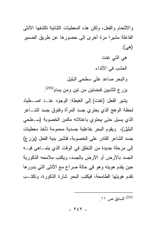 ‫ﻭﺍﻻﻟﺘﺤﺎﻡ ﻭﺍﻟﻔﻌل، ﻭﻟﻜﻥ ﻫﺫﻩ ﺍﻟﻤﻌﻁﻴﺎﺕ ﺍﻟﺜﻨﺎﺌﻴﺔ ﺘﻜﺸﻔﻬﺎ ﺍﻷﻨﺜﻰ‬
‫ﺍﻟﻔﺎﻋﻠﺔ ﻤﺸﻴ ‪‬ﺍ ﻤﺭﺓ ﺃﺨﺭﻯ ﺇﻟﻰ ﺤﻀﻭﺭﻫﺎ ﻋﻥ ﻁﺭﻴﻕ ﺍﻟﻀﻤﻴﺭ‬
                                    ‫ﺭ‬
                                                  ‫)ﻫﻲ(:‬
                                        ‫ﻫﻲ ﺍﻟﺘﻲ ﻏﻨﺕ‬
                                    ‫ﺍﻟﻌﺸﺏ ﻓﻲ ﺍﻷﺜﺩﺍﺀ‬
                      ‫ﻭﺍﻟﺒﺤﺭ ﺼﺎﻋﺩ ﻋﻠﻰ ﺴﻁﺤﻲ ﺍﻟﺒﻠﻴل‬
          ‫ﻴﺯﺭﻉ ﺍﻟﺜﺩﻴﻴﻥ ﻗﺒﻀﺘﻴﻥ ﻤﻥ ﺘﻴﻥ ﻭﻤﻥ ﻴﻤﺎﻡ)392(.‬
‫ﻴﺸﻴﺭ ﺍﻟﻔﻌل )ﻏﻨﺕ( ﺇﻟﻰ ﺍﻟﻐﺒﻁﺔ: ﺍﻟﻭﺠﻭﺩ ﻋﻨـﺩ ﺍﺼـﻁﻴﺎﺩ‬
‫ﻟﺤﻅﺔ ﺍﻟﻭﻫﺞ ﺍﻟﺫﻱ ﻴﻌﺘﺭﻱ ﺠﺴﺩ ﺍﻟﻤﺭﺃﺓ ﻭﻓﺘﻭﻕ ﺠﺴﺩ ﺍﻟﺸـﺎﻋﺭ‬
‫ﺍﻟﺫﻱ ﻴﺴﻴل ﺤﺘﻰ ﻴﺤﺘﻭﻱ ﺒﺎﻋﺘﻼﺌﻪ ﻤﻜﻤﻥ ﺍﻟﺨﺼﻭﺒﺔ )ﺴـﻁﺤﻲ‬
‫ﺍﻟﺒﻠﻴل(، ﻭﻴﻘﻭﻡ ﺍﻟﺒﺤﺭ ﺒﻔﺎﻋﻠﻴﺔ ﺠﺴﺩﻴﺔ ﻤﺤﻤﻭﻤﺔ ﺘﺄﺨﺫ ﻤﻌﻁﻴﺎﺕ‬
‫ﺠﺴﺩ ﺍﻟﺸﺎﻋﺭ ﺍﻟﻘﺎﺩﺭ ﻋﻠﻰ ﺍﻟﺨﺼﻭﺒﺔ، ﻓﺘﺸﻴﺭ ﺒﻨﻴﺔ ﺍﻟﻔﻌل )ﻴﺯﺭﻉ(‬
‫ﺇﻟﻰ ﻤﺭﺤﻠﺔ ﺠﺩﻴﺩﺓ ﻤﻥ ﺍﻟﺘﺨﻠﻕ ﻓﻲ ﺍﻟﻭﻗﺕ ﺍﻟﺫﻱ ﻴﺘﻤـﺎﻫﻰ ﻓﻴـﻪ‬
‫ﺍﻟﺠﺴﺩ ﺒﺎﻷﺭﺽ ﺃﻭ ﺍﻷﺭﺽ ﺒﺎﻟﺠﺴﺩ، ﻭﻴﻜﺘﺏ ﻤﻼﻤﺤﻪ ﺍﻟﺫﻜﻭﺭﻴﺔ‬
‫ﺤﻴﻥ ﻴﻘﺩﻡ ﻫﻭﻴﺘﻪ ﻭﻫﻭ ﻓﻲ ﺤﺎﻟﺔ ﺼﺭﺍﻉ ﻤﻊ ﺍﻷﻨﺜﻰ ﺍﻟﺘﻲ ﺒﺩﻭﺭﻫﺎ‬
‫ﺘﻘﺩﻡ ﻫﻭﻴﺘﻬﺎ ﺍﻟﻁﺎﻤﺤﺔ، ﻓﻴﻜﺘﺏ ﺍﻟﺒﺤﺭ ﺸﺎﺭﺓ ﺍﻟﺫﻜﻭﺭﺓ، ﻭﺘﻜﺘـﺏ‬


                                                     ‫)392(‬
                                      ‫ﺍﻟﺴﺎﺒﻕ ﺹ ١١.‬

                       ‫- ٢٤٢ -‬
 