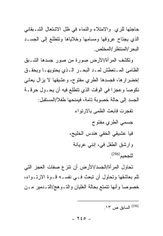 ‫ﺤﺎﺠﺘﻬﺎ ﻟﻠﺭﻱ ﻭﺍﻻﻤﺘﻼﺀ ﻭﺍﻟﻨﻤﺎﺀ ﻓﻲ ﻅل ﺍﻻﺸﺘﻌﺎل ﺍﻟﺸـﺒﻘﺎﻨﻲ‬
‫ﺍﻟﺫﻱ ﻴﺠﺘﺎﺡ ﻋﺭﻭﻗﻬﺎ ﻭﻤﺴﺎﻤﻬﺎ ﻭﺨﻼﻴﺎﻫﺎ ﻭﺘﺘﻁﻠﻊ ﺇﻟﻰ ﺍﻟﺠﺴـﺩ‬
                                ‫ﺍﻟﺒﺤﺭ/ﺍﻟﻤﻨﺘﻅﺭ/ﺍﻟﻤﺨﻠﺹ.‬
‫ﻭﺘﻜﺸﻑ ﺍﻟﻤﺭﺃﺓ/ﺍﻷﺭﺽ ﺼﻭﺭﺓ ﻤﻥ ﺼﻭﺭ ﺠﺴﺩﻫﺎ ﺍﻟﺸـﺒﻕ‬
‫ﺍﻟﻅﺎﻤﺊ ﺍﻟﻤـﺘﻌﻁﺵ ﻟﻤـﺩ ﺍﻟﺒﺤـﺭ ﺍﻟـﺫﻱ ﻴﺤﺘﻭﻴﻬـﺎ ﻭﻴﺤﻘـﻕ‬
‫ﺇﺨﻀﺭﺍﺭﻫﺎ، ﻓﺠﺴﺩﻫﺎ ﺍﻟﻁﺭﻱ ﻤﻔﺘﻭﺡ، ﻭﻋﺸﻴﻘﻬﺎ ﻻ ﻴﺯﺍل ﻴﻌﺎﻨﻲ‬
‫ﻨﻜﻭ ‪‬ﺎ ﻭﻋﺠ ‪‬ﺍ ﻓﻲ ﺍﻟﻭﻗﺕ ﺍﻟﺫﻱ ﺘﺘﻁﻠﻊ ﻓﻴﻪ ﺃﻥ ﻴﺤـﻭل ﺤﺭﻗـﺔ‬
                                        ‫ﺯ‬      ‫ﺼ‬
      ‫ﺍﻟﺠﺴﺩ ﺇﻟﻰ ﺤﺎﻟﺔ ﺨﺼﻭﺒﺔ ﺘﺎﻤﺔ، ﻓﻴﻤﻨﺤﻬﺎ ﻁﻔﻼ/ﺍﻟﻤﺴﺘﻘﺒل:‬
                       ‫ﺘﻔﺠﺭﺕ ﻓﺎﺒﻌﺙ ﺍﻟﻅﻤﻰ ﺒﺎﻻﺭﺘﻭﺍﺀ‬
                                ‫ﺠﺴﻤﻲ ﺍﻟﻁﺭﻱ ﻤﻔﺘﻭﺡ‬
                     ‫ﻓﻴﺎ ﻋﺸﻴﻘﻲ ﺍﻟﺨﻔﻲ ﻫﻨﺩﺱ ﺍﻟﺨﻠﻴﺞ،‬
                      ‫ﻭﺍﺭﺸﻕ ﺍﻟﻁﻔل ﻓﻲ، ﺇﻨﻨﻲ ﻋﺭﻴﺎﻨﺔ‬
                                   ‫‪‬‬
                                        ‫ﻟﻠﺠﺤﻴﻡ)692(.‬
‫ﺘﺤﺎﻭل ﺍﻟﻤﺭﺃﺓ/ﺍﻟﺠﺴﺩ/ﺍﻷﺭﺽ ﺃﻥ ﺘﻨﺯﻉ ﺼﻔﺎﺕ ﺍﻟﻌﺠﺯ ﺍﻟﺘﻲ‬
‫ﺘﻠﻡ ﺒﻌﺎﺸﻘﻬﺎ ﻭﺘﺤﺎﻭل ﺃﻥ ﺘﺒﻌﺙ ﻓـﻲ ﻨﻔﺴـﻪ ﻗـﻭﺓ ﺍﻻﺭﺘـﻭﺍﺀ،‬
‫ﺨﺼﻭ ‪‬ﺎ ﻭﺃﻨﻬﺎ ﺘﺘﻤﺘﻊ ﺒﺤﺎﻟﺔ ﺍﻟﻐﻠﻴﺎﻥ ﻭﺍﻟﺘـﻭﻫﺞ/ﺍﻟﺘـﺩﻤﻴﺭ ﻤـﻥ‬
                                                 ‫ﺼ‬


                                                    ‫)692(‬
                                     ‫ﺍﻟﺴﺎﺒﻕ ﺹ ٣١.‬

                      ‫- ٥٤٢ -‬
 