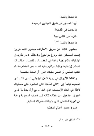 ‫ﻴﺎ ﻤﻠﻴ ‪‬ﺎ ﻭﻗﺘﻴﻼ‬
                                                 ‫ﺤ‬
                ‫ﺃﻴﻬﺎ ﺍﻟﻤﺴﺠﻰ ﻓﻲ ﻀﻴﻕ ﺍﻟﻤﻴﺎﺩﻴﻥ ﺍﻟﻭﺴﻴﻌﺔ‬
                                     ‫ﻴﺎ ﺠﻤﻴﻼ ﻓﻲ ﺍﻟﻔﺠﻴﻌﺔ‬
                                    ‫ﻏﺎﺭ ﹰﺎ ﻓﻲ ﺍﻟﻠﻅﻰ ﺒﻠﻴﻼ‬
                                                   ‫ﻗ‬
                                    ‫ﻴﺎ ﻤﻠﻴ ‪‬ﺎ ﻭﻗﺘﻴﻼ )792(.‬
                                                  ‫ﺤ‬
‫ﺤﻀﻭﺭ ﺍﻟﺫﺍﺕ ﻋﻥ ﻁﺭﻴﻕ ﺍﻻﻋﺘﺭﺍﻑ ﺤﻀﻭﺭ ﺍﻨﻜﺴـﺎﺭﻱ:‬
‫)ﺘﺤﻁ ﺍﻟﻌﺼﺎﻓﻴﺭ ﻋﻨﺩ ﺒﺯﻭﻍ ﺠﺭﺍﺤﻲ( ﻭﻜـﺫﻟﻙ ﻋـﻥ ﻁﺭﻴـﻕ‬
‫ﺍﻻﺸﺘﺒﺎﻙ ﻭﺍﻟﻤﻭﺍﺠﻬﺔ ﺭﻏﺒﺔ ﻓﻲ ﺍﻟﺤﺼـﺎﺭ ﻭﺘﻔﺠﻴـﺭ ﺇﻤﻜﺎﻨـﺎﺕ‬
‫ﺍﻟﺫﺍﺕ: )ﻴﺎ ﻤﻠﻴ ‪‬ﺎ ﻭﻗﺘﻴﻼ( ﻭﺘﻘﻭﻡ ﺒﻐﻴﺔ ﺍﻟﻨﺩﺍﺀ ﻋﺒﺭ ﺍﻟﻤﻘﻁﻊ ﻤﻘـﺎﻡ‬
                                           ‫ﺤ‬
    ‫ﺍﻟﻨﺩﺏ ﺍﻟﻤﺄﺘﻤﻲ ﺃﻭ ﺍﻟﺘﻐﻨﻲ ﺒﺎﻟﺒﻜﺎﺀ ﺍﻟﻤﺭ. ﺃﻭ ﺍﻟﻤﺘﻌﺔ ﺒﺎﻟﻔﺠﻴﻌﺔ.‬
‫ﻭﺘﺨﺘﻠﻁ ﺍﻷﻭﺭﺍﻕ ﻓﻲ ﺭﺅﻴﺔ ﺍﻟﻔﻌل ﺍﻹﻴﺠﺎﺒﻲ ﻟـﺩﻯ ﺍﻟﺸـﺎﻋﺭ‬
‫ﺍﻟﻤﺤﺏ، ﻓﻴﻠﺠﺄ ﺇﻟﻰ ﺍﻷﻨﺜﻰ ﺍﻟﻔﺎﻋﻠﺔ ﺍﻟﺘﻲ ﺘﺴﺘﺤﻭﺫ ﻋﻠﻰ ﻤﻌﻁﻴﺎﺕ‬
‫ﻓﺎﻋﻠﺔ ﻓﻲ ﺍﺘﺠﺎﻩ ﺍﻹﺨﺼﺎﺏ ﺍﻟﺫﻱ ﺍﺒﺘﺩﺃ ﻤـﻊ ﺃﻭل ﺠﻤﻠـﺔ ﻓـﻲ‬
‫ﺍﻟﺩﻴﻭﺍﻥ، ﻓﻴﺘﺤﻭل ﻤﻥ ﺨﻁﺎﺒﻪ ﻟﺫﺍﺘﻪ ﺇﻟﻰ ﺨﻁﺎﺏ ﺍﻟﻤﺤﺒﻭﺒﺔ ﺭﻏﺒﺔ‬
           ‫ﻓﻲ ﺘﻌﺭﻴﺔ ﺍﻟﻐﺎﻤﺽ ﺍﻟﺫﻱ ﻻ ﻴﺨﺎﻟﻑ ﻗﺩﺭﺍﺘﻪ ﺍﻟﺴﺎﻟﺒﺔ:‬
                              ‫ﻓﺴﺭﻯ ﺒﻌﺽ ﺃﻋﺘﺎﻡ ﺍﻟﻨﺨﻴل:‬


                                                         ‫)792(‬
                                         ‫ﺍﻟﺴﺎﺒﻕ ﺹ ٦١.‬

                         ‫- ٧٤٢ -‬
 