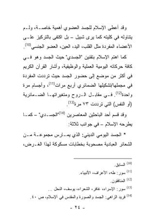‫ﻭﻗﺩ ﺃﻋﻁﻰ ﺍﻹﺴﻼﻡ ﻟﻠﺠﺴﺩ ﺍﻟﻌﻀﻭﻱ ﺃﻫﻤﻴﺔ ﺨﺎﺼـﺔ، ﻭﻟـﻡ‬
‫ﻴﺘﻨﺎﻭﻟﻪ ﻓﻲ ﻜﻠﻴﺘﻪ ﻜﻤﺎ ﻴﺭﻯ ﺸﺒﻴل – ﺒل ﺍﻜﺘﻔﻰ ﺒﺎﻟﺘﺭﻜﻴﺯ ﻋﻠـﻰ‬
‫ﺍﻷﻋﻀﺎﺀ ﺍﻟﻤﻔﺭﺩﺓ ﻤﺜل ﺍﻟﻘﻠﺏ، ﺍﻟﻴﺩ، ﺍﻟﻌﻴﻥ، ﺍﻟﻌﻀﻭ ﺍﻟﺠﻨﺴﻲ)01(.‬
‫ﻜﻤﺎ ﺍﻫﺘﻡ ﺍﻹﺴﻼﻡ ﺒﺘﻘﻨﻴﻥ "ﺍﻟﺠﺴﺩﻱ" ﺤﻴﺙ ﺍﻟﺠﺴﺩ ﻭﻫﻭ ﻓـﻲ‬
‫ﻜﺎﻓﺔ ﺤﺭﻜﺎﺘﻪ ﺍﻟﻴﻭﻤﻴﺔ ﺍﻟﻌﻤﻠﻴﺔ ﻭﺍﻟﻭﻅﻴﻔﻴﺔ، ﻭﺃﺸﺎﺭ ﺍﻟﻘﺭﺁﻥ ﺍﻟﻜﺭﻴﻡ‬
‫ﻓﻲ ﺃﻜﺜﺭ ﻤﻥ ﻤﻭﻀﻊ ﺇﻟﻰ ﺤﻀﻭﺭ ﺍﻟﺠﺴﺩ ﺤﻴﺙ ﺘﺭﺩﺩﺕ ﺍﻟﻤﻔﺭﺩﺓ‬
‫ﻓﻲ ﻤﺠﻤﻠﻬﺎ/ﺘﺸﻜﻴﻠﻬﺎ ﺍﻟﻀﻤﺎﺌﺭﻱ ﺃﺭﺒﻊ ﻤﺭﺍﺕ)11(، ﻭﺃﺠﺴﺎﻡ ﻤﺭﺓ‬
‫ﻭﺍﺤﺩﺓ)21(. ﻓـﻲ ﻤﻘﺎﺒـل ﺍﻟـﺭﻭﺡ ﻭﻤﺘﻐﻴﺭﺍﺘﻬـﺎ ﺍﻟﻀـﻤﺎﺌﺭﻴﺔ‬
                       ‫)ﺃﻭ ﺍﻟﻨﻔﺱ( ﺍﻟﺘﻲ ﺘﺭﺩﺩﺕ ٣٧ ﻤﺭﺓ)31(.‬
‫ﻭﻗﺩ ﻗﺴﻡ ﺃﺤﺩ ﺍﻟﺒﺎﺤﺜﻴﻥ ﺍﻟﻤﻌﺎﺼﺭﻴﻥ )41("ﺍﻟﺠﺴـﺩﻱ" – ﻜﻤـﺎ‬
                        ‫ﻴﻁﺭﺤﻪ ﺍﻹﺴﻼﻡ – ﻓﻲ ﺠﻭﺍﻨﺏ ﺜﻼﺜﺔ:‬
‫* ﺍﻟﺠﺴﺩ ﺍﻟﻴﻭﻤﻲ ﺍﻟﺩﻴﻨﻲ: ﺍﻟﺫﻱ ﻴﻤـﺎﺭﺱ ﻤﺠﻤﻭﻋـﺔ ﻤـﻥ‬
‫ﺍﻟﺸﻌﺎﺌﺭ ﺍﻟﻌﺒﺎﺩﻴﺔ ﻤﺼﺤﻭﺒﺔ ﺒﺨﻁﺎﺒﺎﺕ ﻤﺴﻜﻭﻜﺔ ﻟﻬﺫﺍ ﺍﻟﻐـﺭﺽ،‬


                                                           ‫)01(‬
                                                ‫ﺍﻟﺴﺎﺒﻕ.‬
                                                           ‫)11(‬
                             ‫ﺴﻭﺭ: ﻁﻪ، ﺍﻷﻋﺭﺍﻑ، ﺍﻷﻨﺒﻴﺎﺀ.‬
                                                           ‫)21(‬
                                              ‫ﺍﻟﻤﻨﺎﻓﻘﻭﻥ.‬
                                                           ‫)31(‬
             ‫ﺴﻭﺭ: ﺍﻹﺴﺭﺍﺀ، ﻏﺎﻓﺭ، ﺍﻟﺸﻌﺭﺍﺀ، ﻴﻭﺴﻑ، ﺍﻟﻨﺤل …‬
                                                           ‫)41(‬
   ‫ﻓﺭﻴﺩ ﺍﻟﺯﺍﻫﻲ: ﺍﻟﺠﺴﺩ ﻭﺍﻟﺼﻭﺭﺓ ﻭﺍﻟﻤﻘﺩﺱ ﻓﻲ ﺍﻹﺴﻼﻡ، ﺹ ٠٤.‬

                        ‫- ٤٢ -‬
 