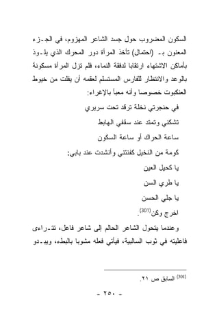 ‫ﺍﻟﺴﻜﻭﻥ ﺍﻟﻤﻀﺭﻭﺏ ﺤﻭل ﺠﺴﺩ ﺍﻟﺸﺎﻋﺭ ﺍﻟﻤﻬﺯﻭﻡ، ﻓﻲ ﺍﻟﺠـﺯﺀ‬
‫ﺍﻟﻤﻌﻨﻭﻥ ﺒـ )ﺍﺤﺘﻤﺎل( ﺘﺄﺨﺫ ﺍﻟﻤﺭﺃﺓ ﺩﻭﺭ ﺍﻟﻤﺤﺭﻙ ﺍﻟﺫﻱ ﻴﻠـﻭﺫ‬
‫ﺒﺄﻤﺎﻜﻥ ﺍﻻﺸﺘﻬﺎﺀ ﺍﺭﺘﻘﺎ ‪‬ﺎ ﻟﺩﻓﻘﺔ ﺍﻟﻨﻤﺎﺀ، ﻓﻠﻡ ﺘﺯل ﺍﻟﻤﺭﺃﺓ ﻤﺴﻜﻭﻨﺔ‬
                                     ‫ﺒ‬
‫ﺒﺎﻟﻭﻋﺩ ﻭﺍﻻﻨﺘﻅﺎﺭ ﻟﻠﻔﺎﺭﺱ ﺍﻟﻤﺴﺘﺴﻠﻡ ﻟﻌﻘﻤﻪ ﺃﻥ ﻴﻔﻠﺕ ﻤﻥ ﺨﻴﻭﻁ‬
                    ‫ﺍﻟﻌﻨﻜﺒﻭﺕ ﺨﺼﻭ ‪‬ﺎ ﻭﺃﻨﻪ ﻤﻌﺒﺄ ﺒﺎﻹﻏﺭﺍﺀ:‬
                                        ‫ﺼ‬
                    ‫ﻓﻲ ﺤﻨﺠﺭﺘﻲ ﻨﺨﻠﺔ ﺘﺭﻗﺩ ﺘﺤﺕ ﺴﺭﻴﺭﻱ‬
                         ‫ﺘﺸﻜﻨﻲ ﻭﺘﻤﺘﺩ ﻋﻨﺩ ﺴﻘﻔﻲ ﺍﻟﻬﺎﺒﻁ‬
                        ‫ﺴﺎﻋﺔ ﺍﻟﺤﺭﺍﻙ ﺃﻭ ﺴﺎﻋﺔ ﺍﻟﺴﻜﻭﻥ‬
             ‫ﻜﻭﻤﺔ ﻤﻥ ﺍﻟﻨﺨﻴل ﻜﻔﻨﺘﻨﻲ ﻭﺃﻨﺸﺩﺕ ﻋﻨﺩ ﺒﺎﺒﻲ:‬
                                          ‫ﻴﺎ ﻜﺤﻴل ﺍﻟﻌﻴﻥ‬
                                          ‫ﻴﺎ ﻁﺭﻱ ﺍﻟﺴﻥ‬
                                         ‫ﻴﺎ ﺠﻠﻲ ﺍﻟﺤﺴﻥ‬
                                        ‫ﺍﺨﺭﺝ ﻭﻜﻥ)103(.‬
‫ﻭﻋﻨﺩﻤﺎ ﻴﺘﺤﻭل ﺍﻟﺸﺎﻋﺭ ﺍﻟﺤﺎﻟﻡ ﺇﻟﻰ ﺸﺎﻋﺭ ﻓﺎﻋل، ﺘﺘـﺭﺍﺀﻯ‬
‫ﻓﺎﻋﻠﻴﺘﻪ ﻓﻲ ﺜﻭﺏ ﺍﻟﺴﺎﻟﺒﻴﺔ، ﻓﻴﺄﺘﻲ ﻓﻌﻠﻪ ﻤﺸﻭ ‪‬ﺎ ﺒﺎﻟﺒﻁﺀ، ﻭﻴﺒـﺩﻭ‬
                ‫ﺒ‬



                                                        ‫)103(‬
                                         ‫ﺍﻟﺴﺎﺒﻕ ﺹ ١٢.‬

                        ‫- ٠٥٢ -‬
 