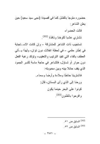 ‫ﺤﻀﻭﺭﻩ ﻤﺘﻭ ‪‬ﺎ ﺒﺎﻟﻔﺸل ﻜﻤﺎ ﻓﻲ ﻗﺼﻴﺩﺓ )ﺩﺠﻰ ﺴﻴﺩ ﺴﻌﻴﺩ( ﺤﻴﻥ‬
                                        ‫ﺠ‬
                                            ‫ﻴﻌﻠﻥ ﺍﻟﺸﺎﻋﺭ:‬
                                        ‫ﻗﺎﻟﺕ ﺍﻟﺤﻀﺭﺍﺀ‬
                     ‫ﻨﺸﺘﺭﻱ ﻋﺸ ‪‬ﺎ ﻟﻜﻭﺨﻨﺎ ﻭﻨﺎﻓﺫﺓ )203(.‬
                                           ‫ﺒ‬
‫ﺘﺴﺘﺠﻴﺏ ﺫﺍﺕ ﺍﻟﺸﺎﻋﺭ ﻟﻠﻤﺸﺎﺭﻜﺔ – ﻭﺇﻥ ﻜﺎﻨﺕ ﺍﻻﺴـﺘﺠﺎﺒﺔ‬
‫ﻓﻲ ﺇﻁﺎﺭ ﺤﻠﻤﻲ – ﻓﻲ ﻟﺤﻅﺔ ﺍﻨﻔﻼﺕ ﺩﻭﻥ ﺘﻭﺍﻥ، ﻭﻟﻬﺫﺍ ﻴـﺄﺘﻲ‬
‫ﺍﻟﻌﻁﻑ ﺒﺎﻟﻔﺎﺀ ﺍﻟﺘﻲ ﺘﻔﻴﺩ ﺍﻟﺘﺭﺘﻴﺏ ﻭﺍﻟﺘﻌﻘﻴﺏ، ﻭﺘﺅﻜﺩ ﺭﻏﺒﺔ ﺍﻟﻔﻌل‬
‫ﺩﻭﻥ ﺤﻭﺍﺭ ﺃﻭ ﺘﺴﺎﺅل، ﻓﺎﻟﺸﺎﻋﺭ ﻓﻲ ﺤﺎﺠﺔ ﻤﺎﺴﺔ ﻟﻜﺴﺭ ﺍﻟﺠﻤﻭﺩ‬
                       ‫ﺍﻟﺫﻱ ﻴﻘﻑ ﺤﺎﺌﻼ ﺒﻴﻨﻪ ﻭﺒﻴﻥ ﻤﺤﺒﻭﺒﺘﻪ:‬
                ‫ﻓﺎﺸﺘﺭﻴﻨﺎ ﺤﺎﺌ ﹰﺎ ﻭﻤﻼﺀﺓ ﻭﺃﺭ ‪‬ﺎ ﻭﺴﻤﺎﺀ.‬
                        ‫ﻀ‬            ‫ﻁ‬
                    ‫ﻭﺭﺤﻨﺎ ﺇﻟﻰ ﺍﻟﺫﻱ ﺭﺃﻯ ﺍﻟﺒﺴﺘﺎﻥ، ﻗﺎل:‬
                          ‫ﻜﻭﻨﻭﺍ ﻋﻠﻰ ﺍﻟﺒﺤﺭ ﺤﻴﻨﻤﺎ ﻴﻜﻭﻥ‬
                                ‫ﻭﺍﻓﺭﺤﻭﺍ ﺒﺎﻟﻅﻨﻭﻥ)303(.‬




                                                      ‫)203(‬
                                       ‫ﺍﻟﺴﺎﺒﻕ ﺹ ١٥.‬
                                                      ‫)303(‬
                                       ‫ﺍﻟﺴﺎﺒﻕ ﺹ ٢٥.‬

                       ‫- ١٥٢ -‬
 