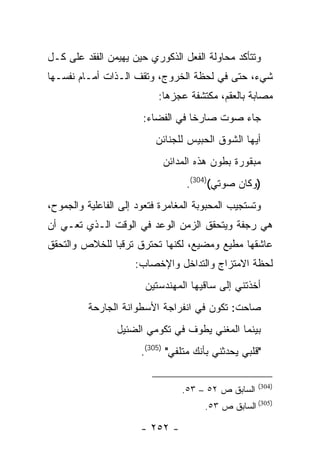 ‫ﻭﺘﺘﺄﻜﺩ ﻤﺤﺎﻭﻟﺔ ﺍﻟﻔﻌل ﺍﻟﺫﻜﻭﺭﻱ ﺤﻴﻥ ﻴﻬﻴﻤﻥ ﺍﻟﻔﻘﺩ ﻋﻠﻰ ﻜـل‬
‫ﺸﻲﺀ، ﺤﺘﻰ ﻓﻲ ﻟﺤﻅﺔ ﺍﻟﺨﺭﻭﺝ، ﻭﺘﻘﻑ ﺍﻟـﺫﺍﺕ ﺃﻤـﺎﻡ ﻨﻔﺴـﻬﺎ‬
                           ‫ﻤﺼﺎﺒﺔ ﺒﺎﻟﻌﻘﻡ، ﻤﻜﺘﺸﻔﺔ ﻋﺠﺯﻫﺎ:‬
                       ‫ﺠﺎﺀ ﺼﻭﺕ ﺼﺎﺭ ﹰﺎ ﻓﻲ ﺍﻟﻔﻀﺎﺀ:‬
                                   ‫ﺨ‬
                          ‫ﺃﻴﻬﺎ ﺍﻟﺸﻭﻕ ﺍﻟﺤﺒﻴﺱ ﻟﻠﺠﻨﺎﺌﻥ‬
                            ‫ﻤﺒﻘﻭﺭﺓ ﺒﻁﻭﻥ ﻫﺫﻩ ﺍﻟﻤﺩﺍﺌﻥ‬
                                  ‫)ﻭﻜﺎﻥ ﺼﻭﺘﻲ()403(.‬
‫ﻭﺘﺴﺘﺠﻴﺏ ﺍﻟﻤﺤﺒﻭﺒﺔ ﺍﻟﻤﻐﺎﻤﺭﺓ ﻓﺘﻌﻭﺩ ﺇﻟﻰ ﺍﻟﻔﺎﻋﻠﻴﺔ ﻭﺍﻟﺠﻤﻭﺡ،‬
‫ﻫﻲ ﺭﺠﻔﺔ ﻭﻴﺘﺤﻘﻕ ﺍﻟﺯﻤﻥ ﺍﻟﻭﻋﺩ ﻓﻲ ﺍﻟﻭﻗﺕ ﺍﻟـﺫﻱ ﺘﻌـﻲ ﺃﻥ‬
‫ﻋﺎﺸﻘﻬﺎ ﻤﻁﻴﻊ ﻭﻤﻀﻴﻊ، ﻟﻜﻨﻬﺎ ﺘﺤﺘﺭﻕ ﺘﺭﻗ ‪‬ﺎ ﻟﻠﺨﻼﺹ ﻭﺍﻟﺘﺤﻘﻕ‬
               ‫ﺒ‬
                     ‫ﻟﺤﻅﺔ ﺍﻻﻤﺘﺯﺍﺝ ﻭﺍﻟﺘﺩﺍﺨل ﻭﺍﻹﺨﺼﺎﺏ:‬
                        ‫ﺃﺨﺫﺘﻨﻲ ﺇﻟﻰ ﺴﺎﻗﻴﻬﺎ ﺍﻟﻤﻬﻨﺩﺴﺘﻴﻥ‬
                         ‫‪  ‬ﹾ ‪ ‬ﹶ ‪‬‬
          ‫ﺼﺎﺤﺕ: ﺘﻜﻭﻥ ﻓﻲ ﺍﻨﻔﺭﺍﺠﺔ ﺍﻷﺴﻁﻭﺍﻨﺔ ﺍﻟﺠﺎﺭﺤﺔ‬
                 ‫ﺒﻴﻨﻤﺎ ﺍﻟﻤﻐﻨﻲ ﻴﻁﻭﻑ ﻓﻲ ﺘﻜﻭﻤﻲ ﺍﻟﻀﺌﻴل‬
                       ‫"ﻗﻠﺒﻲ ﻴﺤﺩﺜﻨﻲ ﺒﺄﻨﻙ ﻤﺘﻠﻔﻲ" )503(.‬

                                                     ‫)403(‬
                                 ‫ﺍﻟﺴﺎﺒﻕ ﺹ ٢٥ – ٣٥.‬
                                       ‫)503( ﺍﻟﺴﺎﺒﻕ ﺹ ٣٥.‬

                       ‫- ٢٥٢ -‬
 