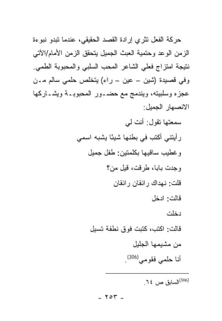 ‫ﺤﺭﻜﺔ ﺍﻟﻔﻌل ﺘﺜﺭﻱ ﺇﺭﺍﺩﺓ ﺍﻟﻘﺼﺩ ﺍﻟﺤﻘﻴﻘﻲ، ﻋﻨﺩﻤﺎ ﺘﺒﺩﻭ ﻨﺒﻭﺀﺓ‬
‫ﺍﻟﺯﻤﻥ ﺍﻟﻭﻋﺩ ﻭﺤﺘﻤﻴﺔ ﺍﻟﻌﺒﺙ ﺍﻟﺠﻤﻴل ﻴﺘﺤﻘﻕ ﺍﻟﺯﻤﻥ ﺍﻷﻤﺎﻡ/ﺍﻵﺘﻲ‬
‫ﻨﺘﻴﺠﺔ ﺍﻤﺘﺯﺍﺝ ﻓﻌﻠﻲ ﺍﻟﺸﺎﻋﺭ ﺍﻟﻤﺤﺏ ﺍﻟﺴﻠﺒﻲ ﻭﺍﻟﻤﺤﺒﻭﺒﺔ ﺍﻟﻁﻤﻲ.‬
‫ﻭﻓﻲ ﻗﺼﻴﺩﺓ )ﺸﻴﻥ – ﻋﻴﻥ – ﺭﺍﺀ( ﻴﺘﺨﻠﺹ ﺤﻠﻤﻲ ﺴﺎﻟﻡ ﻤـﻥ‬
‫ﻋﺠﺯﻩ ﻭﺴﻠﺒﻴﺘﻪ، ﻭﻴﻨﺩﻤﺞ ﻤﻊ ﺤﻀـﻭﺭ ﺍﻟﻤﺤﺒﻭﺒـﺔ ﻭﻴﺸـﺎﺭﻜﻬﺎ‬
                                       ‫ﺍﻻﻨﺼﻬﺎﺭ ﺍﻟﺠﻤﻴل:‬
                                 ‫ﺴﻤﻌﺘﻬﺎ ﺘﻘﻭل: ﺃﻨﺕ ﻟﻲ‬
               ‫ﺭﺃﻴﺘﻨﻲ ﺃﻜﺘﺏ ﻓﻲ ﺒﻁﻨﻬﺎ ﺸﻴ ًﺎ ﻴﺸﺒﻪ ﺍﺴﻤﻲ‬
                          ‫ﺌ‬
                   ‫ﻭﻏﻁﻴﺏ ﺴﺎﻗﻴﻬﺎ ﺒﻜﻠﻤﺘﻴﻥ: ﻁﻔل ﺠﻤﻴل‬
                          ‫ﻭﺠﺩﺕ ﺒﺎ ‪‬ﺎ، ﻁﺭﻗﺕ، ﻗﻴل ﻤﻥ؟‬
                                          ‫ﺒ‬
                            ‫ﻗﻠﺕ: ﻨﻬﺩﺍﻙ ﺭﺍﺌﻘﺎﻥ ﺭﺍﺌﻘﺎﻥ‬
                                          ‫ﻗﺎﻟﺕ: ﺍﺩﺨل‬
                                               ‫ﺩﺨﻠﺕ‬
                    ‫ﻗﺎﻟﺕ: ﺍﻜﺘﺏ، ﻜﺘﺒﺕ ﻓﻭﻕ ﻨﻁﻔﺔ ﺘﺴﻴل‬
                                   ‫ﻤﻥ ﻤﺸﻴﻤﻬﺎ ﺍﻟﺠﻠﻴل‬
                                 ‫ﺃﻨﺎ ﺤﻠﻤﻲ ﻓﻘﻭﻤﻲ)603(.‬

                                       ‫)603(ﺍﻟﺴﺎﺒﻕ ﺹ ٤٦.‬

                       ‫- ٣٥٢ -‬
 