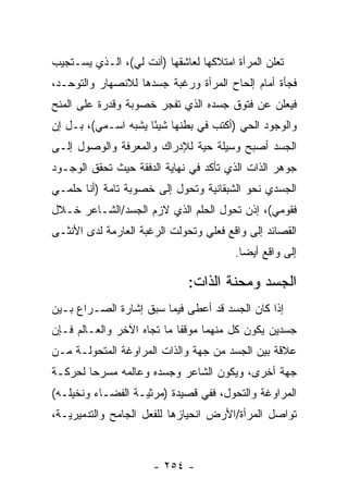 ‫ﺘﻌﻠﻥ ﺍﻟﻤﺭﺃﺓ ﺍﻤﺘﻼﻜﻬﺎ ﻟﻌﺎﺸﻘﻬﺎ )ﺃﻨﺕ ﻟﻲ(، ﺍﻟـﺫﻱ ﻴﺴـﺘﺠﻴﺏ‬
‫ﻓﺠﺄﺓ ﺃﻤﺎﻡ ﺇﻟﺤﺎﺡ ﺍﻟﻤﺭﺃﺓ ﻭﺭﻏﺒﺔ ﺠﺴﺩﻫﺎ ﻟﻼﻨﺼﻬﺎﺭ ﻭﺍﻟﺘﻭﺤـﺩ،‬
‫ﻓﻴﻌﻠﻥ ﻋﻥ ﻓﺘﻭﻕ ﺠﺴﺩﻩ ﺍﻟﺫﻱ ﺘﻔﺠﺭ ﺨﺼﻭﺒﺔ ﻭﻗﺩﺭﺓ ﻋﻠﻰ ﺍﻟﻤﻨﺢ‬
‫ﻭﺍﻟﻭﺠﻭﺩ ﺍﻟﺤﻲ )ﺃﻜﺘﺏ ﻓﻲ ﺒﻁﻨﻬﺎ ﺸﻴ ًﺎ ﻴﺸﺒﻪ ﺍﺴـﻤﻲ(، ﺒـل ﺇﻥ‬
                     ‫ﺌ‬
‫ﺍﻟﺠﺴﺩ ﺃﺼﺒﺢ ﻭﺴﻴﻠﺔ ﺤﻴﺔ ﻟﻺﺩﺭﺍﻙ ﻭﺍﻟﻤﻌﺭﻓﺔ ﻭﺍﻟﻭﺼﻭل ﺇﻟـﻰ‬
‫ﺠﻭﻫﺭ ﺍﻟﺫﺍﺕ ﺍﻟﺫﻱ ﺘﺄﻜﺩ ﻓﻲ ﻨﻬﺎﻴﺔ ﺍﻟﺩﻓﻘﺔ ﺤﻴﺙ ﺘﺤﻘﻕ ﺍﻟﻭﺠـﻭﺩ‬
‫ﺍﻟﺠﺴﺩﻱ ﻨﺤﻭ ﺍﻟﺸﺒﻘﺎﻨﻴﺔ ﻭﺘﺤﻭل ﺇﻟﻰ ﺨﺼﻭﺒﺔ ﺘﺎﻤﺔ )ﺃﻨﺎ ﺤﻠﻤـﻲ‬
‫ﻓﻘﻭﻤﻲ(، ﺇﺫﻥ ﺘﺤﻭل ﺍﻟﺤﻠﻡ ﺍﻟﺫﻱ ﻻﺯﻡ ﺍﻟﺠﺴﺩ/ﺍﻟﺸـﺎﻋﺭ ﺨـﻼل‬
‫ﺍﻟﻘﺼﺎﺌﺩ ﺇﻟﻰ ﻭﺍﻗﻊ ﻓﻌﻠﻲ ﻭﺘﺤﻭﻟﺕ ﺍﻟﺭﻏﺒﺔ ﺍﻟﻌﺎﺭﻤﺔ ﻟﺩﻯ ﺍﻷﻨﺜـﻰ‬
                                        ‫ﺇﻟﻰ ﻭﺍﻗﻊ ﺃﻴ ‪‬ﺎ.‬
                                          ‫ﻀ‬

                              ‫ﺍﻟﺠﺴﺩ ﻭﻤﺤﻨﺔ ﺍﻟﺫﺍﺕ:‬
‫ﺇﺫﺍ ﻜﺎﻥ ﺍﻟﺠﺴﺩ ﻗﺩ ﺃﻋﻁﻰ ﻓﻴﻤﺎ ﺴﺒﻕ ﺇﺸﺎﺭﺓ ﺍﻟﺼـﺭﺍﻉ ﺒـﻴﻥ‬
‫ﺠﺴﺩﻴﻥ ﻴﻜﻭﻥ ﻜل ﻤﻨﻬﻤﺎ ﻤﻭﻗ ﹰﺎ ﻤﺎ ﺘﺠﺎﻩ ﺍﻵﺨﺭ ﻭﺍﻟﻌـﺎﻟﻡ ﻓـﺈﻥ‬
                            ‫ﻔ‬               ‫‪‬‬
‫ﻋﻼﻗﺔ ﺒﻴﻥ ﺍﻟﺠﺴﺩ ﻤﻥ ﺠﻬﺔ ﻭﺍﻟﺫﺍﺕ ﺍﻟﻤﺭﺍﻭﻏﺔ ﺍﻟﻤﺘﺤﻭﻟـﺔ ﻤـﻥ‬
‫ﺠﻬﺔ ﺃﺨﺭﻯ، ﻭﻴﻜﻭﻥ ﺍﻟﺸﺎﻋﺭ ﻭﺠﺴﺩﻩ ﻭﻋﺎﻟﻤﻪ ﻤﺴﺭ ‪‬ﺎ ﻟﺤﺭﻜـﺔ‬
        ‫ﺤ‬
‫ﺍﻟﻤﺭﺍﻭﻏﺔ ﻭﺍﻟﺘﺤﻭل، ﻓﻔﻲ ﻗﺼﻴﺩﺓ )ﻤﺭﺜﻴـﺔ ﺍﻟﻔﻀـﺎﺀ ﻭﻨﺨﻴﻠـﻪ(‬
‫ﺘﻭﺍﺼل ﺍﻟﻤﺭﺃﺓ/ﺍﻷﺭﺽ ﺍﻨﺤﻴﺎﺯﻫﺎ ﻟﻠﻔﻌل ﺍﻟﺠﺎﻤﺢ ﻭﺍﻟﺘﺩﻤﻴﺭﻴـﺔ،‬



                      ‫- ٤٥٢ -‬
 