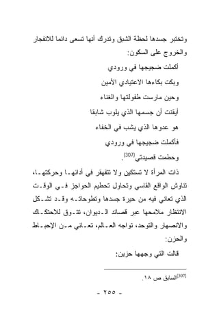 ‫ﻭﺘﺨﺘﺒﺭ ﺠﺴﺩﻫﺎ ﻟﺤﻅﺔ ﺍﻟﺸﺒﻕ ﻭﺘﺩﺭﻙ ﺃﻨﻬﺎ ﺘﺴﻌﻰ ﺩﺍﺌ ‪‬ﺎ ﻟﻼﻨﻔﺠﺎﺭ‬
         ‫ﻤ‬
                                 ‫ﻭﺍﻟﺨﺭﻭﺝ ﻋﻠﻰ ﺍﻟﺴﻜﻭﻥ:‬
                          ‫ﺃﻜﻤﻠﺕ ﻀﺠﻴﺠﻬﺎ ﻓﻲ ﻭﺭﻭﺩﻱ‬
                        ‫ﻭﺒﻜﺕ ﺒﻜﺎﺀﻫﺎ ﺍﻻﻋﺘﻴﺎﺩﻱ ﺍﻷﻤﻴﻥ‬
                       ‫ﻭﺤﻴﻥ ﻤﺎﺭﺴﺕ ﻁﻔﻭﻟﺘﻬﺎ ﻭﺍﻟﻐﻨﺎﺀ‬
                    ‫ﺃﻴﻘﻨﺕ ﺃﻥ ﺠﺴﻤﻬﺎ ﺍﻟﺫﻱ ﻴﻠﻭﺏ ﺸﺎﺒ ﹰﺎ‬
                     ‫ﻘ‬
                     ‫ﻫﻭ ﻋﺩﻭﻫﺎ ﺍﻟﺫﻱ ﻴﺸﺏ ﻓﻲ ﺍﻟﺨﻔﺎﺀ‬
                         ‫ﻓﺄﻜﻤﻠﺕ ﻀﺠﻴﺠﻬﺎ ﻓﻲ ﻭﺭﻭﺩﻱ‬
                               ‫ﻭﺤﻁﻤﺕ ﻗﺼﻴﺩﺘﻲ)703(.‬
‫ﺫﺍﺕ ﺍﻟﻤﺭﺃﺓ ﻻ ﺘﺴﺘﻜﻴﻥ ﻭﻻ ﺘﺘﻘﻬﻘﺭ ﻓﻲ ﺃﺩﺍﺌﻬـﺎ ﻭﺤﺭﻜﺘﻬـﺎ،‬
‫ﺘﻨﺎﻭﺵ ﺍﻟﻭﺍﻗﻊ ﺍﻟﻘﺎﺴﻲ ﻭﺘﺤﺎﻭل ﺘﺤﻁﻴﻡ ﺍﻟﺤﻭﺍﺠﺯ ﻓـﻲ ﺍﻟﻭﻗـﺕ‬
‫ﺍﻟﺫﻱ ﺘﻌﺎﻨﻲ ﻓﻴﻪ ﻤﻥ ﺤﻴﺭﺓ ﺠﺴﺩﻫﺎ ﻭﺘﻁﻭﺤﺎﺘـﻪ ﻭﻗـﺩ ﺘﺸـﻜل‬
‫ﺍﻻﻨﺘﻅﺎﺭ ﻤﻼﻤﺤﻬﺎ ﻋﺒﺭ ﻗﺼﺎﺌﺩ ﺍﻟـﺩﻴﻭﺍﻥ، ﺘﺘـﻭﻕ ﻟﻼﺤﺘﻜـﺎﻙ‬
‫ﻭﺍﻻﻨﺼﻬﺎﺭ ﻭﺍﻟﺘﻭﺤﺩ، ﺘﻭﺍﺠﻪ ﺍﻟﻌـﺎﻟﻡ، ﺘﻌـﺎﻨﻲ ﻤـﻥ ﺍﻹﺤﺒـﺎﻁ‬
                                              ‫ﻭﺍﻟﺤﺯﻥ:‬
                             ‫ﻗﺎﻟﺕ ﺍﻟﺘﻲ ﻭﺠﻬﻬﺎ ﺤﺯﻴﻥ:‬

                                      ‫)703(ﺍﻟﺴﺎﺒﻕ ﺹ ٨١.‬

                      ‫- ٥٥٢ -‬
 