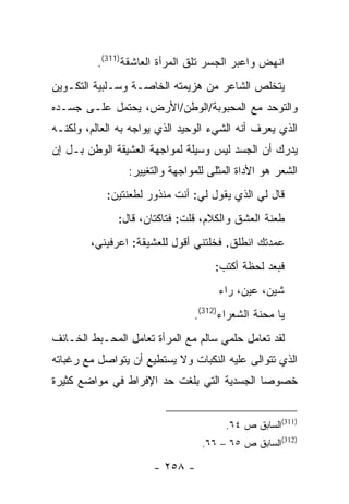 ‫ﺍﻨﻬﺽ ﻭﺍﻋﺒﺭ ﺍﻟﺠﺴﺭ ﺘﻠﻕ ﺍﻟﻤﺭﺃﺓ ﺍﻟﻌﺎﺸﻘﺔ)113(.‬
‫ﻴﺘﺨﻠﺹ ﺍﻟﺸﺎﻋﺭ ﻤﻥ ﻫﺯﻴﻤﺘﻪ ﺍﻟﺨﺎﺼـﺔ ﻭﺴـﻠﺒﻴﺔ ﺍﻟﺘﻜـﻭﻴﻥ‬
‫ﻭﺍﻟﺘﻭﺤﺩ ﻤﻊ ﺍﻟﻤﺤﺒﻭﺒﺔ/ﺍﻟﻭﻁﻥ/ﺍﻷﺭﺽ، ﻴﺤﺘﻤل ﻋﻠـﻰ ﺠﺴـﺩﻩ‬
‫ﺍﻟﺫﻱ ﻴﻌﺭﻑ ﺃﻨﻪ ﺍﻟﺸﻲﺀ ﺍﻟﻭﺤﻴﺩ ﺍﻟﺫﻱ ﻴﻭﺍﺠﻪ ﺒﻪ ﺍﻟﻌﺎﻟﻡ، ﻭﻟﻜﻨـﻪ‬
‫ﻴﺩﺭﻙ ﺃﻥ ﺍﻟﺠﺴﺩ ﻟﻴﺱ ﻭﺴﻴﻠﺔ ﻟﻤﻭﺍﺠﻬﺔ ﺍﻟﻌﺸﻴﻘﺔ ﺍﻟﻭﻁﻥ ﺒـل ﺇﻥ‬
                 ‫ﺍﻟﺸﻌﺭ ﻫﻭ ﺍﻷﺩﺍﺓ ﺍﻟﻤﺜﻠﻰ ﻟﻠﻤﻭﺍﺠﻬﺔ ﻭﺍﻟﺘﻐﻴﻴﺭ:‬
            ‫ﻗﺎل ﻟﻲ ﺍﻟﺫﻱ ﻴﻘﻭل ﻟﻲ: ﺃﻨﺕ ﻤﻨﺫﻭﺭ ﻟﻁﻌﻨﺘﻴﻥ:‬
              ‫ﻁﻌﻨﺔ ﺍﻟﻌﺸﻕ ﻭﺍﻟﻜﻼﻡ، ﻗﻠﺕ: ﻓﺘﺎﻜﺘﺎﻥ، ﻗﺎل:‬
        ‫ﻋﻤﺩﺘﻙ ﺍﻨﻁﻠﻕ. ﻓﺨﻠﺘﻨﻲ ﺃﻗﻭل ﻟﻠﻌﺸﻴﻘﺔ: ﺍﻋﺭﻓﻴﻨﻲ،‬
                                     ‫ﻓﺒﻌﺩ ﻟﺤﻅﺔ ﺃﻜﺘﺏ:‬
                                      ‫ﺸﻴﻥ، ﻋﻴﻥ، ﺭﺍﺀ‬
                                ‫ﻴﺎ ﻤﺤﻨﺔ ﺍﻟﺸﻌﺭﺍﺀ)213(.‬
‫ﻟﻘﺩ ﺘﻌﺎﻤل ﺤﻠﻤﻲ ﺴﺎﻟﻡ ﻤﻊ ﺍﻟﻤﺭﺃﺓ ﺘﻌﺎﻤل ﺍﻟﻤﺤـﺒﻁ ﺍﻟﺨـﺎﺌﻑ‬
‫ﺍﻟﺫﻱ ﺘﺘﻭﺍﻟﻰ ﻋﻠﻴﻪ ﺍﻟﻨﻜﺒﺎﺕ ﻭﻻ ﻴﺴﺘﻁﻴﻊ ﺃﻥ ﻴﺘﻭﺍﺼل ﻤﻊ ﺭﻏﺒﺎﺘﻪ‬
‫ﺨﺼﻭ ‪‬ﺎ ﺍﻟﺠﺴﺩﻴﺔ ﺍﻟﺘﻲ ﺒﻠﻐﺕ ﺤﺩ ﺍﻹﻓﺭﺍﻁ ﻓﻲ ﻤﻭﺍﻀﻊ ﻜﺜﻴﺭﺓ‬
                                            ‫ﺼ‬


                                        ‫)113(ﺍﻟﺴﺎﺒﻕ ﺹ ٤٦.‬
                                  ‫)213(ﺍﻟﺴﺎﺒﻕ ﺹ ٥٦ – ٦٦.‬

                      ‫- ٨٥٢ -‬
 