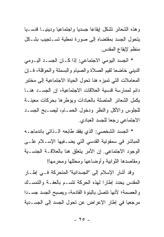 ‫ﻭﻫﺫﻩ ﺍﻟﺸﻌﺎﺌﺭ ﺘﺸﻜل ﺇﻴﻘﺎ ‪‬ﺎ ﺠﺴﺩ ‪‬ﺎ ﻭﺍﺠﺘﻤﺎﻋ ‪‬ﺎ ﻭﺩﻴﻨ ‪‬ـﺎ ﻗﺩﺴـ ‪‬ﺎ‬
 ‫ﻴ‬        ‫ﻴ‬       ‫ﻴ‬          ‫ﻴ‬      ‫ﻋ‬
‫ﻴﺘﺤﻭل ﺍﻟﺠﺴﺩ ﺒﻤﻘﺘﻀﺎﻩ ﺇﻟﻰ ﺼﻭﺭﺓ ﻨﻤﻁﻴﺔ ﺘﺴـﺘﺠﻴﺏ ﺒﺸـﻜل‬
                                       ‫ﻤﻨﻅﻡ ﻹﻴﻘﺎﻉ ﺍﻟﻤﻘﺩﺱ.‬
‫* ﺍﻟﺠﺴﺩ ﺍﻟﻴﻭﻤﻲ ﺍﻻﺠﺘﻤﺎﻋﻲ: ﺇﺫﺍ ﻜـﺎﻥ ﺍﻟﺠﺴـﺩ ﺍﻟﻴـﻭﻤﻲ‬
‫ﺍﻟﺩﻴﻨﻲ ﺨﺎﻀ ‪‬ﺎ ﻟﻘﻴﻡ ﺍﻟﺼﻼﺓ ﻭﺍﻟﺼﻴﺎﻡ ﻭﺍﻟﺒﺴﻤﻠﺔ ﻭﺍﻟﺤﻭﻗﻠﺔ، ﻓـﺈﻥ‬
                                            ‫ﻌ‬
‫ﺍﻟﻤﻌﺎﻤﻼﺕ ﺍﻟﺘﻲ ﺘﻤﻴﺯﻩ ﻫﻨﺎ ﺘﺤﻭل ﺍﻟﺤﻴﺎﺓ ﺍﻻﺠﺘﻤﺎﻋﻴﺔ ﺇﻟﻰ ﻤﺨﺘﺒﺭ‬
‫ﺩﺍﺌﻡ ﻟﻤﻤﺎﺭﺴﺔ ﻗﺩﺴﻴﺔ ﺍﻟﻌﻼﻗﺎﺕ ﺍﻻﺠﺘﻤﺎﻋﻴﺔ، ﺇﻥ ﺍﻟﺠﺴـﺩ ﻫﻨـﺎ‬
‫ﻴﻜﻤل ﺍﻟﺸﻌﺎﺌﺭ ﺍﻟﻤﺘﺼﻠﺔ ﺒﺎﻟﻌﺒﺎﺩﺍﺕ ﻭﻴﺅﻁﺭﻫﺎ ﺒﺤﺭﻜﺎﺕ ﻤﻌﻴﻨـﺔ‬
‫ﻟﻠﺠﻠﻭﺱ ﻭﺍﻷﻜل ﻭﺍﻟﻨﻅﺭ ﻭﺩﺨﻭل ﺍﻟﺤﻤـﺎﻡ، ﻟﻴﺼـﺒﺢ ﺍﻟﺠﺴـﺩ‬
                            ‫ﺍﻻﺠﺘﻤﺎﻋﻲ ﺭﺠ ‪‬ﺎ ﻟﻠﺠﺴﺩ ﺍﻟﻌﺒﺎﺩﻱ.‬
                                            ‫ﻌ‬
‫* ﺍﻟﺠﺴﺩ ﺍﻟﺸﺨﺼﻲ: ﺍﻟﺫﻱ ﻴﻔﻘﺩ ﻁﺎﺒﻌﻪ ﺍﻟـﺫﺍﺘﻲ ﺒﺎﻨﺩﻤﺎﺠـﻪ‬
‫ﺍﻟﻤﺒﺎﺸﺭ ﻓﻲ ﺴﻤﻔﻭﻨﻴﺔ ﺍﻟﻘﺩﺴﻲ ﺍﻟﺘﻲ ﻴﻀـﻔﻴﻬﺎ ﺍﻹﺴـﻼﻡ ﻋﻠـﻰ‬
‫ﺍﻟﻭﺠﻭﺩ ﺍﻻﺠﺘﻤﺎﻋﻲ. ﺇﻥ ﺍﻷﻤﺭ ﻴﺘﻌﻠﻕ ﻫﻨﺎ ﺒﺎﻟﻌﻼﻗـﺔ ﺍﻟﺠﻨﺴـﻴﺔ‬
           ‫ﻭﻤﻘﺎﺼﺩﻫﺎ ﺍﻟﺜﻭﺍﺒﻴﺔ ﻭﺃﻭﻀﺎﻋﻬﺎ ﻭ ‪‬ﺤﻠﻠﻬﺎ ﻭ ‪‬ﺤﺭﻤﻬﺎ!‬
                 ‫ﻤ‬        ‫ﻤ‬
‫ﻭﻗﺩ ﺃﺸﺎﺭ ﺍﻹﺴﻼﻡ ﺇﻟﻰ "ﺍﻟﺠﺴﺩﺍﻨﻴﺔ" ﺍﻟﻤﺘﺤﺭﻜﺔ ﻓـﻲ ﺇﻁـﺎﺭ‬
‫ﺍﻟﻤﻘﺩﺱ ﻴﺤﺩﺩ ﺇﻁﺎ ‪‬ﺍ ﻟﻬﺫﻩ ﺍﻟﺤﺭﻜﺔ ﺘﺘﺴـﻡ ﺒﺎﻟﻌﻔـﺔ ﻭﺍﻟﺘﻤﺴـﻙ‬
                                    ‫ﺭ‬           ‫‪‬‬
‫ﻭﺍﻟﻌﺼﻤﺔ؛ ﻷﻨﻬﺎ ﺘﺘﺼل ﺒﺎﻟﺒﻨﻭﺓ ﺍﻟﻘﺎﺩﻤﺔ، ﻭﻴﺼﺒﺢ ﺍﻟﺠﺴﺩ ﺠﺴـ ‪‬ﺍ‬
 ‫ﺩ‬
‫ﻤﺭﺠﻌ ‪‬ﺎ ﻓﻲ ﺇﻁﺎﺭ ﺍﻹﻋﺭﺍﺽ ﻋﻥ ﺘﺤﻭل ﺍﻟﺠﺴﺩ ﺇﻟﻰ ﺍﻟﺠﺴـﺩﻴﺔ‬
                                           ‫ﻴ‬

                         ‫- ٥٢ -‬
 