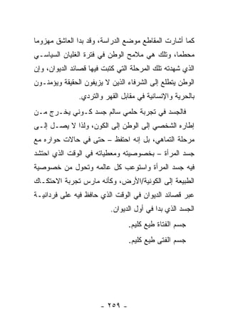 ‫ﻜﻤﺎ ﺃﺸﺎﺭﺕ ﺍﻟﻤﻘﺎﻁﻊ ﻤﻭﻀﻊ ﺍﻟﺩﺭﺍﺴﺔ، ﻭﻗﺩ ﺒﺩﺍ ﺍﻟﻌﺎﺸﻕ ﻤﻬﺯﻭ ‪‬ﺎ‬
 ‫ﻤ‬
‫ﻤﺤﻁ ‪‬ﺎ، ﻭﺘﻠﻙ ﻫﻲ ﻤﻼﻤﺢ ﺍﻟﻭﻁﻥ ﻓﻲ ﻓﺘﺭﺓ ﺍﻟﻐﻠﻴﺎﻥ ﺍﻟﺴﻴﺎﺴـﻲ‬
                                              ‫ﻤ‬
‫ﺍﻟﺫﻱ ﺸﻬﺩﺘﻪ ﺘﻠﻙ ﺍﻟﻤﺭﺤﻠﺔ ﺍﻟﺘﻲ ﻜﺘﺒﺕ ﻓﻴﻬﺎ ﻗﺼﺎﺌﺩ ﺍﻟﺩﻴﻭﺍﻥ، ﻭﺇﻥ‬
‫ﺍﻟﻭﻁﻥ ﻴﺘﻁﻠﻊ ﺇﻟﻰ ﺍﻟﺸﺭﻓﺎﺀ ﺍﻟﺫﻴﻥ ﻻ ﻴﺯﻴﻔﻭﻥ ﺍﻟﺤﻘﻴﻘﺔ ﻭﻴﺅﻤﻨـﻭﻥ‬
               ‫ﺒﺎﻟﺤﺭﻴﺔ ﻭﺍﻹﻨﺴﺎﻨﻴﺔ ﻓﻲ ﻤﻘﺎﺒل ﺍﻟﻘﻬﺭ ﻭﺍﻟﺘﺭﺩﻱ.‬
‫ﻓﺎﻟﺠﺴﺩ ﻓﻲ ﺘﺠﺭﺒﺔ ﺤﻠﻤﻲ ﺴﺎﻟﻡ ﺠﺴﺩ ﻜـﻭﻨﻲ ﻴﺨـﺭﺝ ﻤـﻥ‬
‫ﺇﻁﺎﺭﻩ ﺍﻟﺸﺨﺼﻲ ﺇﻟﻰ ﺍﻟﻭﻁﻥ ﺇﻟﻰ ﺍﻟﻜﻭﻥ، ﻭﻟﺫﺍ ﻻ ﻴﺼـل ﺇﻟـﻰ‬
‫ﻤﺭﺤﻠﺔ ﺍﻟﺘﻤﺎﻫﻲ، ﺒل ﺇﻨﻪ ﺍﺤﺘﻔﻅ – ﺤﺘﻰ ﻓﻲ ﺤﺎﻻﺕ ﺤﻭﺍﺭﻩ ﻤﻊ‬
‫ﺠﺴﺩ ﺍﻟﻤﺭﺃﺓ – ﺒﺨﺼﻭﺼﻴﺘﻪ ﻭﻤﻌﻁﻴﺎﺘﻪ ﻓﻲ ﺍﻟﻭﻗﺕ ﺍﻟﺫﻱ ﺍﺤﺘﺸﺩ‬
‫ﻓﻴﻪ ﺠﺴﺩ ﺍﻟﻤﺭﺃﺓ ﻭﺍﺴﺘﻭﻋﺏ ﻜل ﻋﺎﻟﻤﻪ ﻭﺘﺤﻭل ﻤﻥ ﺨﺼﻭﺼﻴﺔ‬
‫ﺍﻟﻁﺒﻴﻌﺔ ﺇﻟﻰ ﺍﻟﻜﻭﻨﻴﺔ/ﺍﻷﺭﺽ، ﻭﻜﺄﻨﻪ ﻤﺎﺭﺱ ﺘﺠﺭﺒﺔ ﺍﻻﺤﺘﻜـﺎﻙ‬
‫ﻋﺒﺭ ﻗﺼﺎﺌﺩ ﺍﻟﺩﻴﻭﺍﻥ ﻓﻲ ﺍﻟﻭﻗﺕ ﺍﻟﺫﻱ ﺤﺎﻓﻅ ﻓﻴﻪ ﻋﻠﻰ ﻓﺭﺩﺍﻨﻴـﺔ‬
                          ‫ﺍﻟﺠﺴﺩ ﺍﻟﺫﻱ ﺒﺩﺍ ﻓﻲ ﺃﻭل ﺍﻟﺩﻴﻭﺍﻥ.‬
                                 ‫ﺠﺴﻡ ﺍﻟﻔﺘﺎﺓ ﻁﻴﻊ ﻜﻠﻴﻡ.‬
                                 ‫ﺠﺴﻡ ﺍﻟﻔﺘﻰ ﻁﻴﻊ ﻜﻠﻴﻡ.‬




                       ‫- ٩٥٢ -‬
 