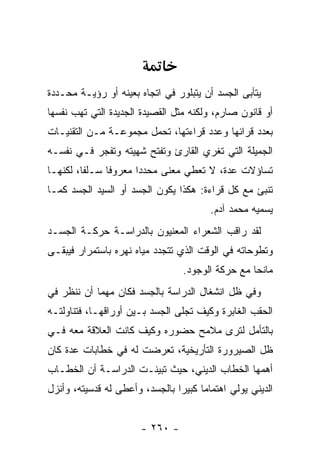 ‫ﻴﺘﺂﺒﻰ ﺍﻟﺠﺴﺩ ﺃﻥ ﻴﺘﺒﻠﻭﺭ ﻓﻲ ﺍﺘﺠﺎﻩ ﺒﻌﻴﻨﻪ ﺃﻭ ﺭﺅﻴـﺔ ﻤﺤـﺩﺩﺓ‬
‫ﺃﻭ ﻗﺎﻨﻭﻥ ﺼﺎﺭﻡ، ﻭﻟﻜﻨﻪ ﻤﺜل ﺍﻟﻘﺼﻴﺩﺓ ﺍﻟﺠﺩﻴﺩﺓ ﺍﻟﺘﻲ ﺘﻬﺏ ﻨﻔﺴﻬﺎ‬
‫ﺒﻌﺩﺩ ﻗﺭﺍﺌﻬﺎ ﻭﻋﺩﺩ ﻗﺭﺍﺀﺘﻬﺎ، ﺘﺤﻤل ﻤﺠﻤﻭﻋـﺔ ﻤـﻥ ﺍﻟﺘﻘﻨﻴـﺎﺕ‬
‫ﺍﻟﺠﻤﻴﻠﺔ ﺍﻟﺘﻲ ﺘﻐﺭﻱ ﺍﻟﻘﺎﺭﺉ ﻭﺘﻔﺘﺢ ﺸﻬﻴﺘﻪ ﻭﺘﻔﺠﺭ ﻓـﻲ ﻨﻔﺴـﻪ‬
‫ﺘﺴﺎﺅﻻﺕ ﻋﺩﺓ، ﻻ ﺘﻌﻁﻲ ﻤﻌﻨﻰ ﻤﺤﺩ ‪‬ﺍ ﻤﻌﺭﻭ ﹰﺎ ﺴـﻠ ﹰﺎ، ﻟﻜﻨﻬـﺎ‬
         ‫ﻔ‬      ‫ﻓ‬       ‫ﺩ‬
‫ﺘﻨﺒﺊ ﻤﻊ ﻜل ﻗﺭﺍﺀﺓ: ﻫﻜﺫﺍ ﻴﻜﻭﻥ ﺍﻟﺠﺴﺩ ﺃﻭ ﺍﻟﺴﻴﺩ ﺍﻟﺠﺴﺩ ﻜﻤـﺎ‬
                                         ‫ﻴﺴﻤﻴﻪ ﻤﺤﻤﺩ ﺁﺩﻡ.‬
‫ﻟﻘﺩ ﺭﺍﻗﺏ ﺍﻟﺸﻌﺭﺍﺀ ﺍﻟﻤﻌﻨﻴﻭﻥ ﺒﺎﻟﺩﺭﺍﺴـﺔ ﺤﺭﻜـﺔ ﺍﻟﺠﺴـﺩ‬
‫ﻭﺘﻁﻭﺤﺎﺘﻪ ﻓﻲ ﺍﻟﻭﻗﺕ ﺍﻟﺫﻱ ﺘﺘﺠﺩﺩ ﻤﻴﺎﻩ ﻨﻬﺭﻩ ﺒﺎﺴﺘﻤﺭﺍﺭ ﻓﻴﺒﻘـﻰ‬
                                  ‫ﻤﺎﻨ ‪‬ﺎ ﻤﻊ ﺤﺭﻜﺔ ﺍﻟﻭﺠﻭﺩ.‬
                                                   ‫ﺤ‬
‫ﻭﻓﻲ ﻅل ﺍﻨﺸﻐﺎل ﺍﻟﺩﺭﺍﺴﺔ ﺒﺎﻟﺠﺴﺩ ﻓﻜﺎﻥ ﻤﻬ ‪‬ﺎ ﺃﻥ ﻨﻨﻅﺭ ﻓﻲ‬
            ‫ﻤ‬
‫ﺍﻟﺤﻘﺏ ﺍﻟﻐﺎﺒﺭﺓ ﻭﻜﻴﻑ ﺘﺠﻠﻰ ﺍﻟﺠﺴﺩ ﺒـﻴﻥ ﺃﻭﺭﺍﻗﻬـﺎ، ﻓﺘﻨﺎﻭﻟﺘـﻪ‬
‫ﺒﺎﻟﺘﺄﻤل ﻟﺘﺭﻯ ﻤﻼﻤﺢ ﺤﻀﻭﺭﻩ ﻭﻜﻴﻑ ﻜﺎﻨﺕ ﺍﻟﻌﻼﻗﺔ ﻤﻌﻪ ﻓـﻲ‬
‫ﻅل ﺍﻟﺼﻴﺭﻭﺭﺓ ﺍﻟﺘﺄﺭﻴﺨﻴﺔ، ﺘﻌﺭﻀﺕ ﻟﻪ ﻓﻲ ﺨﻁﺎﺒﺎﺕ ﻋﺩﺓ ﻜﺎﻥ‬
‫ﺃﻫﻤﻬﺎ ﺍﻟﺨﻁﺎﺏ ﺍﻟﺩﻴﻨﻲ، ﺤﻴﺙ ﺘﺒﻴﻨـﺕ ﺍﻟﺩﺭﺍﺴـﺔ ﺃﻥ ﺍﻟﺨﻁـﺎﺏ‬
‫ﺍﻟﺩﻴﻨﻲ ﻴﻭﻟﻲ ﺍﻫﺘﻤﺎ ‪‬ﺎ ﻜﺒﻴ ‪‬ﺍ ﺒﺎﻟﺠﺴﺩ، ﻭﺃﻋﻁﻰ ﻟﻪ ﻗﺩﺴﻴﺘﻪ، ﻭﺃﻨﺯل‬
                                ‫ﻤ ﺭ‬


                        ‫- ٠٦٢ -‬
 