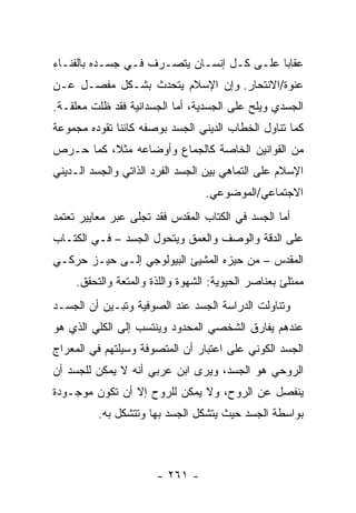 ‫ﻋﻘﺎ ‪‬ﺎ ﻋﻠـﻰ ﻜـل ﺇﻨﺴـﺎﻥ ﻴﺘﺼـﺭﻑ ﻓـﻲ ﺠﺴـﺩﻩ ﺒﺎﻟﻔﻨـﺎﺀ‬
                                           ‫ﺒ‬
‫ﻋﻨﻭﺓ/ﺍﻻﻨﺘﺤﺎﺭ. ﻭﺇﻥ ﺍﻹﺴﻼﻡ ﻴﺘﺤﺩﺙ ﺒﺸـﻜل ﻤﻔﺼـل ﻋـﻥ‬
‫ﺍﻟﺠﺴﺩﻱ ﻭﻴﻠﺢ ﻋﻠﻰ ﺍﻟﺠﺴﺩﻴﺔ، ﺃﻤﺎ ﺍﻟﺠﺴﺩﺍﻨﻴﺔ ﻓﻘﺩ ﻅﻠﺕ ﻤﻌﻠﻘـﺔ.‬
‫ﻜﻤﺎ ﺘﻨﺎﻭل ﺍﻟﺨﻁﺎﺏ ﺍﻟﺩﻴﻨﻲ ﺍﻟﺠﺴﺩ ﺒﻭﺼﻔﻪ ﻜﺎﺌ ﹰﺎ ﺘﻘﻭﺩﻩ ﻤﺠﻤﻭﻋﺔ‬
              ‫ﻨ‬
‫ﻤﻥ ﺍﻟﻘﻭﺍﻨﻴﻥ ﺍﻟﺨﺎﺼﺔ ﻜﺎﻟﺠﻤﺎﻉ ﻭﺃﻭﻀﺎﻋﻪ ﻤﺜﻼ، ﻜﻤﺎ ﺤـﺭﺹ‬
‫ﺍﻹﺴﻼﻡ ﻋﻠﻰ ﺍﻟﺘﻤﺎﻫﻲ ﺒﻴﻥ ﺍﻟﺠﺴﺩ ﺍﻟﻔﺭﺩ ﺍﻟﺫﺍﺘﻲ ﻭﺍﻟﺠﺴﺩ ﺍﻟـﺩﻴﻨﻲ‬
                                  ‫ﺍﻻﺠﺘﻤﺎﻋﻲ/ﺍﻟﻤﻭﻀﻭﻋﻲ.‬
‫ﺃﻤﺎ ﺍﻟﺠﺴﺩ ﻓﻲ ﺍﻟﻜﺘﺎﺏ ﺍﻟﻤﻘﺩﺱ ﻓﻘﺩ ﺘﺠﻠﻰ ﻋﺒﺭ ﻤﻌﺎﻴﻴﺭ ﺘﻌﺘﻤﺩ‬
‫ﻋﻠﻰ ﺍﻟﺩﻗﺔ ﻭﺍﻟﻭﺼﻑ ﻭﺍﻟﻌﻤﻕ ﻭﻴﺘﺤﻭل ﺍﻟﺠﺴﺩ – ﻓـﻲ ﺍﻟﻜﺘـﺎﺏ‬
‫ﺍﻟﻤﻘﺩﺱ – ﻤﻥ ﺤﻴﺯﻩ ﺍﻟﻤﺸﻴﺊ ﺍﻟﺒﻴﻭﻟﻭﺠﻲ ﺇﻟـﻰ ﺤﻴـﺯ ﺤﺭﻜـﻲ‬
     ‫ﻤﻤﺘﻠﺊ ﺒﻌﻨﺎﺼﺭ ﺍﻟﺤﻴﻭﻴﺔ: ﺍﻟﺸﻬﻭﺓ ﻭﺍﻟﻠﺫﺓ ﻭﺍﻟﻤﺘﻌﺔ ﻭﺍﻟﺘﺤﻘﻕ.‬
‫ﻭﺘﻨﺎﻭﻟﺕ ﺍﻟﺩﺭﺍﺴﺔ ﺍﻟﺠﺴﺩ ﻋﻨﺩ ﺍﻟﺼﻭﻓﻴﺔ ﻭﺘﺒـﻴﻥ ﺃﻥ ﺍﻟﺠﺴـﺩ‬
‫ﻋﻨﺩﻫﻡ ﻴﻔﺎﺭﻕ ﺍﻟﺸﺨﺼﻲ ﺍﻟﻤﺤﺩﻭﺩ ﻭﻴﻨﺘﺴﺏ ﺇﻟﻰ ﺍﻟﻜﻠﻲ ﺍﻟﺫﻱ ﻫﻭ‬
‫ﺍﻟﺠﺴﺩ ﺍﻟﻜﻭﻨﻲ ﻋﻠﻰ ﺍﻋﺘﺒﺎﺭ ﺃﻥ ﺍﻟﻤﺘﺼﻭﻓﺔ ﻭﺴﻴﻠﺘﻬﻡ ﻓﻲ ﺍﻟﻤﻌﺭﺍﺝ‬
‫ﺍﻟﺭﻭﺤﻲ ﻫﻭ ﺍﻟﺠﺴﺩ، ﻭﻴﺭﻯ ﺍﺒﻥ ﻋﺭﺒﻲ ﺃﻨﻪ ﻻ ﻴﻤﻜﻥ ﻟﻠﺠﺴﺩ ﺃﻥ‬
‫ﻴﻨﻔﺼل ﻋﻥ ﺍﻟﺭﻭﺡ، ﻭﻻ ﻴﻤﻜﻥ ﻟﻠﺭﻭﺡ ﺇﻻ ﺃﻥ ﺘﻜﻭﻥ ﻤﻭﺠـﻭﺩﺓ‬
          ‫ﺒﻭﺍﺴﻁﺔ ﺍﻟﺠﺴﺩ ﺤﻴﺙ ﻴﺘﺸﻜل ﺍﻟﺠﺴﺩ ﺒﻬﺎ ﻭﺘﺘﺸﻜل ﺒﻪ.‬



                       ‫- ١٦٢ -‬
 