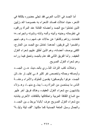 ‫ﺃﻤﺎ ﺍﻟﺠﺴﺩ ﻓﻲ ﺍﻷﺩﺏ ﺍﻟﻌﺭﺒﻲ ﻓﻘﺩ ﺘﺠﻠﻰ ﺤﻀﻭﺭﻩ ﺒﻜﺜﺎﻓﺔ ﻓﻲ‬
‫ﺍﻟﺸﻌﺭ، ﺤﻴﺙ ﺍﻤﺘﻸﺕ ﻗﺼﺎﺌﺩ ﺍﻟﺸﻌﺭﺍﺀ ﺒﻪ ﺨﺼﻭ ‪‬ﺎ ﺍﻟﻐـﺯﻟﻴﻴﻥ‬
           ‫ﺼ‬
‫ﺍﻟﺫﻴﻥ ﺘﻌﺎﻤﻠﻭﺍ ﻤﻊ ﺍﻟﺠﺴﺩ ﻭﺃﻋﻀﺎﺌﻪ ﺍﻟﻔﺎﺘﻨﺔ ﻋﻨﺩ ﺍﻟﻤﺭﺃﺓ ﻭﺭﺍﻗﺒﻭﻩ‬
‫ﻓﻲ ﺘﻁﻭﺤﺎﺘﻪ ﻭﺤﻨﻴﻨﻪ ﻭﺃﻨﻴﻨﻪ ﻭﺃﻟﻤﻪ ﻭﻟﺫﺘﻪ ﻭﻨﺸﻭﺘﻪ ﻭﺍﻨﺠﺭﺍﺤـﻪ؛‬
‫ﻓﺘﻌﺩﺩﺕ ﺭﺅﺍﻫﻡ ﻭﻜﺸﻔﻭﺍ ﻋﻥ ﺤﺎﻻﺕ ﻫﻴـﺎﻤﻬﻡ ﺒـﻪ ﻭﻫﻴـﺎﺠﻬﻡ‬
‫ﻭﺍﻨﻘﺴﻤﻭﺍ ﺇﻟﻰ ﻓﺭﻴﻘﻴﻥ: ﺃﺤﺩﻫﻤﺎ: ﺘﻌﺎﻤل ﻤﻊ ﺍﻟﺠﺴﺩ ﻤﻥ ﺍﻟﺨﺎﺭﺝ،‬
‫ﺍﻜﺘﻔﻰ ﺒﻭﺼﻑ ﺃﻋﻀﺎﺌﻪ، ﻭﻫﻡ ﺍﻟﺫﻴﻥ ﺃﻁﻠﻕ ﻋﻠﻴﻬﻡ ﺸﻌﺭﺍﺀ ﺍﻟﻐﺯل‬
‫ﺍﻟﻌﻔﻴﻑ. ﻭﺃﻤﺎ ﺍﻟﻔﺭﻴﻕ ﺍﻟﺜﺎﻨﻲ ﻓﻘﺩ ﻫﺎﻡ ﺒﺎﻟﺠﺴﺩ ﻭﺘﻌﻤﻕ ﻓﻴﻤﺎ ﻭﺭﺍﺀﻩ‬
                               ‫ﻭﻫﻡ ﺸﻌﺭﺍﺀ ﺍﻟﻐﺯل ﺍﻟﺼﺭﻴﺢ.‬
‫ﻭﺍﻤﺘﻸﺕ ﻜﺘﺏ ﺍﻟﺘﺭﺍﺙ ﺍﻟﻨﺜـﺭﻱ ﺒﺎﻟﺤـﺩﻴﺙ ﻋـﻥ ﺍﻟﺠﺴـﺩ‬
‫ﻭﺃﻭﺼﺎﻓﻪ ﻭﺠﻤﺎﻟﻪ ﻭﺘﺨﺼﺹ ﻨﻔﺭ ﻜﺜﻴﺭ ﻓـﻲ ﺇﻅﻬـﺎﺭ ﻤﻔـﺎﺘﻥ‬
‫ﺍﻟﺠﺴﺩ، ﻋﺭﻓﻭﺍ ﺒﺎﻟﻭﺼﺎﻓﻴﻥ؛ ﻴﻘﺩﻤﻭﻥ ﻟﻠﻤﻠﻭﻙ ﻭﺍﻷﻤﺭﺍﺀ ﻭﻋﺎﻤـﺔ‬
‫ﺍﻟﻨﺎﺱ ﻤﺎ ﻴﺴﺘﺤﺴﻥ ﻤﻥ ﺍﻟﻤﺭﺃﺓ ﻭﻤـﺎ ﻴﻤﺘـﻊ ﻤﻨﻬـﺎ، ﻭﻫـﺅﻻﺀ‬
‫ﻴﺘﺸﺎﺒﻬﻭﻥ ﻤﻊ ﺸﻌﺭﺍﺀ ﺍﻟﻐﺯل ﺍﻟﻌﻔﻴﻑ، ﻭﻫﻨﺎﻙ ﻓﺭﻴﻕ ﺁﺨﺭ ﻅﻬﺭ‬
‫ﻤﻊ ﺍﺘﺴﺎﻉ ﺍﻟﺜﻘﺎﻓﺔ ﺍﻟﻌﺭﺒﻴﺔ ﻭﺍﺤﺘﻜﺎﻜﻬﺎ ﺒﺎﻟﺜﻘﺎﻓﺎﺕ ﺍﻷﺨﺭﻯ ﻴﺘﺸﺎﺒﻪ‬
‫ﻤﻊ ﺸﻌﺭﺍﺀ ﺍﻟﻐﺯل ﺍﻟﺼﺭﻴﺢ ﻋﺭﻑ "ﺒﺎﻟﺒﺎﻩ" ﻴﺭﺒﻁ ﺒـﻴﻥ ﺍﻟﺠﺴـﺩ‬
‫ﻭﺍﻟﺠﻤﺎل ﻭﺴﺒل ﺍﻟﻤﺘﻌﺔ ﺍﻟﺠﺴﺩﻴﺔ ﻜﻤﺎ ﻤﺜﻠﺘﻬﺎ: "ﺃﻟﻑ ﻟﻴﻠﺔ ﻭﻟﻴﻠـﺔ"‬



                        ‫- ٢٦٢ -‬
 