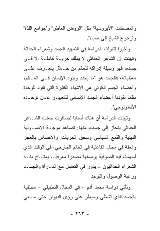 ‫ﻭﺍﻟﻤﺼﻨﻔﺎﺕ "ﺍﻷﻴﺭﻭﺴﻴﺔ" ﻤﺜل "ﺍﻟﺭﻭﺽ ﺍﻟﻌﺎﻁﺭ" ﻭ"ﺠﻭﺍﻤﻊ ﺍﻟﻠﺫﺓ"‬
                               ‫ﻭ"ﺭﺠﻭﻉ ﺍﻟﺸﻴﺦ ﺇﻟﻰ ﺼﺒﺎﻩ".‬
‫ﻭﺃﺨﻴ ‪‬ﺍ ﺘﻨﺎﻭﻟﺕ ﺍﻟﺩﺭﺍﺴﺔ ﻓﻲ ﺍﻟﺘﻤﻬﻴﺩ ﺍﻟﺠﺴﺩ ﻭﺸﻌﺭﺍﺀ ﺍﻟﺤﺩﺍﺜﺔ‬
                                                ‫ﺭ‬
‫ﻭﺘﺒﻴﻨﺕ ﺃﻥ ﺍﻟﺸﺎﻋﺭ ﺍﻟﺤﺩﺍﺜﻲ ﻻ ﻴﻤﻠﻙ ﺤﺭﻴـﺔ ﻜﺎﻤﻠـﺔ ﺇﻻ ﻓـﻲ‬
‫ﺠﺴﺩﻩ، ﻓﻬﻭ ﻭﺴﻴﻠﺔ ﺇﺩﺭﺍﻜﻪ ﻟﻠﻌﺎﻟﻡ ﻤﻥ ﺨـﻼل ﻴﺘﻌـﺭﻑ ﻋﻠـﻰ‬
‫ﻤﻌﻁﻴﺎﺘﻪ، ﻓﺎﻟﺠﺴﺩ ﻫﻭ "ﻤﺎ ﻴﺤﺩﺩ ﻭﺠﻭﺩ ﺍﻹﻨﺴﺎﻥ ﻓـﻲ ﺍﻟﻌـﺎﻟﻡ،‬
‫ﻭﺃﻋﻀﺎﺀ ﺍﻟﺠﺴﻡ ﺍﻟﻜﻭﻨﻲ ﻫﻲ ﺍﻷﺸﻴﺎﺀ ﺍﻟﻜﺜﻴﺭﺓ ﺍﻟﺘﻲ ﺘﻘﻭﺩ ﻟﻠﻭﺤﺩﺓ‬
‫ﻤﺜﻠﻤﺎ ﺘﻘﻭﺩﻨﺎ ﺃﻋﻀﺎﺀ ﺍﻟﺠﺴﺩ ﺍﻹﻨﺴﺎﻨﻲ ﻟﻠﺘﻌﺒﻴـﺭ ﻋـﻥ ﺘﻭﺤـﺩﻩ‬
                                            ‫ﺍﻷﻨﻁﻭﻟﻭﺠﻲ".‬
‫ﻭﺘﺒﻴﻨﺕ ﺍﻟﺩﺭﺍﺴﺔ ﺃﻥ ﻫﻨﺎﻙ ﺃﺴﺒﺎ ‪‬ﺎ ﺘﻀﺎﻓﺭﺕ ﺠﻌﻠﺕ ﺍﻟﺸـﺎﻋﺭ‬
                     ‫ﺒ‬
‫ﺍﻟﺤﺩﺍﺜﻲ ﻴﻨﺤﺎﺯ ﺇﻟﻰ ﺠﺴﺩﻩ، ﻤﻨﻬﺎ: ﺘﺼﺎﻋﺩ ﻤﻭﺠـﺔ ﺍﻷﺼـﻭﻟﻴﺔ‬
‫ﺍﻟﺩﻴﻨﻴﺔ ﻭﺍﻟﻘﻤﻊ ﺍﻟﺴﻴﺎﺴﻲ ﻭﺴﺤﻕ ﺍﻟﺤﺭﻴﺎﺕ. ﻭﺍﻹﺤﺴﺎﺱ ﺒﺎﻟﻌﺠﺯ‬
‫ﻭﺍﻟﻌﻔﺔ ﻓﻲ ﻤﺠﺎل ﺍﻟﻔﺎﻋﻠﻴﺔ ﻓﻲ ﺍﻟﻌﺎﻟﻡ ﺍﻟﺨﺎﺭﺠﻲ، ﻓﻲ ﺍﻟﻭﻗﺕ ﺍﻟﺫﻱ‬
‫ﺃﺴﻬﻤﺕ ﻓﻴﻪ ﺍﻟﺼﻭﻓﻴﺔ ﺒﻭﺼﻔﻬﺎ ﻤﺼﺩ ‪‬ﺍ ﻤﻌﺭﻓ ‪‬ـﺎ ﻴﻤﺘـﺎﺡ ﻤﻨـﻪ‬
              ‫ﻴ‬       ‫ﺭ‬
‫ﺍﻟﺸﻌﺭﺍﺀ ﺍﻟﺤﺩﺍﺜﻴﻭﻥ – ﻴﺩﻭﺭ ﻓﻲ ﺍﻟﺘﻌﺎﻤل ﻤﻊ ﺍﻟﻤـﺭﺃﺓ ﻭﺍﻟﺠﺴـﺩ‬
                                 ‫ﻭﺭﻏﺒﺔ ﺍﻟﻭﺼﻭل ﻭﺍﻟﺘﻭﺤﺩ.‬
‫ﻭﺘﺄﺘﻲ ﺩﺭﺍﺴﺔ ﻤﺤﻤﺩ ﺁﺩﻡ – ﻓﻲ ﺍﻟﻤﺠﺎل ﺍﻟﺘﻁﺒﻴﻘﻲ – ﻤﺤﺘﻔﻴﺔ‬
‫ﺒﺎﻟﺠﺴﺩ ﺍﻟﺫﻱ ﺘﺸﻅﻰ ﻭﺴﻴﻁﺭ ﻋﻠﻰ ﺭﺅﻯ ﺍﻟﺩﻴﻭﺍﻥ ﺤﺘﻰ ﺴـﻤﻲ‬

                       ‫- ٣٦٢ -‬
 