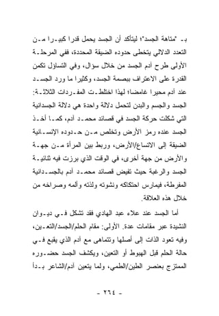 ‫ﺒـ "ﻤﺘﺎﻫﺔ ﺍﻟﺠﺴﺩ"؛ ﻟﻴﺘﺄﻜﺩ ﺃﻥ ﺍﻟﺠﺴﺩ ﻴﺤﻤل ﻗﺩ ‪‬ﺍ ﻜﺒﻴـ ‪‬ﺍ ﻤـﻥ‬
     ‫ﺭ‬       ‫ﺭ‬
‫ﺍﻟﺘﻌﺩﺩ ﺍﻟﺩﻻﻟﻲ ﻴﺘﺨﻁﻰ ﺤﺩﻭﺩﻩ ﺍﻟﻀﻴﻘﺔ ﺍﻟﻤﺤﺩﺩﺓ، ﻓﻔﻲ ﺍﻟﻤﺭﺤﻠـﺔ‬
‫ﺍﻷﻭﻟﻰ ﻁﺭﺡ ﺁﺩﻡ ﺍﻟﺠﺴﺩ ﻤﻥ ﺨﻼل ﺴﺅﺍل، ﻭﻓﻲ ﺍﻟﺘﺴﺎﺅل ﺘﻜﻤﻥ‬
‫ﺍﻟﻘﺩﺭﺓ ﻋﻠﻰ ﺍﻻﻋﺘﺭﺍﻑ ﺒﺒﺼﻤﺔ ﺍﻟﺠﺴﺩ، ﻭﻜﺜﻴ ‪‬ﺍ ﻤﺎ ﻭﺭﺩ ﺍﻟﺠﺴـﺩ‬
               ‫ﺭ‬
‫ﻋﻨﺩ ﺁﺩﻡ ﻤﺤﻴ ‪‬ﺍ ﻏﺎﻤ ‪‬ﺎ؛ ﻟﻬﺫﺍ ﺍﺨﺘﻠﻁـﺕ ﺍﻟﻤﻔـﺭﺩﺍﺕ ﺍﻟﺜﻼﺜـﺔ:‬
                                  ‫ﻀ‬      ‫ﺭ‬
‫ﺍﻟﺠﺴﺩ ﻭﺍﻟﺠﺴﻡ ﻭﺍﻟﺒﺩﻥ ﻟﺘﺤﻤل ﺩﻻﻟﺔ ﻭﺍﺤﺩﺓ ﻫﻲ ﺩﻻﻟﺔ ﺍﻟﺠﺴﺩﺍﻨﻴﺔ‬
‫ﺍﻟﺘﻲ ﺸﻜﻠﺕ ﺤﺭﻜﺔ ﺍﻟﺠﺴﺩ ﻓﻲ ﻗﺼﺎﺌﺩ ﻤﺤﻤـﺩ ﺁﺩﻡ، ﻜﻤـﺎ ﺃﺨـﺫ‬
‫ﺍﻟﺠﺴﺩ ﻋﻨﺩﻩ ﺭﻤﺯ ﺍﻷﺭﺽ ﻭﺘﺨﻠﺹ ﻤـﻥ ﺤـﺩﻭﺩﻩ ﺍﻹﻨﺴـﺎﻨﻴﺔ‬
‫ﺍﻟﻀﻴﻘﺔ ﺇﻟﻰ ﺍﻻﺘﺴﺎﻉ/ﺍﻷﺭﺽ، ﻭﺭﺒﻁ ﺒﻴﻥ ﺍﻟﻤﺭﺃﺓ ﻤـﻥ ﺠﻬـﺔ‬
‫ﻭﺍﻷﺭﺽ ﻤﻥ ﺠﻬﺔ ﺃﺨﺭﻯ، ﻓﻲ ﺍﻟﻭﻗﺕ ﺍﻟﺫﻱ ﺒﺭﺯﺕ ﻓﻴﻪ ﺜﻨﺎﺌﻴـﺔ‬
‫ﺍﻟﺠﺴﺩ ﻭﺍﻟﺭﻏﺒﺔ ﺤﻴﺙ ﺘﻔﻴﺽ ﻗﺼﺎﺌﺩ ﻤﺤﻤـﺩ ﺁﺩﻡ ﺒﺎﻟﺠﺴـﺩﺍﻨﻴﺔ‬
‫ﺍﻟﻤﻔﺭﻁﺔ، ﻓﻴﻤﺎﺭﺱ ﺍﺤﺘﻜﺎﻜﻪ ﻭﻨﺸﻭﺘﻪ ﻭﻟﺫﺘﻪ ﻭﺃﻟﻤﻪ ﻭﺼﺭﺍﺨﻪ ﻤﻥ‬
                                       ‫ﺨﻼل ﻫﺫﻩ ﺍﻟﻌﻼﻗﺔ.‬
‫ﺃﻤﺎ ﺍﻟﺠﺴﺩ ﻋﻨﺩ ﻋﻼﺀ ﻋﺒﺩ ﺍﻟﻬﺎﺩﻱ ﻓﻘﺩ ﺘﺸﻜل ﻓـﻲ ﺩﻴـﻭﺍﻥ‬
‫ﺍﻟﻨﺸﻴﺩﺓ ﻋﺒﺭ ﻤﻘﺎﻤﺎﺕ ﻋﺩﺓ. ﺍﻷﻭﻟﻰ: ﻤﻘﺎﻡ ﺍﻟﺤﻠﻡ/ﺍﻟﺠﺴﺩ/ﺍﻟﺘﻌـﻴﻥ،‬
‫ﻭﻓﻴﻪ ﺘﻌﻭﺩ ﺍﻟﺫﺍﺕ ﺇﻟﻰ ﺃﺼﻠﻬﺎ ﻭﺘﺘﻤﺎﻫﻰ ﻤﻊ ﺁﺩﻡ ﺍﻟﺫﻱ ﻴﻘﺒﻊ ﻓـﻲ‬
‫ﺤﺎﻟﺔ ﺍﻟﺤﻠﻡ ﻗﺒل ﺍﻟﻬﺒﻭﻁ ﺃﻭ ﺍﻟﺘﻌﻴﻥ، ﻭﻴﻜﺸﻑ ﺍﻟﺠﺴﺩ ﺤﻀـﻭﺭﻩ‬
‫ﺍﻟﻤﻤﺘﺯﺝ ﺒﻌﻨﺼﺭ ﺍﻟﻁﻴﻥ/ﺍﻟﻁﻤﻲ، ﻭﻟﻤﺎ ﻴﺘﻌﻴﻥ ﺁﺩﻡ/ﺍﻟﺸﺎﻋﺭ ﺒـﺩﺃ‬


                       ‫- ٤٦٢ -‬
 