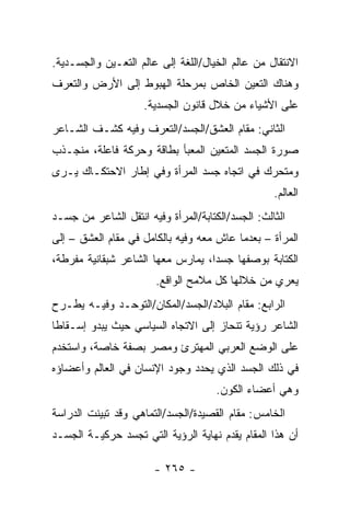 ‫ﺍﻻﻨﺘﻘﺎل ﻤﻥ ﻋﺎﻟﻡ ﺍﻟﺨﻴﺎل/ﺍﻟﻠﻐﺔ ﺇﻟﻰ ﻋﺎﻟﻡ ﺍﻟﺘﻌـﻴﻥ ﻭﺍﻟﺠﺴـﺩﻴﺔ.‬
‫ﻭﻫﻨﺎﻙ ﺍﻟﺘﻌﻴﻥ ﺍﻟﺨﺎﺹ ﺒﻤﺭﺤﻠﺔ ﺍﻟﻬﺒﻭﻁ ﺇﻟﻰ ﺍﻷﺭﺽ ﻭﺍﻟﺘﻌﺭﻑ‬
                     ‫ﻋﻠﻰ ﺍﻷﺸﻴﺎﺀ ﻤﻥ ﺨﻼل ﻗﺎﻨﻭﻥ ﺍﻟﺠﺴﺩﻴﺔ.‬
‫ﺍﻟﺜﺎﻨﻲ: ﻤﻘﺎﻡ ﺍﻟﻌﺸﻕ/ﺍﻟﺠﺴﺩ/ﺍﻟﺘﻌﺭﻑ ﻭﻓﻴﻪ ﻜﺸـﻑ ﺍﻟﺸـﺎﻋﺭ‬
‫ﺼﻭﺭﺓ ﺍﻟﺠﺴﺩ ﺍﻟﻤﺘﻌﻴﻥ ﺍﻟﻤﻌﺒﺄ ﺒﻁﺎﻗﺔ ﻭﺤﺭﻜﺔ ﻓﺎﻋﻠﺔ، ﻤﻨﺠـﺫﺏ‬
‫ﻭﻤﺘﺤﺭﻙ ﻓﻲ ﺍﺘﺠﺎﻩ ﺠﺴﺩ ﺍﻟﻤﺭﺃﺓ ﻭﻓﻲ ﺇﻁﺎﺭ ﺍﻻﺤﺘﻜـﺎﻙ ﻴـﺭﻯ‬
                                                   ‫ﺍﻟﻌﺎﻟﻡ.‬
‫ﺍﻟﺜﺎﻟﺙ: ﺍﻟﺠﺴﺩ/ﺍﻟﻜﺘﺎﺒﺔ/ﺍﻟﻤﺭﺃﺓ ﻭﻓﻴﻪ ﺍﻨﺘﻘل ﺍﻟﺸﺎﻋﺭ ﻤﻥ ﺠﺴـﺩ‬
‫ﺍﻟﻤﺭﺃﺓ – ﺒﻌﺩﻤﺎ ﻋﺎﺵ ﻤﻌﻪ ﻭﻓﻴﻪ ﺒﺎﻟﻜﺎﻤل ﻓﻲ ﻤﻘﺎﻡ ﺍﻟﻌﺸﻕ – ﺇﻟﻰ‬
‫ﺍﻟﻜﺘﺎﺒﺔ ﺒﻭﺼﻔﻬﺎ ﺠﺴ ‪‬ﺍ، ﻴﻤﺎﺭﺱ ﻤﻌﻬﺎ ﺍﻟﺸﺎﻋﺭ ﺸﺒﻘﺎﻨﻴﺔ ﻤﻔﺭﻁﺔ،‬
                                   ‫ﺩ‬
                        ‫ﻴﻌﺭﻱ ﻤﻥ ﺨﻼﻟﻬﺎ ﻜل ﻤﻼﻤﺢ ﺍﻟﻭﺍﻗﻊ.‬
‫ﺍﻟﺭﺍﺒﻊ: ﻤﻘﺎﻡ ﺍﻟﺒﻼﺩ/ﺍﻟﺠﺴﺩ/ﺍﻟﻤﻜﺎﻥ/ﺍﻟﺘﻭﺤـﺩ ﻭﻓﻴـﻪ ﻴﻁـﺭﺡ‬
‫ﺍﻟﺸﺎﻋﺭ ﺭﺅﻴﺔ ﺘﻨﺤﺎﺯ ﺇﻟﻰ ﺍﻻﺘﺠﺎﻩ ﺍﻟﺴﻴﺎﺴﻲ ﺤﻴﺙ ﻴﺒﺩﻭ ﺇﺴـﻘﺎ ﹰﺎ‬
 ‫ﻁ‬
‫ﻋﻠﻰ ﺍﻟﻭﻀﻊ ﺍﻟﻌﺭﺒﻲ ﺍﻟﻤﻬﺘﺭﺉ ﻭﻤﺼﺭ ﺒﺼﻔﺔ ﺨﺎﺼﺔ، ﻭﺍﺴﺘﺨﺩﻡ‬
‫ﻓﻲ ﺫﻟﻙ ﺍﻟﺠﺴﺩ ﺍﻟﺫﻱ ﻴﺤﺩﺩ ﻭﺠﻭﺩ ﺍﻹﻨﺴﺎﻥ ﻓﻲ ﺍﻟﻌﺎﻟﻡ ﻭﺃﻋﻀﺎﺅﻩ‬
                                      ‫ﻭﻫﻲ ﺃﻋﻀﺎﺀ ﺍﻟﻜﻭﻥ.‬
‫ﺍﻟﺨﺎﻤﺱ: ﻤﻘﺎﻡ ﺍﻟﻘﺼﻴﺩﺓ/ﺍﻟﺠﺴﺩ/ﺍﻟﺘﻤﺎﻫﻲ ﻭﻗﺩ ﺘﺒﻴﻨﺕ ﺍﻟﺩﺭﺍﺴﺔ‬
‫ﺃﻥ ﻫﺫﺍ ﺍﻟﻤﻘﺎﻡ ﻴﻘﺩﻡ ﻨﻬﺎﻴﺔ ﺍﻟﺭﺅﻴﺔ ﺍﻟﺘﻲ ﺘﺠﺴﺩ ﺤﺭﻜﻴـﺔ ﺍﻟﺠﺴـﺩ‬

                       ‫- ٥٦٢ -‬
 