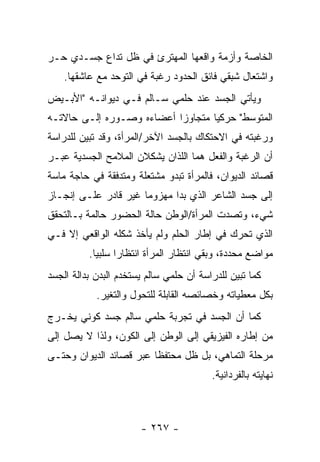 ‫ﺍﻟﺨﺎﺼﺔ ﻭﺃﺯﻤﺔ ﻭﺍﻗﻌﻬﺎ ﺍﻟﻤﻬﺘﺭﺉ ﻓﻲ ﻅل ﺘﺩﺍﻉ ﺠﺴـﺩﻱ ﺤـﺭ‬
    ‫ﻭﺍﺸﺘﻌﺎل ﺸﺒﻘﻲ ﻓﺎﺌﻕ ﺍﻟﺤﺩﻭﺩ ﺭﻏﺒﺔ ﻓﻲ ﺍﻟﺘﻭﺤﺩ ﻤﻊ ﻋﺎﺸﻘﻬﺎ.‬
‫ﻭﻴﺄﺘﻲ ﺍﻟﺠﺴﺩ ﻋﻨﺩ ﺤﻠﻤﻲ ﺴـﺎﻟﻡ ﻓـﻲ ﺩﻴﻭﺍﻨـﻪ "ﺍﻷﺒـﻴﺽ‬
‫ﺍﻟﻤﺘﻭﺴﻁ" ﺤﺭﻜ ‪‬ﺎ ﻤﺘﺠﺎﻭ ‪‬ﺍ ﺃﻋﻀﺎﺀﻩ ﻭﺼـﻭﺭﻩ ﺇﻟـﻰ ﺤﺎﻻﺘـﻪ‬
                           ‫ﺯ‬        ‫ﻴ‬
‫ﻭﺭﻏﺒﺘﻪ ﻓﻲ ﺍﻻﺤﺘﻜﺎﻙ ﺒﺎﻟﺠﺴﺩ ﺍﻵﺨﺭ/ﺍﻟﻤﺭﺃﺓ، ﻭﻗﺩ ﺘﺒﻴﻥ ﻟﻠﺩﺭﺍﺴﺔ‬
‫ﺃﻥ ﺍﻟﺭﻏﺒﺔ ﻭﺍﻟﻔﻌل ﻫﻤﺎ ﺍﻟﻠﺫﺍﻥ ﻴﺸﻜﻼﻥ ﺍﻟﻤﻼﻤﺢ ﺍﻟﺠﺴﺩﻴﺔ ﻋﺒـﺭ‬
‫ﻗﺼﺎﺌﺩ ﺍﻟﺩﻴﻭﺍﻥ، ﻓﺎﻟﻤﺭﺃﺓ ﺘﺒﺩﻭ ﻤﺸﺘﻌﻠﺔ ﻭﻤﺘﺩﻓﻘﺔ ﻓﻲ ﺤﺎﺠﺔ ﻤﺎﺴﺔ‬
‫ﺇﻟﻰ ﺠﺴﺩ ﺍﻟﺸﺎﻋﺭ ﺍﻟﺫﻱ ﺒﺩﺍ ﻤﻬﺯﻭ ‪‬ﺎ ﻏﻴﺭ ﻗﺎﺩﺭ ﻋﻠـﻰ ﺇﻨﺠـﺎﺯ‬
                      ‫ﻤ‬
‫ﺸﻲﺀ، ﻭﺘﺼﺩﺕ ﺍﻟﻤﺭﺃﺓ/ﺍﻟﻭﻁﻥ ﺤﺎﻟﺔ ﺍﻟﺤﻀﻭﺭ ﺤﺎﻟﻤﺔ ﺒـﺎﻟﺘﺤﻘﻕ‬
‫ﺍﻟﺫﻱ ﺘﺤﺭﻙ ﻓﻲ ﺇﻁﺎﺭ ﺍﻟﺤﻠﻡ ﻭﻟﻡ ﻴﺄﺨﺫ ﺸﻜﻠﻪ ﺍﻟﻭﺍﻗﻌﻲ ﺇﻻ ﻓـﻲ‬
          ‫ﻤﻭﺍﻀﻊ ﻤﺤﺩﺩﺓ، ﻭﺒﻘﻲ ﺍﻨﺘﻅﺎﺭ ﺍﻟﻤﺭﺃﺓ ﺍﻨﺘﻅﺎ ‪‬ﺍ ﺴﻠﺒ ‪‬ﺎ.‬
            ‫ﻴ‬      ‫ﺭ‬
‫ﻜﻤﺎ ﺘﺒﻴﻥ ﻟﻠﺩﺭﺍﺴﺔ ﺃﻥ ﺤﻠﻤﻲ ﺴﺎﻟﻡ ﻴﺴﺘﺨﺩﻡ ﺍﻟﺒﺩﻥ ﺒﺩﺍﻟﺔ ﺍﻟﺠﺴﺩ‬
            ‫ﺒﻜل ﻤﻌﻁﻴﺎﺘﻪ ﻭﺨﺼﺎﺌﺼﻪ ﺍﻟﻘﺎﺒﻠﺔ ﻟﻠﺘﺤﻭل ﻭﺍﻟﺘﻐﻴﺭ.‬
‫ﻜﻤﺎ ﺃﻥ ﺍﻟﺠﺴﺩ ﻓﻲ ﺘﺠﺭﺒﺔ ﺤﻠﻤﻲ ﺴﺎﻟﻡ ﺠﺴﺩ ﻜﻭﻨﻲ ﻴﺨـﺭﺝ‬
‫ﻤﻥ ﺇﻁﺎﺭﻩ ﺍﻟﻔﻴﺯﻴﻘﻲ ﺇﻟﻰ ﺍﻟﻭﻁﻥ ﺇﻟﻰ ﺍﻟﻜﻭﻥ، ﻭﻟﺫﺍ ﻻ ﻴﺼل ﺇﻟﻰ‬
‫ﻤﺭﺤﻠﺔ ﺍﻟﺘﻤﺎﻫﻲ، ﺒل ﻅل ﻤﺤﺘﻔ ﹰﺎ ﻋﺒﺭ ﻗﺼﺎﺌﺩ ﺍﻟﺩﻴﻭﺍﻥ ﻭﺤﺘـﻰ‬
                         ‫ﻅ‬
                                          ‫ﻨﻬﺎﻴﺘﻪ ﺒﺎﻟﻔﺭﺩﺍﻨﻴﺔ.‬



                       ‫- ٧٦٢ -‬
 