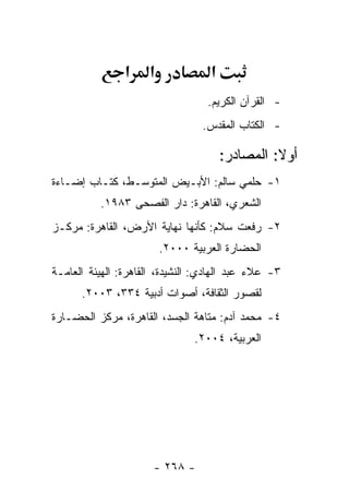 ‫א‬    ‫א‬             ‫א‬
                                   ‫- ﺍﻟﻘﺭﺁﻥ ﺍﻟﻜﺭﻴﻡ.‬
                                 ‫- ﺍﻟﻜﺘﺎﺏ ﺍﻟﻤﻘﺩﺱ.‬

                                       ‫ﺃﻭﻻ: ﺍﻟﻤﺼﺎﺩﺭ:‬
‫١- ﺤﻠﻤﻲ ﺴﺎﻟﻡ: ﺍﻷﺒـﻴﺽ ﺍﻟﻤﺘﻭﺴـﻁ، ﻜﺘـﺎﺏ ﺇﻀـﺎﺀﺓ‬
          ‫ﺍﻟﺸﻌﺭﻱ، ﺍﻟﻘﺎﻫﺭﺓ: ﺩﺍﺭ ﺍﻟﻔﺼﺤﻰ ٣٨٩١.‬
‫٢- ﺭﻓﻌﺕ ﺴﻼﻡ: ﻜﺄﻨﻬﺎ ﻨﻬﺎﻴﺔ ﺍﻷﺭﺽ، ﺍﻟﻘﺎﻫﺭﺓ: ﻤﺭﻜـﺯ‬
                         ‫ﺍﻟﺤﻀﺎﺭﺓ ﺍﻟﻌﺭﺒﻴﺔ ٠٠٠٢.‬
‫٣- ﻋﻼﺀ ﻋﺒﺩ ﺍﻟﻬﺎﺩﻱ: ﺍﻟﻨﺸﻴﺩﺓ، ﺍﻟﻘﺎﻫﺭﺓ: ﺍﻟﻬﻴﺌﺔ ﺍﻟﻌﺎﻤـﺔ‬
      ‫ﻟﻘﺼﻭﺭ ﺍﻟﺜﻘﺎﻓﺔ، ﺃﺼﻭﺍﺕ ﺃﺩﺒﻴﺔ ٤٣٣، ٣٠٠٢.‬
‫٤- ﻤﺤﻤﺩ ﺁﺩﻡ: ﻤﺘﺎﻫﺔ ﺍﻟﺠﺴﺩ، ﺍﻟﻘﺎﻫﺭﺓ، ﻤﺭﻜﺯ ﺍﻟﺤﻀـﺎﺭﺓ‬
                                ‫ﺍﻟﻌﺭﺒﻴﺔ، ٤٠٠٢.‬




                      ‫- ٨٦٢ -‬
 