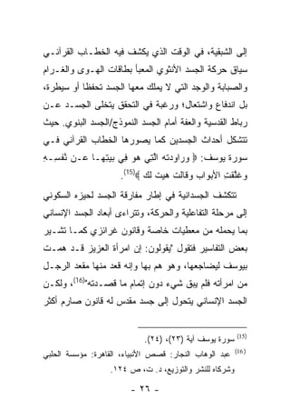 ‫ﺇﻟﻰ ﺍﻟﺸﺒﻘﻴﺔ، ﻓﻲ ﺍﻟﻭﻗﺕ ﺍﻟﺫﻱ ﻴﻜﺸﻑ ﻓﻴﻪ ﺍﻟﺨﻁـﺎﺏ ﺍﻟﻘﺭﺁﻨـﻲ‬
‫ﺴﻴﺎﻕ ﺤﺭﻜﺔ ﺍﻟﺠﺴﺩ ﺍﻷﻨﺜﻭﻱ ﺍﻟﻤﻌﺒﺄ ﺒﻁﺎﻗﺎﺕ ﺍﻟﻬـﻭﻯ ﻭﺍﻟﻐـﺭﺍﻡ‬
‫ﻭﺍﻟﺼﺒﺎﺒﺔ ﻭﺍﻟﻭﺠﺩ ﺍﻟﺘﻲ ﻻ ﻴﻤﻠﻙ ﻤﻌﻬﺎ ﺍﻟﺠﺴﺩ ﺘﺤﻔﻅﺎ ﺃﻭ ﺴﻴﻁﺭﺓ،‬
‫ﺒل ﺍﻨﺩﻓﺎﻉ ﻭﺍﺸﺘﻌﺎل؛ ﻭﺭﻏﺒﺔ ﻓﻲ ﺍﻟﺘﺤﻘﻕ ﻴﺘﺨﻠﻰ ﺍﻟﺠﺴـﺩ ﻋـﻥ‬
‫ﺭﺒﺎﻁ ﺍﻟﻘﺩﺴﻴﺔ ﻭﺍﻟﻌﻔﺔ ﺃﻤﺎﻡ ﺍﻟﺠﺴﺩ ﺍﻟﻨﻤﻭﺫﺝ/ﺍﻟﺠﺴﺩ ﺍﻟﺒﻨﻭﻱ. ﺤﻴﺙ‬
‫ﺘﺘﺸﻜل ﺃﺤﺩﺍﺙ ﺍﻟﺠﺴﺩﻴﻥ ﻜﻤﺎ ﻴﺼﻭﺭﻫﺎ ﺍﻟﺨﻁﺎﺏ ﺍﻟﻘﺭﺁﻨﻲ ﻓـﻲ‬
‫ﺴﻭﺭﺓ ﻴﻭﺴﻑ: ‪ ‬ﻭ ‪‬ﺍﻭﺩﺘﻪ ﺍﻟ ِﻲ ﻫﻭ ِﻲ ﺒﻴﺘ ‪‬ـﺎ ‪‬ـﻥ ﻨﻔ ِـﻪ‬
‫ﱠ ﹾﺴ ِ‬   ‫‪‬ﺭ ‪  ‬ﹾ ‪ ‬ﱠﺘ ‪  ‬ﻓ ‪ِ  ‬ﻬ ﻋ‬
                     ‫‪‬ﻏﻠﻘ ِ ﺍﻷﺒ ‪‬ﺍﺏ ﻭ ﹶﺎﻟﺕ ‪‬ﻴﺕ ﻟ ‪.(15) ‬‬
                            ‫ﻭ ﹶﱠ ﹶﺕ ‪‬ﻭ ‪ ‬ﻗ ﹶ ﹾ ﻫ ‪ ‬ﹶ ﹶﻙ‬
‫ﺘﺘﻜﺸﻑ ﺍﻟﺠﺴﺩﺍﻨﻴﺔ ﻓﻲ ﺇﻁﺎﺭ ﻤﻔﺎﺭﻗﺔ ﺍﻟﺠﺴﺩ ﻟﺤﻴﺯﻩ ﺍﻟﺴﻜﻭﻨﻲ‬
‫ﺇﻟﻰ ﻤﺭﺤﻠﺔ ﺍﻟﺘﻔﺎﻋﻠﻴﺔ ﻭﺍﻟﺤﺭﻜﺔ، ﻭﺘﺘﺭﺍﺀﻯ ﺃﺒﻌﺎﺩ ﺍﻟﺠﺴﺩ ﺍﻹﻨﺴﺎﻨﻲ‬
‫ﺒﻤﺎ ﻴﺤﻤﻠﻪ ﻤﻥ ﻤﻌﻁﻴﺎﺕ ﺨﺎﺼﺔ ﻭﻗﺎﻨﻭﻥ ﻏﺭﺍﺌﺯﻱ ﻜﻤـﺎ ﺘﺸـﻴﺭ‬
‫ﺒﻌﺽ ﺍﻟﺘﻔﺎﺴﻴﺭ ﻓﺘﻘﻭل "ﻴﻘﻭﻟﻭﻥ: ﺇﻥ ﺍﻤﺭﺃﺓ ﺍﻟﻌﺯﻴﺯ ﻗـﺩ ﻫﻤـﺕ‬
‫ﺒﻴﻭﺴﻑ ﻟﻴﻀﺎﺠﻌﻬﺎ، ﻭﻫﻭ ﻫﻡ ﺒﻬﺎ ﻭﺇﻨﻪ ﻗﻌﺩ ﻤﻨﻬﺎ ﻤﻘﻌﺩ ﺍﻟﺭﺠـل‬
                              ‫‪‬‬
‫ﻤﻥ ﺍﻤﺭﺃﺘﻪ ﻓﻠﻡ ﻴﺒﻕ ﺸﻲﺀ ﺩﻭﻥ ﺇﺘﻤﺎﻡ ﻤﺎ ﻗﺼـﺩﺘﻪ")61(، ﻭﻟﻜـﻥ‬
‫ﺍﻟﺠﺴﺩ ﺍﻹﻨﺴﺎﻨﻲ ﻴﺘﺤﻭل ﺇﻟﻰ ﺠﺴﺩ ﻤﻘﺩﺱ ﻟﻪ ﻗﺎﻨﻭﻥ ﺼﺎﺭﻡ ﺃﻜﺜﺭ‬


                                                         ‫)51(‬
                            ‫ﺴﻭﺭﺓ ﻴﻭﺴﻑ ﺁﻴﺔ )٣٢(، )٤٢(.‬
                                                         ‫) 61(‬
‫ﻋﺒﺩ ﺍﻟﻭﻫﺎﺏ ﺍﻟﻨﺠﺎﺭ: ﻗﺼﺹ ﺍﻷﻨﺒﻴﺎﺀ، ﺍﻟﻘﺎﻫﺭﺓ: ﻤﺅﺴﺴﺔ ﺍﻟﺤﻠﺒﻲ‬
                   ‫ﻭﺸﺭﻜﺎﻩ ﻟﻠﻨﺸﺭ ﻭﺍﻟﺘﻭﺯﻴﻊ، ﺩ. ﺕ، ﺹ ٤٢١.‬

                        ‫- ٦٢ -‬
 