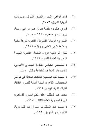‫ﻓﺭﻴﺩ ﺍﻟﺯﺍﻫﻲ: ﺍﻟﻨﺹ ﻭﺍﻟﺠﺴﺩ ﻭﺍﻟﺘﺄﻭﻴل، ﺒﻴـﺭﻭﺕ:‬          ‫٠٢-‬
                         ‫ﺃﻓﺭﻴﻘﻴﺎ ﺍﻟﺸﺭﻕ، ٣٠٠٢.‬
‫ﻓﻭﺯﻱ ﻋﻁﻭﻯ: ﻤﻘﺩﻤﺔ ﺩﻴﻭﺍﻥ ﻋﻤﺭ ﺒﻥ ﺃﺒﻲ ﺭﺒﻴﻌﺔ،‬            ‫١٢-‬
           ‫ﺒﻴﺭﻭﺕ: ﺩﺍﺭ ﺼﻌﺏ، ٠٨٩١ – ﺠـ١.‬
‫ﺍﻟﻘﺸﻴﺭﻱ: ﺍﻟﺭﺴﺎﻟﺔ ﺍﻟﻘﺸﻴﺭﻴﺔ، ﺍﻟﻘﺎﻫﺭﺓ: ﺸﺭﻜﺔ ﻤﻜﺘﺒﺔ‬      ‫٢٢-‬
          ‫ﻭﻤﻁﺒﻌﺔ ﺍﻟﺒﺎﺒﻲ ﺍﻟﺤﻠﺒﻲ ﻭﺃﻭﻻﺩﻩ، ٩٥٩١.‬
‫ﻜﻤﺎل ﺃﺒﻭ ﺩﻴﺏ: ﺍﻟﺭﺅﻯ ﺍﻟﻤﻘﻨﻌﺔ، ﺍﻟﻘﺎﻫﺭﺓ: ﺍﻟﻬﻴﺌـﺔ‬       ‫٣٢-‬
                ‫ﺍﻟﻤﺼﺭﻴﺔ ﺍﻟﻌﺎﻤﺔ ﻟﻠﻜﺘﺎﺏ، ٦٨٩١.‬
‫ﺩ. ﻤﺼﻁﻔﻰ ﺍﻟﻜﻴﻼﻨﻲ: ﺜﻘﺎﻓـﺔ ﺍﻟﻤﻌﻨـﻰ ﺍﻷﺩﺒـﻲ،‬            ‫٤٢-‬
     ‫ﺘﻭﻨﺱ: ﺩﺍﺭ ﺍﻟﻤﻌﺎﺭﻑ ﻟﻠﻁﺒﺎﻋﺔ ﻭﺍﻟﻨﺸﺭ، ﺩ.ﺕ.‬
‫ﺩ. ﻤﺤﻤﺩ ﻋﺒﺩ ﺍﻟﻤﻁﻠﺏ: ﺘﻘﺎﺒﻼﺕ ﺍﻟﺤﺩﺍﺜﺔ ﻓﻲ ﺸـﻌﺭ‬          ‫٥٢-‬
‫ﺍﻟﺴﺒﻌﻴﻨﻴﺎﺕ، ﺍﻟﻘﺎﻫﺭﺓ، ﺍﻟﻬﻴﺌﺔ ﺍﻟﻌﺎﻤﺔ ﻟﻘﺼﻭﺭ ﺍﻟﺜﻘﺎﻓﺔ،‬
                   ‫ﻜﺘﺎﺒﺎﺕ ﻨﻘﺩﻴﺔ، ﻨﻭﻓﻤﺒﺭ ٥٩٩١.‬
‫ﻤﺤﻤﺩ ﻋﺒﺩ ﺍﻟﻤﻁﻠﺏ: ﻫﻜﺫﺍ ﺘﻜﻠﻡ ﺍﻟﻨﺹ، ﺍﻟﻘـﺎﻫﺭﺓ:‬          ‫٦٢-‬
          ‫ﺍﻟﻬﻴﺌﺔ ﺍﻟﻤﺼﺭﻴﺔ ﺍﻟﻌﺎﻤﺔ ﻟﻠﻜﺘﺎﺏ، ٧٩٩١.‬
‫ﺩ. ﻤﺤﻤﺩ ﻋﺒﺩ ﺍﻟﻤﻁﻠـﺏ: ﻤﻨـﺎﻭﺭﺍﺕ ﺍﻟﺸـﻌﺭﻴﺔ،‬             ‫٧٢-‬
                  ‫ﺍﻟﻘﺎﻫﺭﺓ، ﺩﺍﺭ ﺍﻟﺸﺭﻭﻕ، ٩٩٩١.‬


                         ‫- ٢٧٢ -‬
 