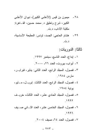 ‫ﻤﻴﻤﻭﻥ ﺒﻥ ﻗﻴﺱ )ﺍﻷﻋﺸﻰ ﺍﻟﻜﺒﻴﺭ(، ﺩﻴﻭﺍﻥ ﺍﻷﻋﺸﻰ‬        ‫٨٢-‬
‫ﺍﻟﻜﺒﻴﺭ، ﺸﺭﺡ ﻭﺘﻌﻠﻴﻕ ﺩ. ﻤﺤﻤﺩ ﺤﺴﻴﻥ، ﺍﻟﻘـﺎﻫﺭﺓ:‬
                           ‫ﻤﻜﺘﺒﺔ ﺍﻵﺩﺍﺏ، ﺩ.ﺕ.‬
‫ﻫﺸﺎﻡ ﺍﻟﺤﺎﺠﻲ: ﺍﻟﺠﺴﺩ، ﺘﻭﻨﺱ: ﺍﻟﻤﻁﺒﻌﺔ ﺍﻷﺴﺎﺴﻴﺔ،‬      ‫٩٢-‬
                                        ‫ﺩ.ﺕ.‬

                                     ‫ﺜﺎﻟ ﹰﺎ: ﺍﻟﺩﻭﺭﻴﺎﺕ:‬
                                                 ‫ﺜ‬
               ‫١- ﺇﺒﺩﺍﻉ، ﺍﻟﻌﺩﺩ ﺍﻟﺘﺎﺴﻊ، ﺴﺒﺘﻤﺒﺭ ٧٩٩١.‬
                ‫٢- ﺃﺒﻭﺍﺏ، ﺒﻴﺭﻭﺕ، ﺍﻟﻌﺩﺩ ٦٢، ٠٠٠٢.‬
‫٣- ﻓﺼﻭل، ﺍﻟﻤﺠﻠﺩ ﺍﻟﺭﺍﺒﻊ، ﺍﻟﻌﺩﺩ ﺍﻟﺜﺎﻨﻲ: ﻴﻨﺎﻴﺭ، ﻓﺒﺭﺍﻴـﺭ،‬
                                   ‫ﻤﺎﺭﺱ ٤٨٩١.‬
‫٤- ﻓﺼﻭل، ﺍﻟﻤﺠﻠﺩ ﺍﻟﺭﺍﺒﻊ، ﺍﻟﻌﺩﺩ ﺍﻟﺜﺎﻟﺙ: ﺇﺒﺭﻴـل، ﻤـﺎﻴﻭ،‬
                                    ‫ﻴﻭﻨﻴﺔ ٤٨٩١.‬
‫٥- ﻓﺼﻭل، ﺍﻟﻤﺠﻠﺩ ﺍﻟﺤﺎﺩﻱ ﻋﺸﺭ، ﺍﻟﻌﺩﺩ ﺍﻟﺜﺎﻟﺙ، ﺨﺭﻴـﻑ‬
                                         ‫٢٩٩١.‬
‫٦- ﻓﺼﻭل، ﺍﻟﻤﺠﻠﺩ ﺍﻟﺨﺎﻤﺱ ﻋﺸﺭ، ﺍﻟﻌﺩﺩ ﺍﻟﺜـﺎﻨﻲ ﺼـﻴﻑ‬
                                         ‫٦٩٩١.‬
                 ‫٧- ﻓﺼﻭل، ﺍﻟﻌﺩﺩ ٤٦، ﺼﻴﻑ ٤٠٠٢.‬

                       ‫- ٣٧٢ -‬
 