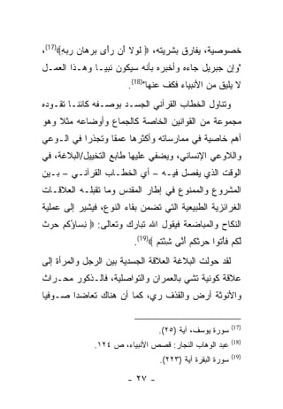 ‫ﺨﺼﻭﺼﻴﺔ، ﻴﻔﺎﺭﻕ ﺒﺸﺭﻴﺘﻪ، ‪ ‬ﻟﻭﻻ َﻥ ﺭَﻯ ﺒﺭ ‪‬ﺎﻥ ﺭﺒﻪ‪،(17)‬‬
      ‫ﹶ ‪ ‬ﹶ ﺃ ‪‬ﺃ ‪ ‬ﻫ ‪ِ   ‬‬
‫"ﻭﺇﻥ ﺠﺒﺭﻴل ﺠﺎﺀﻩ ﻭﺃﺨﺒﺭﻩ ﺒﺄﻨﻪ ﺴﻴﻜﻭﻥ ﻨﺒ ‪‬ـﺎ ﻭﻫـﺫﺍ ﺍﻟﻌﻤـل‬
               ‫ﻴ‬
                        ‫ﻻ ﻴﻠﻴﻕ ﻤﻥ ﺍﻷﻨﺒﻴﺎﺀ ﻓﻜﻑ ﻋﻨﻬﺎ")81(.‬
‫ﻭﺘﻨﺎﻭل ﺍﻟﺨﻁﺎﺏ ﺍﻟﻘﺭﺁﻨﻲ ﺍﻟﺠﺴـﺩ ﺒﻭﺼـﻔﻪ ﻜﺎﺌ ﹰـﺎ ﺘﻘـﻭﺩﻩ‬
         ‫ﻨ‬
‫ﻤﺠﻤﻭﻋﺔ ﻤﻥ ﺍﻟﻘﻭﺍﻨﻴﻥ ﺍﻟﺨﺎﺼﺔ ﻜﺎﻟﺠﻤﺎﻉ ﻭﺃﻭﻀﺎﻋﻪ ﻤﺜﻼ ﻭﻫﻭ‬
‫ﺃﻫﻡ ﺨﺎﺼﻴﺔ ﻓﻲ ﻤﻤﺎﺭﺴﺎﺘﻪ ﻭﺃﻜﺜﺭﻫﺎ ﻋﻤ ﹰﺎ ﻭﺘﺠﺫ ‪‬ﺍ ﻓﻲ ﺍﻟـﻭﻋﻲ‬
           ‫ﺭ‬       ‫ﻘ‬
‫ﻭﺍﻟﻼﻭﻋﻲ ﺍﻹﻨﺴﺎﻨﻲ، ﻭﻴﻀﻔﻲ ﻋﻠﻴﻬﺎ ﻁﺎﺒﻊ ﺍﻟﺘﺨﻴﻴل/ﺍﻟﺒﻼﻏﺔ، ﻓﻲ‬
‫ﺍﻟﻭﻗﺕ ﺍﻟﺫﻱ ﻴﻔﺼل ﻓﻴـﻪ – ﺃﻱ ﺍﻟﺨﻁـﺎﺏ ﺍﻟﻘﺭﺁﻨـﻲ – ﺒـﻴﻥ‬
‫ﺍﻟﻤﺸﺭﻭﻉ ﻭﺍﻟﻤﻤﻨﻭﻉ ﻓﻲ ﺇﻁﺎﺭ ﺍﻟﻤﻘﺩﺱ ﻭﻤﺎ ﺘﻘﺒﻠـﻪ ﺍﻟﻌﻼﻗـﺎﺕ‬
‫ﺍﻟﻐﺭﺍﺌﺯﻴﺔ ﺍﻟﻁﺒﻴﻌﻴﺔ ﺍﻟﺘﻲ ﺘﻀﻤﻥ ﺒﻘﺎﺀ ﺍﻟﻨﻭﻉ، ﻓﻴﺸﻴﺭ ﺇﻟﻰ ﻋﻤﻠﻴﺔ‬
‫ﺍﻟﻨﻜﺎﺡ ﻭﺍﻟﻤﺒﺎﻀﻌﺔ ﻓﻴﻘﻭل ﺍﷲ ﺘﺒﺎﺭﻙ ﻭﺘﻌﺎﻟﻰ: ‪ ‬ﻨ ‪‬ﺎﺅﻜﻡ ﺤﺭﺙ‬
‫ِﺴ ُ ﹸ ‪   ‬ﹲ‬
                         ‫ﻟﻜﻡ ﻓﺄ ﹸﻭﺍ ﺤﺭﺜﻜﻡ ﺃ ﱠﻰ ﺸﺌﺘﻡ ‪.(19)‬‬
                                ‫ﱠ ﹸ ‪ ‬ﹶ ْﺘ ‪  ‬ﹶ ﹸ ‪َ ‬ﻨ ِ ْ ﹸ ‪‬‬
‫ﻟﻘﺩ ﺤﻭﻟﺕ ﺍﻟﺒﻼﻏﺔ ﺍﻟﻌﻼﻗﺔ ﺍﻟﺠﺴﺩﻴﺔ ﺒﻴﻥ ﺍﻟﺭﺠل ﻭﺍﻟﻤﺭﺃﺓ ﺇﻟﻰ‬
‫ﻋﻼﻗﺔ ﻜﻭﻨﻴﺔ ﺘﺸﻲ ﺒﺎﻟﻌﻤﺭﺍﻥ ﻭﺍﻟﺘﻭﺍﺼﻠﻴﺔ، ﻓﺎﻟـﺫﻜﻭﺭ ﻤﺤـﺭﺍﺙ‬
‫ﻭﺍﻷﻨﻭﺜﺔ ﺃﺭﺽ ﻭﺍﻟﻘﺫﻑ ﺭﻱ، ﻜﻤﺎ ﺃﻥ ﻫﻨﺎﻙ ﺘﻌﺎﻀ ‪‬ﺍ ﺼـﻭﻓ ‪‬ﺎ‬
 ‫ﻴ‬       ‫ﺩ‬

                                                           ‫)71(‬
                                 ‫ﺴﻭﺭﺓ ﻴﻭﺴﻑ، ﺁﻴﺔ )٥٢(.‬
                                                           ‫)81(‬
              ‫ﻋﺒﺩ ﺍﻟﻭﻫﺎﺏ ﺍﻟﻨﺠﺎﺭ: ﻗﺼﺹ ﺍﻷﻨﺒﻴﺎﺀ، ﺹ ٤٢١.‬
                                                           ‫)91(‬
                                  ‫ﺴﻭﺭﺓ ﺍﻟﺒﻘﺭﺓ ﺁﻴﺔ )٣٢٢(.‬

                        ‫- ٧٢ -‬
 