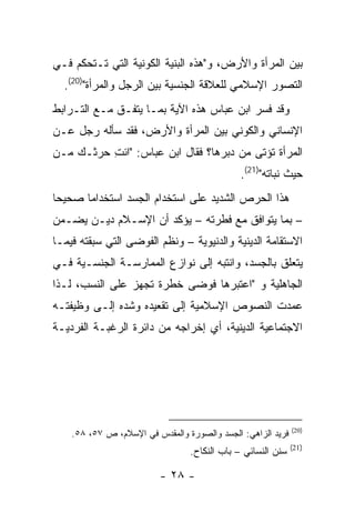 ‫ﺒﻴﻥ ﺍﻟﻤﺭﺃﺓ ﻭﺍﻷﺭﺽ، ﻭ"ﻫﺫﻩ ﺍﻟﺒﻨﻴﺔ ﺍﻟﻜﻭﻨﻴﺔ ﺍﻟﺘﻲ ﺘـﺘﺤﻜﻡ ﻓـﻲ‬
  ‫ﺍﻟﺘﺼﻭﺭ ﺍﻹﺴﻼﻤﻲ ﻟﻠﻌﻼﻗﺔ ﺍﻟﺠﻨﺴﻴﺔ ﺒﻴﻥ ﺍﻟﺭﺠل ﻭﺍﻟﻤﺭﺃﺓ")02(.‬
‫ﻭﻗﺩ ﻓﺴﺭ ﺍﺒﻥ ﻋﺒﺎﺱ ﻫﺫﻩ ﺍﻵﻴﺔ ﺒﻤـﺎ ﻴﺘﻔـﻕ ﻤـﻊ ﺍﻟﺘـﺭﺍﺒﻁ‬
‫ﺍﻹﻨﺴﺎﻨﻲ ﻭﺍﻟﻜﻭﻨﻲ ﺒﻴﻥ ﺍﻟﻤﺭﺃﺓ ﻭﺍﻷﺭﺽ، ﻓﻘﺩ ﺴﺄﻟﻪ ﺭﺠل ﻋـﻥ‬
‫ﺍﻟﻤﺭﺃﺓ ﺘﺅﺘﻰ ﻤﻥ ‪‬ﺒﺭﻫﺎ؟ ﻓﻘﺎل ﺍﺒﻥ ﻋﺒﺎﺱ: "ﺍﺌﺕ ﺤﺭﺜـﻙ ﻤـﻥ‬
          ‫ِ‬                        ‫ﺩ‬
                                              ‫ﺤﻴﺙ ﻨﺒﺎﺘﻪ")12(.‬
‫ﻫﺫﺍ ﺍﻟﺤﺭﺹ ﺍﻟﺸﺩﻴﺩ ﻋﻠﻰ ﺍﺴﺘﺨﺩﺍﻡ ﺍﻟﺠﺴﺩ ﺍﺴﺘﺨﺩﺍ ‪‬ﺎ ﺼﺤﻴ ‪‬ﺎ‬
 ‫ﺤ‬      ‫ﻤ‬
‫– ﺒﻤﺎ ﻴﺘﻭﺍﻓﻕ ﻤﻊ ﻓﻁﺭﺘﻪ – ﻴﺅﻜﺩ ﺃﻥ ﺍﻹﺴـﻼﻡ ﺩﻴـﻥ ﻴﻀـﻤﻥ‬
‫ﺍﻻﺴﺘﻘﺎﻤﺔ ﺍﻟﺩﻴﻨﻴﺔ ﻭﺍﻟﺩﻨﻴﻭﻴﺔ – ﻭﻨﻅﻡ ﺍﻟﻔﻭﻀﻰ ﺍﻟﺘﻲ ﺴﺒﻘﺘﻪ ﻓﻴﻤـﺎ‬
‫ﻴﺘﻌﻠﻕ ﺒﺎﻟﺠﺴﺩ، ﻭﺍﻨﺘﺒﻪ ﺇﻟﻰ ﻨﻭﺍﺯﻉ ﺍﻟﻤﻤﺎﺭﺴـﺔ ﺍﻟﺠﻨﺴـﻴﺔ ﻓـﻲ‬
‫ﺍﻟﺠﺎﻫﻠﻴﺔ ﻭ "ﺍﻋﺘﺒﺭﻫﺎ ﻓﻭﻀﻰ ﺨﻁﺭﺓ ﺘﺠﻬﺯ ﻋﻠﻰ ﺍﻟﻨﺴﺏ، ﻟـﺫﺍ‬
‫ﻋﻤﺩﺕ ﺍﻟﻨﺼﻭﺹ ﺍﻹﺴﻼﻤﻴﺔ ﺇﻟﻰ ﺘﻘﻌﻴﺩﻩ ﻭﺸﺩﻩ ﺇﻟـﻰ ﻭﻅﻴﻔﺘـﻪ‬
‫ﺍﻻﺠﺘﻤﺎﻋﻴﺔ ﺍﻟﺩﻴﻨﻴﺔ، ﺃﻱ ﺇﺨﺭﺍﺠﻪ ﻤﻥ ﺩﺍﺌﺭﺓ ﺍﻟﺭﻏﺒـﺔ ﺍﻟﻔﺭﺩﻴـﺔ‬




                                                             ‫)02(‬
    ‫ﻓﺭﻴﺩ ﺍﻟﺯﺍﻫﻲ: ﺍﻟﺠﺴﺩ ﻭﺍﻟﺼﻭﺭﺓ ﻭﺍﻟﻤﻘﺩﺱ ﻓﻲ ﺍﻹﺴﻼﻡ، ﺹ ٧٥، ٨٥.‬
                                                             ‫)12(‬
                                 ‫ﺴﻨﻥ ﺍﻟﻨﺴﺎﺌﻲ – ﺒﺎﺏ ﺍﻟﻨﻜﺎﺡ.‬

                         ‫- ٨٢ -‬
 