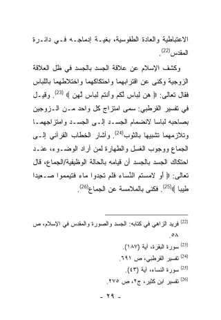 ‫ﺍﻻﻋﺘﺒﺎﻁﻴﺔ ﻭﺍﻟﻌﺎﺩﺓ ﺍﻟﻁﻘﻭﺴﻴﺔ، ﺒﻐﻴـﺔ ﺇﺩﻤﺎﺠـﻪ ﻓـﻲ ﺩﺍﺌـﺭﺓ‬
                                                ‫ﺍﻟﻤﻘﺩﺱ)22(.‬
‫ﻭﻜﺸﻑ ﺍﻹﺴﻼﻡ ﻋﻥ ﻋﻼﻗﺔ ﺍﻟﺠﺴﺩ ﺒﺎﻟﺠﺴﺩ ﻓﻲ ﻅل ﺍﻟﻌﻼﻗﺔ‬
‫ﺍﻟﺯﻭﺠﻴﺔ ﻭﻜﻨﻰ ﻋﻥ ﺍﻗﺘﺭﺍﺒﻬﻤﺎ ﻭﺍﺤﺘﻜﺎﻜﻬﻤﺎ ﻭﺍﺨﺘﻼﻁﻬﻤﺎ ﺒﺎﻟﻠﺒﺎﺱ‬
‫ﻓﻘﺎل ﺘﻌﺎﻟﻰ: ‪ ‬ﻫ ‪ ‬ﻟ ‪‬ﺎﺱ ﻟﻜﻡ ﻭﺃﻨﺘﻡ ﻟ ‪‬ﺎﺱ ﱠﻬ ‪ .(23)  ‬ﻭﻗﻴـل‬
              ‫‪‬ﻥ ِﺒ ‪ ‬ﱠ ﹸ ‪ َ ‬ﹾ ﹸ ‪ِ ‬ﺒ ‪ ‬ﻟ ‪‬ﻥ‬
‫ﻓﻲ ﺘﻔﺴﻴﺭ ﺍﻟﻘﺭﻁﺒﻲ: ﺴﻤﻰ ﺍﻤﺘﺯﺍﺝ ﻜل ﻭﺍﺤﺩ ﻤـﻥ ﺍﻟـﺯﻭﺠﻴﻥ‬
‫ﺒﺼﺎﺤﺒﻪ ﻟﺒﺎ ‪‬ﺎ ﻻﻨﻀﻤﺎﻡ ﺍﻟﺠﺴـﺩ ﺇﻟـﻰ ﺍﻟﺠﺴـﺩ ﻭﺍﻤﺘﺯﺍﺠﻬﻤـﺎ‬
                                       ‫ﺴ‬
‫ﻭﺘﻼﺯﻤﻬﻤﺎ ﺘﺸﺒﻴ ‪‬ﺎ ﺒﺎﻟﺜﻭﺏ)42(. ﻭﺃﺸﺎﺭ ﺍﻟﺨﻁﺎﺏ ﺍﻟﻘﺭﺁﻨﻲ ﺇﻟـﻰ‬
                                       ‫ﻬ‬
‫ﺍﻟﺠﻤﺎﻉ ﻭﻭﺠﻭﺏ ﺍﻟﻐﺴل ﻭﺍﻟﻁﻬﺎﺭﺓ ﻟﻤﻥ ﺃﺭﺍﺩ ﺍﻟﻭﻀـﻭﺀ، ﻋﻨـﺩ‬
‫ﺍﺤﺘﻜﺎﻙ ﺍﻟﺠﺴﺩ ﺒﺎﻟﺠﺴﺩ ﺃﻥ ﻗﻴﺎﻤﻪ ﺒﺎﻟﺤﺎﻟﺔ ﺍﻟﻭﻅﻴﻔﻴﺔ/ﺍﻟﺠﻤﺎﻉ، ﻗﺎل‬
‫ﺘﻌﺎﻟﻰ: ‪ ‬ﺃﻭ ﻻﻤﺴ ﹸﻡ ﺍﻟﻨ ‪‬ﺎﺀ ﻓﻠﻡ ﺘﺠ ‪‬ﻭﺍ ‪‬ﺎﺀ ﻓﺘ ‪‬ﻤ ‪‬ﻭﺍ ‪‬ـ ِﻴ ‪‬ﺍ‬
 ‫َ ‪ ‬ﹶ ‪ ‬ﺘ ‪ ‬ﱢﺴ ‪ ‬ﹶ ﹶ ‪ ‬ﹶ ِﺩ ﻤ ‪ ‬ﹶ ﹶﻴ ‪‬ﻤ ﺼ ﻌ ﺩ‬
                 ‫ﻁﻴ ‪‬ﺎ ‪ .(25)‬ﻓﻜﻨﻰ ﺒﺎﻟﻤﻼﻤﺴﺔ ﻋﻥ ﺍﻟﺠﻤﺎﻉ)62(.‬
                                                      ‫ﹶ ‪‬ﺒ‬


                                                            ‫)22(‬
‫ﻓﺭﻴﺩ ﺍﻟﺯﺍﻫﻲ ﻓﻲ ﻜﺘﺎﺒﻪ: ﺍﻟﺠﺴﺩ ﻭﺍﻟﺼﻭﺭﺓ ﻭﺍﻟﻤﻘﺩﺱ ﻓﻲ ﺍﻹﺴﻼﻡ، ﺹ‬
                                                     ‫٨٥.‬
                                                            ‫)32(‬
                                  ‫ﺴﻭﺭﺓ ﺍﻟﺒﻘﺭﺓ، ﺁﻴﺔ )٧٨١(.‬
                                                            ‫)42(‬
                                 ‫ﺘﻔﺴﻴﺭ ﺍﻟﻘﺭﻁﺒﻲ، ﺹ ١٩٦.‬
                                                            ‫)52(‬
                                   ‫ﺴﻭﺭﺓ ﺍﻟﻨﺴﺎﺀ، ﺁﻴﺔ )٣٤(.‬
                                                            ‫)62(‬
                            ‫ﺘﻔﺴﻴﺭ ﺍﺒﻥ ﻜﺜﻴﺭ، ﺝ٢، ﺹ ٥٧٢.‬

                         ‫- ٩٢ -‬
 