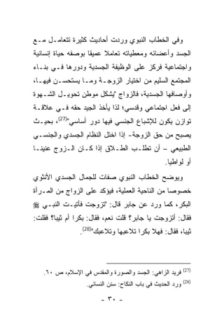 ‫ﻭﻓﻲ ﺍﻟﺨﻁﺎﺏ ﺍﻟﻨﺒﻭﻱ ﻭﺭﺩﺕ ﺃﺤﺎﺩﻴﺙ ﻜﺜﻴﺭﺓ ﺘﺘﻌﺎﻤـل ﻤـﻊ‬
‫ﺍﻟﺠﺴﺩ ﻭﺃﻋﻀﺎﺌﻪ ﻭﻤﻌﻁﻴﺎﺘﻪ ﺘﻌﺎﻤﻼ ﻋﻤﻴ ﹰﺎ ﺒﻭﺼﻔﻪ ﺤﻴﺎﺓ ﺇﻨﺴﺎﻨﻴﺔ‬
                    ‫ﻘ‬
‫ﻭﺍﺠﺘﻤﺎﻋﻴﺔ ﻓﺭﻜﺯ ﻋﻠﻰ ﺍﻟﻭﻅﻴﻔﺔ ﺍﻟﺠﺴﺩﻴﺔ ﻭﺩﻭﺭﻫﺎ ﻓـﻲ ﺒﻨـﺎﺀ‬
‫ﺍﻟﻤﺠﺘﻤﻊ ﺍﻟﺴﻠﻴﻡ ﻤﻥ ﺍﺨﺘﻴﺎﺭ ﺍﻟﺯﻭﺠـﺔ ﻭﻤـﺎ ﻴﺴﺘﺤﺴـﻥ ﻓﻴﻬـﺎ،‬
‫ﻭﺃﻭﺼﺎﻓﻬﺎ ﺍﻟﺠﺴﺩﻴﺔ، ﻓﺎﻟﺯﻭﺍﺝ "ﻴﺸﻜل ﻤﻭﻁﻥ ﺘﺤﻭﻴـل ﺍﻟﺸـﻬﻭﺓ‬
‫ﺇﻟﻰ ﻓﻌل ﺍﺠﺘﻤﺎﻋﻲ ﻭﻗﺩﺴﻲ؛ ﻟﺫﺍ ﻴﺄﺨﺫ ﺍﻟﺠﻴﺩ ﺤﻘﻪ ﻓـﻲ ﻋﻼﻗـﺔ‬
‫ﺘﻭﺍﺯﻥ ﻴﻜﻭﻥ ﻟﻺﺸﺒﺎﻉ ﺍﻟﺠﻨﺴﻲ ﻓﻴﻬﺎ ﺩﻭﺭ ﺃﺴﺎﺴﻲ")72(، ﺒﺤﻴـﺙ‬
‫ﻴﺼﺒﺢ ﻤﻥ ﺤﻕ ﺍﻟﺯﻭﺠﺔ- ﺇﺫﺍ ﺍﺨﺘل ﺍﻟﻨﻅﺎﻡ ﺍﻟﺠﺴﺩﻱ ﻭﺍﻟﺠﻨﺴـﻲ‬
‫ﺍﻟﻁﺒﻴﻌﻲ – ﺃﻥ ﺘﻁﻠـﺏ ﺍﻟﻁـﻼﻕ ﺇﺫﺍ ﻜـﺎﻥ ﺍﻟـﺯﻭﺝ ﻋﻨﻴ ﹰـﺎ‬
  ‫ﻨ‬
                                                  ‫ﺃﻭ ﻟﻭﺍﻁ ‪‬ﺎ.‬
                                                    ‫ﻴ‬
‫ﻭﻴﻭﻀﺢ ﺍﻟﺨﻁﺎﺏ ﺍﻟﻨﺒﻭﻱ ﺼﻔﺎﺕ ﻟﻠﺠﻤﺎل ﺍﻟﺠﺴﺩﻱ ﺍﻷﻨﺜﻭﻱ‬
‫ﺨﺼﻭ ‪‬ﺎ ﻤﻥ ﺍﻟﻨﺎﺤﻴﺔ ﺍﻟﻌﻤﻠﻴﺔ، ﻓﻴﺅﻜﺩ ﻋﻠﻰ ﺍﻟﺯﻭﺍﺝ ﻤﻥ ﺍﻟﻤـﺭﺃﺓ‬
                                                 ‫ﺼ‬
‫ﺍﻟﺒﻜﺭ، ﻜﻤﺎ ﻭﺭﺩ ﻋﻥ ﺠﺎﺒﺭ ﻗﺎل: "ﺘﺯﻭﺠﺕ ﻓﺄﺘﻴـﺕ ﺍﻟﻨﺒـﻲ ‪‬‬
‫ﻓﻘﺎل: ﺃﺘﺯﻭﺠﺕ ﻴﺎ ﺠﺎﺒﺭ؟ ﻗﻠﺕ ﻨﻌﻡ، ﻓﻘﺎل: ﺒﻜ ‪‬ﺍ ﺃﻡ ﺜﻴ ‪‬ﺎ؟ ﻓﻘﻠﺕ:‬
        ‫ﺒ‬        ‫ﺭ‬
                 ‫ﺜﻴ ‪‬ﺎ، ﻓﻘﺎل: ﻓﻬﻼ ﺒﻜ ‪‬ﺍ ﺘﻼﻋﺒﻬﺎ ﻭﺘﻼﻋﺒﻙ")82(.‬
                                      ‫ﺭ‬                ‫ﺒ‬



                                                            ‫)72(‬
   ‫ﻓﺭﻴﺩ ﺍﻟﺯﺍﻫﻲ: ﺍﻟﺠﺴﺩ ﻭﺍﻟﺼﻭﺭﺓ ﻭﺍﻟﻤﻘﺩﺱ ﻓﻲ ﺍﻹﺴﻼﻡ، ﺹ ٠٦.‬
                                                            ‫)82(‬
                   ‫ﻭﺭﺩ ﺍﻟﺤﺩﻴﺙ ﻓﻲ ﺒﺎﺏ ﺍﻟﻨﻜﺎﺡ: ﺴﻨﻥ ﺍﻟﻨﺴﺎﺌﻲ.‬

                        ‫- ٠٣ -‬
 