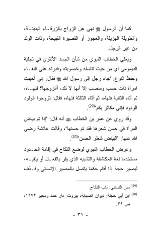 ‫ﻜﻤﺎ ﺃﻥ ﺍﻟﺭﺴﻭل ‪ ‬ﻨﻬﻰ ﻋﻥ ﺍﻟﺯﻭﺍﺝ ﺒﺎﻟﺯﺭﻗـﺎﺀ ﺍﻟﺒﺩﻴﻨـﺔ،‬
‫ﻭﺍﻟﻁﻭﻴﻠﺔ ﺍﻟﻬﺯﻴﻠﺔ، ﻭﺍﻟﻌﺠﻭﺯ ﺃﻭ ﺍﻟﻘﺼﻴﺭﺓ ﺍﻟﻘﺒﻴﺤﺔ، ﻭﺫﺍﺕ ﺍﻟﻭﻟﺩ‬
                                               ‫ﻤﻥ ﻏﻴﺭ ﺍﻟﺭﺠل.‬
‫ﻭﻴﻌﻠﻲ ﺍﻟﺨﻁﺎﺏ ﺍﻟﻨﺒﻭﻱ ﻤﻥ ﺸﺄﻥ ﺍﻟﺠﺴﺩ ﺍﻷﻨﺜﻭﻱ ﻓﻲ ﺘﺠﻠﻴﺔ‬
‫ﺍﻟﺩﻴﻤﻭﻤﻲ ﺃﻱ ﻤﻥ ﺤﻴﺙ ﺘﻨﺎﺴﻠﻪ ﻭﺨﺼﻭﺒﺘﻪ ﻭﻗﺩﺭﺘﻪ ﻋﻠﻰ ﺍﻟﺒﻘـﺎﺀ‬
‫ﻭﺤﻔﻅ ﺍﻟﻨﻭﻉ: "ﺠﺎﺀ ﺭﺠل ﺇﻟﻰ ﺭﺴﻭل ﺍﷲ ‪ ‬ﻓﻘﺎل: ﺇﻨﻲ ﺃﺤﺒﺒﺕ‬
‫ﺍﻤﺭﺃﺓ ﺫﺍﺕ ﺤﺴﺏ ﻭﻤﻨﺼﺏ ﺇﻻ ﺃﻨﻬﺎ ﻻ ﺘﻠﺩ، ﺃﺃﺘﺯﻭﺠﻬﺎ؟ ﻓﻨﻬـﺎﻩ،‬
‫ﺜﻡ ﺃﺘﺎﻩ ﺍﻟﺜﺎﻨﻴﺔ ﻓﻨﻬﺎﻩ، ﺜﻡ ﺃﺘﺎﻩ ﺍﻟﺜﺎﻟﺜﺔ ﻓﻨﻬﺎﻩ، ﻓﻘﺎل: ﺘﺯﻭﺠﻭﺍ ﺍﻟﻭﻟﻭﺩ‬
                                    ‫ﺍﻟﻭﺩﻭﺩ ﻓﺈﻨﻲ ﻤﻜﺎﺜﺭ ﺒﻜﻡ")92(.‬
‫ﻭﻗﺩ ﺭﻭﻱ ﻋﻥ ﻋﻤﺭ ﺒﻥ ﺍﻟﺨﻁﺎﺏ ‪ ‬ﺃﻨﻪ ﻗﺎل: "ﺇﺫﺍ ﺘﻡ ﺒﻴﺎﺽ‬
‫ﺍﻟﻤﺭﺃﺓ ﻓﻲ ﺤﺴﻥ ﺸﻌﺭﻫﺎ ﻓﻘﺩ ﺘﻡ ﺤﺴﻨﻬﺎ"، ﻭﻗﺎﻟﺕ ﻋﺎﺌﺸﺔ ﺭﻀﻲ‬
                          ‫ﺍﷲ ﻋﻨﻬﺎ: "ﺍﻟﺒﻴﺎﺽ ﺸﻁﺭ ﺍﻟﺤﺴﻥ")03(.‬
‫ﻭﻋﺭﺽ ﺍﻟﺨﻁﺎﺏ ﺍﻟﻨﺒﻭﻱ ﻟﻭﻀﻊ ﺍﻟﻨﻜﺎﺡ ﻓﻲ ﺇﻗﺎﻤﺔ ﺍﻟﺤـﺩﻭﺩ‬
‫ﻤﺴﺘﺨﺩ ‪‬ﺎ ﻟﻐﺔ ﺍﻟﻤﻜﺎﺸﻔﺔ ﻭﺍﻟﺘﺸﺒﻴﻪ ﺍﻟﺫﻱ ﻴﻘﺭ ﺒﺎﻟﻔﻌـل ﺃﻭ ﻴﻨﻔﻴـﻪ،‬
                                                   ‫ﻤ‬
‫ﻟﻴﺼﻴﺭ ﺤﺠﺔ ﺇﺫﺍ ﺃﻗﺎﻡ ‪‬ﻜ ‪‬ﺎ ﻴﺘﺼل ﺒﺎﻟﻤﺼﻴﺭ ﺍﻹﻨﺴﺎﻨﻲ ﻭﻗـﺫﻑ‬
                            ‫ﺤﻤ‬

                                                                ‫)92(‬
                                     ‫ﺴﻨﻥ ﺍﻟﻨﺴﺎﺌﻲ: ﺒﺎﺏ ﺍﻟﻨﻜﺎﺡ.‬
                                                                ‫)03(‬
‫ﺍﺒﻥ ﺃﺒﻲ ﺤﺠﻠﺔ: ﺩﻴﻭﺍﻥ ﺍﻟﺼﺒﺎﺒﺔ، ﺒﻴﺭﻭﺕ: ﺩﺍﺭ ﺤﻤﺩ ﻭﻤﺤﻴﻭ ٢٧٩١،‬
                                                    ‫ﺹ ٩٣.‬

                           ‫- ١٣ -‬
 