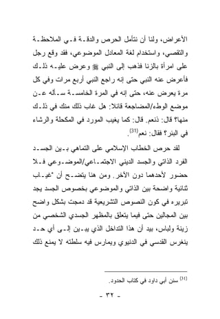 ‫ﺍﻷﻋﺭﺍﺽ، ﻭﻟﻨﺎ ﺃﻥ ﻨﺘﺄﻤل ﺍﻟﺤﺭﺹ ﻭﺍﻟﺩﻗـﺔ ﻓـﻲ ﺍﻟﻤﻼﺤﻅـﺔ‬
‫ﻭﺍﻟﺘﻘﺼﻲ، ﻭﺍﺴﺘﺨﺩﺍﻡ ﻟﻐﺔ ﺍﻟﻤﻌﺎﺩل ﺍﻟﻤﻭﻀﻭﻋﻲ، ﻓﻘﺩ ﻭﻗﻊ ﺭﺠل‬
‫ﻋﻠﻰ ﺍﻤﺭﺃﺓ ﺒﺎﻟﺯﻨﺎ ﻓﺫﻫﺏ ﺇﻟﻰ ﺍﻟﻨﺒﻲ ‪ ‬ﻭﻋﺭﺽ ﻋﻠﻴـﻪ ﺫﻟـﻙ‬
‫ﻓﺄﻋﺭﺽ ﻋﻨﻪ ﺍﻟﻨﺒﻲ ﺤﺘﻰ ﺇﻨﻪ ﺭﺍﺠﻊ ﺍﻟﻨﺒﻲ ﺃﺭﺒﻊ ﻤﺭﺍﺕ ﻭﻓﻲ ﻜل‬
‫ﻤﺭﺓ ﻴﻌﺭﺽ ﻋﻨﻪ، ﺤﺘﻰ ﺇﻨﻪ ﻓﻲ ﺍﻟﻤﺭﺓ ﺍﻟﺨﺎﻤﺴـﺔ ﺴـﺄﻟﻪ ﻋـﻥ‬
‫ﻤﻭﻀﻊ ﺍﻟﻭﻁﺀ/ﺍﻟﻤﻀﺎﺠﻌﺔ ﻗﺎﺌﻼ: ﻫل ﻏﺎﺏ ﺫﻟﻙ ﻤﻨﻙ ﻓﻲ ﺫﻟـﻙ‬
‫ﻤﻨﻬﺎ؟ ﻗﺎل: ﺫﻨﻌﻡ. ﻗﺎل: ﻜﻤﺎ ﻴﻐﻴﺏ ﺍﻟﻤﻭﺭﺩ ﻓﻲ ﺍﻟﻤﻜﺤﻠﺔ ﻭﺍﻟﺭﺸﺎﺀ‬
                                  ‫ﻓﻲ ﺍﻟﺒﺌﺭ؟ ﻓﻘﺎل: ﻨﻌﻡ)13(.‬
‫ﻟﻘﺩ ﺤﺭﺹ ﺍﻟﺨﻁﺎﺏ ﺍﻹﺴﻼﻤﻲ ﻋﻠﻰ ﺍﻟﺘﻤﺎﻫﻲ ﺒـﻴﻥ ﺍﻟﺠﺴـﺩ‬
‫ﺍﻟﻔﺭﺩ ﺍﻟﺫﺍﺘﻲ ﻭﺍﻟﺠﺴﺩ ﺍﻟﺩﻴﻨﻲ ﺍﻻﺠﺘﻤـﺎﻋﻲ/ﺍﻟﻤﻭﻀـﻭﻋﻲ ﻓـﻼ‬
‫ﺤﻀﻭﺭ ﻷﺤﺩﻫﻤﺎ ﺩﻭﻥ ﺍﻵﺨﺭ. ﻭﻤﻥ ﻫﻨﺎ ﻴﺘﻀـﺢ ﺃﻥ "ﻏﻴـﺎﺏ‬
‫ﺜﻨﺎﺌﻴﺔ ﻭﺍﻀﺤﺔ ﺒﻴﻥ ﺍﻟﺫﺍﺘﻲ ﻭﺍﻟﻤﻭﻀﻭﻋﻲ ﺒﺨﺼﻭﺹ ﺍﻟﺠﺴﺩ ﻴﺠﺩ‬
‫ﺘﺒﺭﻴﺭﻩ ﻓﻲ ﻜﻭﻥ ﺍﻟﻨﺼﻭﺹ ﺍﻟﺘﺸﺭﻴﻌﻴﺔ ﻗﺩ ﺩﻤﺠﺕ ﺒﺸﻜل ﻭﺍﻀﺢ‬
‫ﺒﻴﻥ ﺍﻟﻤﺠﺎﻟﻴﻥ ﺤﺘﻰ ﻓﻴﻤﺎ ﻴﺘﻌﻠﻕ ﺒﺎﻟﻤﻅﻬﺭ ﺍﻟﺠﺴﺩﻱ ﺍﻟﺸﺨﺼﻲ ﻤﻥ‬
‫ﺯﻴﻨﺔ ﻭﻟﺒﺎﺱ، ﺒﻴﺩ ﺃﻥ ﻫﺫﺍ ﺍﻟﺘﺩﺍﺨل ﺍﻟﺫﻱ ﻴﺒـﻴﻥ ﺇﻟـﻰ ﺃﻱ ﺤـﺩ‬
‫ﻴﻨﻐﺭﺱ ﺍﻟﻘﺩﺴﻲ ﻓﻲ ﺍﻟﺩﻨﻴﻭﻱ ﻭﻴﻤﺎﺭﺱ ﻓﻴﻪ ﺴﻠﻁﺘﻪ ﻻ ﻴﻤﻨﻊ ﺫﻟﻙ‬



                                                          ‫)13(‬
                           ‫ﺴﻨﻥ ﺃﺒﻲ ﺩﺍﻭﺩ ﻓﻲ ﻜﺘﺎﺏ ﺍﻟﺤﺩﻭﺩ.‬

                        ‫- ٢٣ -‬
 