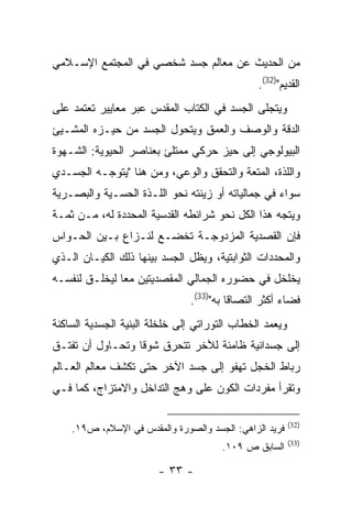 ‫ﻤﻥ ﺍﻟﺤﺩﻴﺙ ﻋﻥ ﻤﻌﺎﻟﻡ ﺠﺴﺩ ﺸﺨﺼﻲ ﻓﻲ ﺍﻟﻤﺠﺘﻤﻊ ﺍﻹﺴـﻼﻤﻲ‬
                                               ‫ﺍﻟﻘﺩﻴﻡ")23(.‬
‫ﻭﻴﺘﺠﻠﻰ ﺍﻟﺠﺴﺩ ﻓﻲ ﺍﻟﻜﺘﺎﺏ ﺍﻟﻤﻘﺩﺱ ﻋﺒﺭ ﻤﻌﺎﻴﻴﺭ ﺘﻌﺘﻤﺩ ﻋﻠﻰ‬
‫ﺍﻟﺩﻗﺔ ﻭﺍﻟﻭﺼﻑ ﻭﺍﻟﻌﻤﻕ ﻭﻴﺘﺤﻭل ﺍﻟﺠﺴﺩ ﻤﻥ ﺤﻴـﺯﻩ ﺍﻟﻤﺸـﻴﺊ‬
‫ﺍﻟﺒﻴﻭﻟﻭﺠﻲ ﺇﻟﻰ ﺤﻴﺯ ﺤﺭﻜﻲ ﻤﻤﺘﻠﺊ ﺒﻌﻨﺎﺼﺭ ﺍﻟﺤﻴﻭﻴﺔ: ﺍﻟﺸـﻬﻭﺓ‬
‫ﻭﺍﻟﻠﺫﺓ، ﺍﻟﻤﺘﻌﺔ ﻭﺍﻟﺘﺤﻘﻕ ﻭﺍﻟﻭﻋﻲ، ﻭﻤﻥ ﻫﻨﺎ "ﻴﺘﻭﺠـﻪ ﺍﻟﺠﺴـﺩﻱ‬
‫ﺴﻭﺍﺀ ﻓﻲ ﺠﻤﺎﻟﻴﺎﺘﻪ ﺃﻭ ﺯﻴﻨﺘﻪ ﻨﺤﻭ ﺍﻟﻠـﺫﺓ ﺍﻟﺤﺴـﻴﺔ ﻭﺍﻟﺒﺼـﺭﻴﺔ‬
‫ﻭﻴﺘﺠﻪ ﻫﺫﺍ ﺍﻟﻜل ﻨﺤﻭ ﺸﺭﺍﺌﻁﻪ ﺍﻟﻘﺩﺴﻴﺔ ﺍﻟﻤﺤﺩﺩﺓ ﻟﻪ، ﻤـﻥ ﺜﻤـﺔ‬
‫ﻓﺈﻥ ﺍﻟﻘﺼﺩﻴﺔ ﺍﻟﻤﺯﺩﻭﺠـﺔ ﺘﺨﻀـﻊ ﻟﻨـﺯﺍﻉ ﺒـﻴﻥ ﺍﻟﺤـﻭﺍﺱ‬
‫ﻭﺍﻟﻤﺤﺩﺩﺍﺕ ﺍﻟﺜﻭﺍﺒﺘﻴﺔ، ﻭﻴﻅل ﺍﻟﺠﺴﺩ ﺒﻴﻨﻬﺎ ﺫﻟﻙ ﺍﻟﻜﻴـﺎﻥ ﺍﻟـﺫﻱ‬
‫ﻴﺨﻠﺨل ﻓﻲ ﺤﻀﻭﺭﻩ ﺍﻟﺠﻤﺎﻟﻲ ﺍﻟﻤﻘﺼﺩﻴﺘﻴﻥ ﻤ ‪‬ﺎ ﻟﻴﺨﻠـﻕ ﻟﻨﻔﺴـﻪ‬
               ‫ﻌ‬
                               ‫ﻓﻀﺎﺀ ﺃﻜﺜﺭ ﺍﻟﺘﺼﺎ ﹰﺎ ﺒﻪ")33(.‬
                                         ‫ﻗ‬
‫ﻭﻴﻌﻤﺩ ﺍﻟﺨﻁﺎﺏ ﺍﻟﺘﻭﺭﺍﺘﻲ ﺇﻟﻰ ﺨﻠﺨﻠﺔ ﺍﻟﺒﻨﻴﺔ ﺍﻟﺠﺴﺩﻴﺔ ﺍﻟﺴﺎﻜﻨﺔ‬
‫ﺇﻟﻰ ﺠﺴﺩﺍﻨﻴﺔ ﻅﺎﻤﺌﺔ ﻟﻶﺨﺭ ﺘﺘﺤﺭﻕ ﺸﻭ ﹰﺎ ﻭﺘﺤـﺎﻭل ﺃﻥ ﺘﻔﺘـﻕ‬
                  ‫ﻗ‬
‫ﺭﺒﺎﻁ ﺍﻟﺨﺠل ﺘﻬﻔﻭ ﺇﻟﻰ ﺠﺴﺩ ﺍﻵﺨﺭ ﺤﺘﻰ ﺘﻜﺸﻑ ﻤﻌﺎﻟﻡ ﺍﻟﻌـﺎﻟﻡ‬
‫ﻭﺘﻘﺭﺃ ﻤﻔﺭﺩﺍﺕ ﺍﻟﻜﻭﻥ ﻋﻠﻰ ﻭﻫﺞ ﺍﻟﺘﺩﺍﺨل ﻭﺍﻻﻤﺘﺯﺍﺝ، ﻜﻤﺎ ﻓـﻲ‬

                                                         ‫)23(‬
    ‫ﻓﺭﻴﺩ ﺍﻟﺯﺍﻫﻲ: ﺍﻟﺠﺴﺩ ﻭﺍﻟﺼﻭﺭﺓ ﻭﺍﻟﻤﻘﺩﺱ ﻓﻲ ﺍﻹﺴﻼﻡ، ﺹ٩١.‬
                                                         ‫)33(‬
                                       ‫ﺍﻟﺴﺎﺒﻕ ﺹ ٩٠١.‬

                        ‫- ٣٣ -‬
 