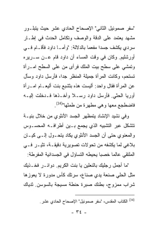 ‫"ﺴﻔﺭ ﺼﻤﻭﺌﻴل ﺍﻟﺜﺎﻨﻲ" ﺍﻹﺼﺤﺎﺡ ﺍﻟﺤﺎﺩﻱ ﻋﺸﺭ ﺤﻴﺙ ﻴﺘﺒﻠـﻭﺭ‬
‫ﻤﺸﻬﺩ ﻴﻌﺘﻤﺩ ﻋﻠﻰ ﺍﻟﺩﻗﺔ ﻭﺍﻟﻭﺼﻑ ﻭﺘﻜﺎﻤل ﺍﻟﺤﺩﺙ ﻓﻲ ﺇﻁـﺎﺭ‬
‫ﺴﺭﺩﻱ ﻴﻜﺸﻑ ﺠﺴ ‪‬ﺍ ﻤﻔﻌ ‪‬ﺎ ﺒﺎﻟﺩﻻﻟﺔ: "ﻭﺃﻤـﺎ ﺩﺍﻭﺩ ﻓﺄﻗـﺎﻡ ﻓـﻲ‬
                                 ‫ﻤ‬      ‫ﺩ‬
‫ﺃﻭﺭﺸﻠﻴﻡ. ﻭﻜﺎﻥ ﻓﻲ ﻭﻗﺕ ﺍﻟﻤﺴﺎﺀ ﺃﻥ ﺩﺍﻭﺩ ﻗﺎﻡ ﻋـﻥ ﺴـﺭﻴﺭﻩ‬
‫ﻭﺘﻤﺸﻲ ﻋﻠﻰ ﺴﻁﺢ ﺒﻴﺕ ﺍﻟﻤﻠﻙ ﻓﺭﺃﻯ ﻤﻥ ﻋﻠﻰ ﺍﻟﺴﻁﺢ ﺍﻤـﺭﺃﺓ‬
‫ﺘﺴﺘﺤﻡ، ﻭﻜﺎﻨﺕ ﺍﻟﻤﺭﺃﺓ ﺠﻤﻴﻠﺔ ﺍﻟﻤﻨﻅﺭ ﺠ ‪‬ﺍ، ﻓﺄﺭﺴل ﺩﺍﻭﺩ ﻭﺴﺄل‬
                  ‫ﺩ‬
‫ﻋﻥ ﺍﻟﻤﺭﺃﺓ ﻓﻘﺎل ﻭﺍﺤﺩ: ﺃﻟﻴﺴﺕ ﻫﺫﻩ ﺒﺜﺸﺒﻊ ﺒﻨﺕ ﺃﻟﻴﻌـﺎﻡ ﺍﻤـﺭﺃﺓ‬
‫ﺃﻭﺭﻴﺎ ﺍﻟﺤﺜﻲ. ﻓﺄﺭﺴل ﺩﺍﻭﺩ ﺭﺴـﻼ ﻭﺃﺨـﺫﻫﺎ ﻓـﺩﺨﻠﺕ ﺇﻟﻴـﻪ‬
               ‫ﻓﺎﻀﻁﺠﻊ ﻤﻌﻬﺎ ﻭﻫﻲ ﻤﻁﻬﺭﺓ ﻤﻥ ﻁﻤﺜﻬﺎ")43(.‬
‫ﻭﻓﻲ ﻨﺸﻴﺩ ﺍﻹﻨﺸﺎﺩ ﻴﺘﻤﻅﻬﺭ ﺍﻟﺠﺴﺩ ﺍﻷﻨﺜﻭﻱ ﻤﻥ ﺨﻼل ﺒﻨﻴـﺔ‬
‫ﺘﺘﺸﻜل ﻋﺒﺭ ﺍﻟﺘﺸﺒﻴﻪ ﺍﻟﺫﻱ ﻴﺠﻤﻊ ﺒـﻴﻥ ﺃﻁﺭﺍﻓـﻪ ﺍﻟﻤﺤﺴـﻭﺱ‬
‫ﻭﺍﻟﻤﻌﻨﻭﻱ ﺤﺘﻰ ﺃﻥ ﺍﻟﺠﺴﺩ ﺍﻷﻨﺜﻭﻱ ﻴﻜﺎﺩ ﻴﺘﺤـﻭل ﺇﻟـﻰ ﻜﻴـﺎﻥ‬
‫ﺒﻼﻏﻲ ﻟﻤﺎ ﻴﻜﺸﻔﻪ ﻤﻥ ﺘﺤﻭﻻﺕ ﺘﺼﻭﻴﺭﻴﺔ ﺩﻗﻴﻘـﺔ، ﺘﺜﻴـﺭ ﻓـﻲ‬
 ‫ﺍﻟﻤﻠﺘﻘﻲ ﻋﺎﻟ ‪‬ﺎ ﺨﺼ ‪‬ﺎ ﻴﺤﻴﻁﻪ ﺍﻟﺘﺴﺎﺅل ﻓﻲ ﺍﻟﺠﺴﺩﺍﻨﻴﺔ ﺍﻟﻤﻔﺭﻁﺔ:‬
                                      ‫ﺒ‬     ‫ﻤ‬
‫"ﻤﺎ ﺃﺠﻤل ﺭﺠﻠﻴﻙ ﺒﺎﻟﻨﻌﻠﻴﻥ ﻴﺎ ﺒﻨﺕ ﺍﻟﻜﺭﻴﻡ. ﺩﻭﺍﺌـﺭ ﻓﺨـﺫﻴﻙ‬
‫ﻤﺜل ﺍﻟﺤﻠﻲ ﺼﻨﻌﺔ ﻴﺩﻱ ﺼﻨﺎﻉ، ﺴﺭﺘﻙ ﻜﺄﺱ ﻤﺩﻭﺭﺓ ﻻ ﻴﻌﻭﺯﻫﺎ‬
‫ﺸﺭﺍﺏ ﻤﻤﺯﻭﺝ، ﺒﻁﻨﻙ ﺼﺒﺭﺓ ﺤﻨﻁﺔ ﻤﺴﻴﺠﺔ ﺒﺎﻟﺴﻭﺴﻥ. ﺜﺩﻴﺎﻙ‬

                                                        ‫)43(‬
       ‫ﺍﻟﻜﺘﺎﺏ ﺍﻟﻤﻘﺩﺱ، "ﺴﻔﺭ ﺼﻤﻭﺌﻴل" ﺍﻹﺼﺤﺎﺡ ﺍﻟﺤﺎﺩﻱ ﻋﺸﺭ.‬

                       ‫- ٤٣ -‬
 