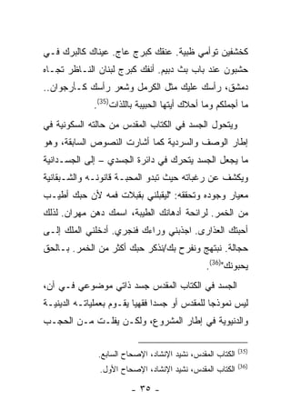 ‫ﻜﺨﺸﻔﻴﻥ ﺘﻭﺃﻤﻲ ﻅﺒﻴﺔ. ﻋﻨﻘﻙ ﻜﺒﺭﺝ ﻋﺎﺝ. ﻋﻴﻨﺎﻙ ﻜﺎﻟﺒﺭﻙ ﻓـﻲ‬
‫ﺤﺸﺒﻭﻥ ﻋﻨﺩ ﺒﺎﺏ ﺒﺙ ﺩﺒﻴﻡ. ﺃﻨﻔﻙ ﻜﺒﺭﺝ ﻟﺒﻨﺎﻥ ﺍﻟﻨـﺎﻅﺭ ﺘﺠـﺎﻩ‬
‫ﺩﻤﺸﻕ، ﺭﺃﺴﻙ ﻋﻠﻴﻙ ﻤﺜل ﺍﻟﻜﺭﻤل ﻭﺸﻌﺭ ﺭﺃﺴﻙ ﻜـﺄﺭﺠﻭﺍﻥ..‬
              ‫ﻤﺎ ﺃﺠﻤﻠﻜﻡ ﻭﻤﺎ ﺃﺤﻼﻙ ﺃﻴﺘﻬﺎ ﺍﻟﺤﺒﻴﺒﺔ ﺒﺎﻟﻠﺫﺍﺕ)53(.‬
‫ﻭﻴﺘﺤﻭل ﺍﻟﺠﺴﺩ ﻓﻲ ﺍﻟﻜﺘﺎﺏ ﺍﻟﻤﻘﺩﺱ ﻤﻥ ﺤﺎﻟﺘﻪ ﺍﻟﺴﻜﻭﻨﻴﺔ ﻓﻲ‬
‫ﺇﻁﺎﺭ ﺍﻟﻭﺼﻑ ﻭﺍﻟﺴﺭﺩﻴﺔ ﻜﻤﺎ ﺃﺸﺎﺭﺕ ﺍﻟﻨﺼﻭﺹ ﺍﻟﺴﺎﺒﻘﺔ، ﻭﻫﻭ‬
‫ﻤﺎ ﻴﺠﻌل ﺍﻟﺠﺴﺩ ﻴﺘﺤﺭﻙ ﻓﻲ ﺩﺍﺌﺭﺓ ﺍﻟﺠﺴﺩﻱ – ﺇﻟﻰ ﺍﻟﺠﺴـﺩﺍﻨﻴﺔ‬
‫ﻭﻴﻜﺸﻑ ﻋﻥ ﺭﻏﺒﺎﺘﻪ ﺤﻴﺙ ﺘﺒﺩﻭ ﺍﻟﻤﺤﺒـﺔ ﻗﺎﻨﻭﻨـﻪ ﻭﺍﻟﺸـﺒﻘﺎﻨﻴﺔ‬
‫ﻤﻌﻴﺎﺭ ﻭﺠﻭﺩﻩ ﻭﺘﺤﻘﻘﻪ: "ﻟﻴﻘﺒﻠﻨﻲ ﺒﻘﺒﻼﺕ ﻓﻤﻪ ﻷﻥ ﺤﺒﻙ ﺃﻁﻴـﺏ‬
‫ﻤﻥ ﺍﻟﺨﻤﺭ. ﻟﺭﺍﺌﺤﺔ ﺃﺩﻫﺎﻨﻙ ﺍﻟﻁﻴﺒﺔ، ﺍﺴﻤﻙ ﺩﻫﻥ ﻤﻬﺭﺍﻥ. ﻟﺫﻟﻙ‬
‫ﺃﺤﺒﺘﻙ ﺍﻟﻌﺫﺍﺭﻯ. ﺍﺠﺫﺒﻨﻲ ﻭﺭﺍﺀﻙ ﻓﻨﺠﺭﻱ. ﺃﺩﺨﻠﻨﻲ ﺍﻟﻤﻠﻙ ﺇﻟـﻰ‬
‫ﺤﺠﺎﻟﺔ. ﻨﺒﺘﻬﺞ ﻭﻨﻔﺭﺡ ﺒﻙ/ﻨﺫﻜﺭ ﺤﺒﻙ ﺃﻜﺜﺭ ﻤﻥ ﺍﻟﺨﻤﺭ. ﺒـﺎﻟﺤﻕ‬
                                                ‫ﻴﺤﺒﻭﻨﻙ")63(.‬
‫ﺍﻟﺠﺴﺩ ﻓﻲ ﺍﻟﻜﺘﺎﺏ ﺍﻟﻤﻘﺩﺱ ﺠﺴﺩ ﺫﺍﺘﻲ ﻤﻭﻀﻭﻋﻲ ﻓـﻲ ﺁﻥ،‬
‫ﻟﻴﺱ ﻨﻤﻭﺫ ‪‬ﺎ ﻟﻠﻤﻘﺩﺱ ﺃﻭ ﺠﺴ ‪‬ﺍ ﻓﻘﻬ ‪‬ﺎ ﻴﻘـﻭﻡ ﺒﻌﻤﻠﻴﺎﺘـﻪ ﺍﻟﺩﻴﻨﻴـﺔ‬
                          ‫ﺩ ﻴ‬                    ‫ﺠ‬
‫ﻭﺍﻟﺩﻨﻴﻭﻴﺔ ﻓﻲ ﺇﻁﺎﺭ ﺍﻟﻤﺸﺭﻭﻉ، ﻭﻟﻜـﻥ ﻴﻔﻠـﺕ ﻤـﻥ ﺍﻟﺤﺠـﺏ‬

                                                            ‫)53(‬
               ‫ﺍﻟﻜﺘﺎﺏ ﺍﻟﻤﻘﺩﺱ، ﻨﺸﻴﺩ ﺍﻹﻨﺸﺎﺩ، ﺍﻹﺼﺤﺎﺡ ﺍﻟﺴﺎﺒﻊ.‬
                                                            ‫)63(‬
                ‫ﺍﻟﻜﺘﺎﺏ ﺍﻟﻤﻘﺩﺱ، ﻨﺸﻴﺩ ﺍﻹﻨﺸﺎﺩ، ﺍﻹﺼﺤﺎﺡ ﺍﻷﻭل.‬

                         ‫- ٥٣ -‬
 