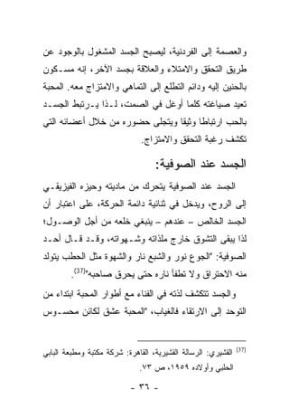 ‫ﻭﺍﻟﻌﺼﻤﺔ ﺇﻟﻰ ﺍﻟﻔﺭﺩﻨﻴﺔ، ﻟﻴﺼﺒﺢ ﺍﻟﺠﺴﺩ ﺍﻟﻤﺸﻐﻭل ﺒﺎﻟﻭﺠﻭﺩ ﻋﻥ‬
‫ﻁﺭﻴﻕ ﺍﻟﺘﺤﻘﻕ ﻭﺍﻻﻤﺘﻼﺀ ﻭﺍﻟﻌﻼﻗﺔ ﺒﺠﺴﺩ ﺍﻵﺨﺭ، ﺇﻨﻪ ﻤﺴـﻜﻭﻥ‬
‫ﺒﺎﻟﺤﻨﻴﻥ ﺇﻟﻴﻪ ﻭﺩﺍﺌﻡ ﺍﻟﺘﻁﻠﻊ ﺇﻟﻰ ﺍﻟﺘﻤﺎﻫﻲ ﻭﺍﻻﻤﺘﺯﺍﺝ ﻤﻌﻪ. ﺍﻟﻤﺤﺒﺔ‬
‫ﺘﻌﻴﺩ ﺼﻴﺎﻏﺘﻪ ﻜﻠﻤﺎ ﺃﻭﻏل ﻓﻲ ﺍﻟﺼﻤﺕ، ﻟـﺫﺍ ﻴـﺭﺘﺒﻁ ﺍﻟﺠﺴـﺩ‬
‫ﺒﺎﻟﺤﺏ ﺍﺭﺘﺒﺎ ﹰﺎ ﻭﺜﻴ ﹰﺎ ﻭﻴﺘﺠﻠﻰ ﺤﻀﻭﺭﻩ ﻤﻥ ﺨﻼل ﺃﻋﻀﺎﺌﻪ ﺍﻟﺘﻲ‬
                                 ‫ﻁ ﻘ‬
                               ‫ﺘﻜﺸﻑ ﺭﻏﺒﺔ ﺍﻟﺘﺤﻘﻕ ﻭﺍﻻﻤﺘﺯﺍﺝ.‬

                                   ‫ﺍﻟﺠﺴﺩ ﻋﻨﺩ ﺍﻟﺼﻭﻓﻴﺔ:‬
‫ﺍﻟﺠﺴﺩ ﻋﻨﺩ ﺍﻟﺼﻭﻓﻴﺔ ﻴﺘﺤﺭﻙ ﻤﻥ ﻤﺎﺩﻴﺘﻪ ﻭﺤﻴﺯﻩ ﺍﻟﻔﻴﺯﻴﻘـﻲ‬
‫ﺇﻟﻰ ﺍﻟﺭﻭﺡ، ﻭﻴﺩﺨل ﻓﻲ ﺜﻨﺎﺌﻴﺔ ﺩﺍﺌﻤﺔ ﺍﻟﺤﺭﻜﺔ، ﻋﻠﻰ ﺍﻋﺘﺒﺎﺭ ﺃﻥ‬
‫ﺍﻟﺠﺴﺩ ﺍﻟﺨﺎﻟﺹ – ﻋﻨﺩﻫﻡ – ﻴﻨﺒﻐﻲ ﺨﻠﻌﻪ ﻤﻥ ﺃﺠل ﺍﻟﻭﺼـﻭل؛‬
‫ﻟﺫﺍ ﻴﺒﻘﻰ ﺍﻟﺘﺸﻭﻕ ﺨﺎﺭﺝ ﻤﻠﺫﺍﺘﻪ ﻭﺸـﻬﻭﺍﺘﻪ، ﻭﻗـﺩ ﻗـﺎل ﺃﺤـﺩ‬
‫ﺍﻟﺼﻭﻓﻴﺔ: "ﺍﻟﺠﻭﻉ ﻨﻭﺭ ﻭﺍﻟﺸﺒﻊ ﻨﺎﺭ ﻭﺍﻟﺸﻬﻭﺓ ﻤﺜل ﺍﻟﺤﻁﺏ ﻴﺘﻭﻟﺩ‬
        ‫ﻤﻨﻪ ﺍﻻﺤﺘﺭﺍﻕ ﻭﻻ ﹸﻁﻔﺄ ﻨﺎﺭﻩ ﺤﺘﻰ ﻴﺤﺭﻕ ﺼﺎﺤﺒﻪ")73(.‬
                                     ‫ﺘ‬
‫ﻭﺍﻟﺠﺴﺩ ﺘﺘﻜﺸﻑ ﻟﺫﺘﻪ ﻓﻲ ﺍﻟﻔﻨﺎﺀ ﻤﻊ ﺃﻁﻭﺍﺭ ﺍﻟﻤﺤﺒﺔ ﺍﺒﺘﺩﺍﺀ ﻤﻥ‬
‫ﺍﻟﺘﻭﺤﺩ ﺇﻟﻰ ﺍﻻﺭﺘﻘﺎﺀ ﻓﺎﻟﻐﻴﺎﺏ، "ﺍﻟﻤﺤﺒﺔ ﻋﺸﻕ ﻟﻜﺎﺌﻥ ﻤﺤﺴـﻭﺱ‬


                                                               ‫)73(‬
‫ﺍﻟﻘﺸﻴﺭﻱ: ﺍﻟﺭﺴﺎﻟﺔ ﺍﻟﻘﺸﻴﺭﻴﺔ، ﺍﻟﻘﺎﻫﺭﺓ: ﺸﺭﻜﺔ ﻤﻜﺘﺒﺔ ﻭﻤﻁﺒﻌﺔ ﺍﻟﺒﺎﺒﻲ‬
                              ‫ﺍﻟﺤﻠﺒﻲ ﻭﺃﻭﻻﺩﻩ ٩٥٩١، ﺹ ٣٧.‬

                           ‫- ٦٣ -‬
 