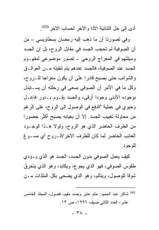 ‫ﺃﺩﻯ ﺇﻟﻰ ﺤل ﺍﻟﺜﻨﺎﺌﻴﺔ ﺍﻷﻨﺎ ﻭﺍﻵﺨﺭ ﻟﺤﺴﺎﺏ ﺍﻵﺨﺭ")04(.‬
‫ﻭﻓﻲ ﺘﺼﻭﺭﻨﺎ ﺃﻥ ﻤﺎ ﺫﻫﺏ ﺇﻟﻴﻪ ﺭﻤﻀﺎﻥ ﺒﺴﻁﺎﻭﻴﺴﻲ – ﻤﻥ‬
‫ﺃﻥ ﺍﻟﺼﻭﻓﻴﺔ ﻟﻡ ﺘﺤﺠﺏ ﺍﻟﺠﺴﺩ ﻓﻲ ﻤﻘﺎﺒل ﺍﻟﺭﻭﺡ، ﺒل ﺇﻥ ﺍﻟﺠﺴﺩ‬
‫ﻭﺴﻴﻠﺘﻬﻡ ﻓﻲ ﺍﻟﻤﻌﺭﺍﺝ ﺍﻟﺭﻭﺤﻲ – ﺘﺼﻭﺭ ﻤﻭﻀﻭﻋﻲ ﻟﻤﻔﻬـﻭﻡ‬
‫ﺍﻟﺠﺴﺩ ﻋﻨﺩ ﺍﻟﺼﻭﻓﻴﺔ، ﻓﺎﻟﺠﺴﺩ ﻋﻨﺩﻫﻡ ﻴﺘﻡ ﺘﻨﻘﻴﺘﻪ ﻤـﻥ ﺍﻟﻌﻭﺍﻟـﻕ‬
‫ﻭﺍﻟﺸﻭﺍﺌﺏ ﺤﺘﻰ ﻴﺼﺒﺢ ﻗﺎﺩ ‪‬ﺍ ﻋﻠﻰ ﺃﻥ ﻴﻜﻭﻥ ﻤﻌﺭﺍ ‪‬ﺎ ﻟﻠـﺭﻭﺡ،‬
         ‫ﺠ‬                   ‫ﺭ‬
‫ﻭﻜل ﻤﺎ ﻓﻲ ﺍﻷﻤﺭ ﺃﻥ ﺍﻟﺼﻭﻓﻲ ﻴﺴﻌﻰ ﻓﻲ ﺭﺤﻠﺘﻪ ﺃﻥ ﻴﺴـﺘﺒﺩل‬
‫ﺒﻭﺠﻭﺩﻩ ﺍﻷﺩﻨﻰ ﻭﺠﻭ ‪‬ﺍ ﺃﺭﻗﻰ، ﻭﺍﻟﺠﺴﺩ ﻴﻘـﻭﻡ ﺒـﺩﻭﺭ ﻓﺎﻋـل‬
                                ‫ﺩ‬
‫ﻭﺤﻴﻭﻱ ﻓﻲ ﻋﻤﻠﻴﺔ "ﺍﻟﺩﻓﻊ ﻓﻲ ﺍﻟﻭﺼﻭل ﺇﻟﻰ ﺍﻟﺭﻭﺡ، ﻋﻠﻰ ﺍﻟﺭﻏﻡ‬
‫ﻤﻥ ﻤﺤﺎﻭﻟﺔ ﺘﻐﻴﻴﺏ ﺍﻟﺠﺴﺩ. ﺇﻻ ﺃﻥ ﺒﻐﻴﺎﺒﻪ ﻴﺼﺒﺢ ﺃﻜﺜﺭ ﺤﻀﻭ ‪‬ﺍ‬
 ‫ﺭ‬
‫ﻤﻥ ﺍﻟﻁﺭﻑ ﺍﻟﺤﺎﻀﺭ ﺍﻟﺫﻱ ﻫﻭ ﺍﻟﺭﻭﺡ، ﻭﻟﻭﻻ ﻫـﺫﺍ ﺍﻟﻭﺠـﻭﺩ‬
‫ﺍﻟﻐﺎﺌﺏ ﺍﻟﺤﺎﻀﺭ ﻟﻤﺎ ﻜﺎﻥ ﻟﻠﻁﺭﻑ ﺍﻵﺨﺭ/ﺍﻟـﺭﻭﺡ ﺃﻱ ﻤﺴـﻭﻍ‬
                                                    ‫ﻟﻠﻭﺠﻭﺩ.‬
‫ﻜﻴﻑ ﻴﻌﻤل ﺍﻟﺼﻭﻓﻲ ﺒﺩﻭﻥ ﺍﻟﺠﺴﺩ، ﺍﻟﺠﺴﺩ ﻫﻭ ﺍﻟﺫﻱ ﻴـﺅﺩﻱ‬
‫ﻁﻘﻭﺱ ﺍﻟﺼﻭﻓﻲ، ﻓﻬﻭ ﺍﻟﺫﻱ ﻴﺠﻭﻉ، ﻭﻴﻜﺎﺒﺩ، ﻭﻫﻭ ﺍﻟﺫﻱ ﻴﺘﺤﺭﻕ‬
‫ﺸﻭ ﹰﺎ ﻟﻠﻭﺼﻭل، ﻭﻴﺘﺄﻟﻡ، ﻭﻫﻭ ﺍﻟﺫﻱ ﻴﻀﺤﻲ ﺒﻜل ﺍﻟﻤﻠﺫﺍﺕ ﻤـﻥ‬
                                               ‫ﻗ‬

                                                           ‫)04(‬
‫ﺸﺎﻜﺭ ﻋﺒﺩ ﺍﻟﺤﻤﻴﺩ: ﺤﻠﻡ ﻋﺎﺒﺭ ﻭﺠﺴﺩ ﻤﻘﻴﻡ، ﻓﺼﻭل، ﺍﻟﻤﺠﻠﺩ ﺍﻟﺨﺎﻤﺱ‬
                   ‫ﻋﺸﺭ، ﺍﻟﻌﺩﺩ ﺍﻟﺜﺎﻨﻲ ﺼﻴﻑ ٦٩٩١، ﺹ ٣١.‬

                         ‫- ٨٣ -‬
 