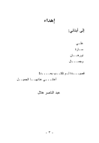 ‫א‬
                               ‫ﺇﻟﻰ ﺃﺒﻨﺎﺌﻲ:‬

                                    ‫ﻋﻠـﻲ‬
                                    ‫ﺴـﺎﺭﺓ‬
                                 ‫ﻨﻭﺭﻫــﺎﻥ‬
                                ‫ﻭﺠﻤـــﺎل‬


              ‫ﻗﺼﻴـــﺩﺓ ﻟـﻡ ﹸﻜﺘــﺏ ﺒﻌــــﺩ!‬
                            ‫ﺘ‬
‫ﺃﻋﺎﻨـــﻲ ﻋﺫﺍﺒﻬــﺎ ﺍﻟﺠﻤﻴــل‬


             ‫ﻋﺒﺩ ﺍﻟﻨﺎﺼﺭ ﻫﻼل‬




                  ‫-٣-‬
 