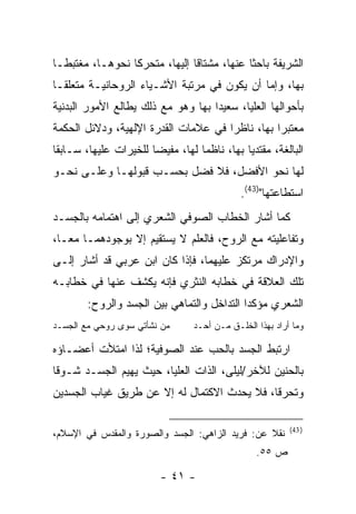 ‫ﺍﻟﺸﺭﻴﻔﺔ ﺒﺎﺤ ﹰﺎ ﻋﻨﻬﺎ، ﻤﺸﺘﺎ ﹰﺎ ﺇﻟﻴﻬﺎ، ﻤﺘﺤﺭ ﹰﺎ ﻨﺤﻭﻫـﺎ، ﻤﻐﺘﺒ ﹰـﺎ‬
  ‫ﻁ‬               ‫ﻜ‬              ‫ﻗ‬             ‫ﺜ‬
‫ﺒﻬﺎ، ﻭﺇﻤﺎ ﺃﻥ ﻴﻜﻭﻥ ﻓﻲ ﻤﺭﺘﺒﺔ ﺍﻷﺸـﻴﺎﺀ ﺍﻟﺭﻭﺤﺎﻨﻴـﺔ ﻤﺘﻌﻠ ﹰـﺎ‬
  ‫ﻘ‬
‫ﺒﺄﺤﻭﺍﻟﻬﺎ ﺍﻟﻌﻠﻴﺎ، ﺴﻌﻴ ‪‬ﺍ ﺒﻬﺎ ﻭﻫﻭ ﻤﻊ ﺫﻟﻙ ﻴﻁﺎﻟﻊ ﺍﻷﻤﻭﺭ ﺍﻟﺒﺩﻨﻴﺔ‬
                                    ‫ﺩ‬
‫ﻤﻌﺘﺒ ‪‬ﺍ ﺒﻬﺎ، ﻨﺎﻅﺭﺍ ﻓﻲ ﻋﻼﻤﺎﺕ ﺍﻟﻘﺩﺭﺓ ﺍﻹﻟﻬﻴﺔ، ﻭﺩﻻﺌل ﺍﻟﺤﻜﻤﺔ‬
                                                 ‫ﺭ‬
‫ﺍﻟﺒﺎﻟﻐﺔ، ﻤﻘﺘﺩ ‪‬ﺎ ﺒﻬﺎ، ﻨﺎﻅ ‪‬ﺎ ﻟﻬﺎ، ﻤﻔﻴ ‪‬ﺎ ﻟﻠﺨﻴﺭﺍﺕ ﻋﻠﻴﻬﺎ، ﺴـﺎﺒ ﹰﺎ‬
 ‫ﻘ‬                      ‫ﻀ‬           ‫ﻤ‬           ‫ﻴ‬
‫ﻟﻬﺎ ﻨﺤﻭ ﺍﻷﻓﻀل، ﻓﻼ ﻓﻀل ﺒﺤﺴـﺏ ﻗﺒﻭﻟﻬـﺎ ﻭﻋﻠـﻰ ﻨﺤـﻭ‬
                                               ‫ﺍﺴﺘﻁﺎﻋﺘﻬﺎ")34(.‬
‫ﻜﻤﺎ ﺃﺸﺎﺭ ﺍﻟﺨﻁﺎﺏ ﺍﻟﺼﻭﻓﻲ ﺍﻟﺸﻌﺭﻱ ﺇﻟﻰ ﺍﻫﺘﻤﺎﻤﻪ ﺒﺎﻟﺠﺴـﺩ‬
‫ﻭﺘﻔﺎﻋﻠﻴﺘﻪ ﻤﻊ ﺍﻟﺭﻭﺡ، ﻓﺎﻟﻌﻠﻡ ﻻ ﻴﺴﺘﻘﻴﻡ ﺇﻻ ﺒﻭﺠﻭﺩﻫﻤـﺎ ﻤ ‪‬ـﺎ،‬
   ‫ﻌ‬
‫ﻭﺍﻹﺩﺭﺍﻙ ﻤﺭﺘﻜﺯ ﻋﻠﻴﻬﻤﺎ، ﻓﺈﺫﺍ ﻜﺎﻥ ﺍﺒﻥ ﻋﺭﺒﻲ ﻗﺩ ﺃﺸﺎﺭ ﺇﻟـﻰ‬
‫ﺘﻠﻙ ﺍﻟﻌﻼﻗﺔ ﻓﻲ ﺨﻁﺎﺒﻪ ﺍﻟﻨﺜﺭﻱ ﻓﺈﻨﻪ ﻴﻜﺸﻑ ﻋﻨﻬﺎ ﻓﻲ ﺨﻁﺎﺒـﻪ‬
        ‫ﺍﻟﺸﻌﺭﻱ ﻤﺅﻜ ‪‬ﺍ ﺍﻟﺘﺩﺍﺨل ﻭﺍﻟﺘﻤﺎﻫﻲ ﺒﻴﻥ ﺍﻟﺠﺴﺩ ﻭﺍﻟﺭﻭﺡ:‬
                                            ‫ﺩ‬
‫ﻤﻥ ﻨﺸﺄﺘﻲ ﺴﻭﻯ ﺭﻭﺤﻲ ﻤﻊ ﺍﻟﺠﺴـﺩ‬        ‫ﻭﻤﺎ ﺃﺭﺍﺩ ﺒﻬﺫﺍ ﺍﻟﺨﻠـﻕ ﻤـﻥ ﺃﺤـﺩ‬

‫ﺍﺭﺘﺒﻁ ﺍﻟﺠﺴﺩ ﺒﺎﻟﺤﺏ ﻋﻨﺩ ﺍﻟﺼﻭﻓﻴﺔ؛ ﻟﺫﺍ ﺍﻤﺘﻸﺕ ﺃﻋﻀـﺎﺅﻩ‬
‫ﺒﺎﻟﺤﻨﻴﻥ ﻟﻶﺨﺭ/ﻟﻴﻠﻰ، ﺍﻟﺫﺍﺕ ﺍﻟﻌﻠﻴﺎ، ﺤﻴﺙ ﻴﻬﻴﻡ ﺍﻟﺠﺴـﺩ ﺸـﻭ ﹰﺎ‬
 ‫ﻗ‬
‫ﻭﺘﺤﺭ ﹰﺎ، ﻓﻼ ﻴﺤﺩﺙ ﺍﻻﻜﺘﻤﺎل ﻟﻪ ﺇﻻ ﻋﻥ ﻁﺭﻴﻕ ﻏﻴﺎﺏ ﺍﻟﺠﺴﺩﻴﻥ‬
                                             ‫ﻗ‬

                                                            ‫) 34(‬
‫ﻨﻘﻼ ﻋﻥ: ﻓﺭﻴﺩ ﺍﻟﺯﺍﻫﻲ: ﺍﻟﺠﺴﺩ ﻭﺍﻟﺼﻭﺭﺓ ﻭﺍﻟﻤﻘﺩﺱ ﻓﻲ ﺍﻹﺴﻼﻡ،‬
                                                   ‫ﺹ ٥٥.‬

                           ‫- ١٤ -‬
 