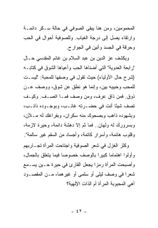 ‫ﺍﻟﻤﺤﻤﻭﻤﻴﻥ، ﻭﻤﻥ ﻫﻨﺎ ﻴﺒﻘﻰ ﺍﻟﺼﻭﻓﻲ ﻓﻲ ﺤﺎﻟﺔ ﺴـﻜﺭ ﺩﺍﺌﻤـﺔ‬
‫ﻭﺍﺭﺘﻘﺎﺀ ﻴﺼل ﺇﻟﻰ ﺩﺭﺠﺔ ﺍﻟﻐﻴﺎﺏ. ﻭﻟﻠﺼﻭﻓﻴﺔ ﺃﺤﻭﺍل ﻓﻲ ﺍﻟﺤﺏ‬
                     ‫ﻭﺤﺭﻗﺔ ﻓﻲ ﺍﻟﺠﺴﺩ ﻭﺃﻨﻴﻥ ﻓﻲ ﺍﻟﺠﻭﺍﺭﺡ.‬
‫ﻭﻴﻜﺸﻑ ﻋﺯ ﺍﻟﺩﻴﻥ ﺒﻥ ﻋﺒﺩ ﺍﻟﺴﻼﻡ ﺒﻥ ﻏﺎﻨﻡ ﺍﻟﻤﻘﺩﺴﻲ ﺤـﺎل‬
‫"ﺭﺍﺒﻌﺔ ﺍﻟﻌﺩﻭﻴﺔ" ﺍﻟﺘﻲ ﺃﻀﻨﺎﻫﺎ ﺍﻟﺤﺏ ﻭﺃﻋﻴﺎﻫﺎ ﺍﻟﺸﻭﻕ ﻓﻲ ﻜﺘﺎﺒـﻪ‬
‫)ﺸﺭﺡ ﺤﺎل ﺍﻷﻭﻟﻴﺎﺀ( ﺤﻴﺙ ﺘﻘﻭل ﻓﻲ ﻭﺼﻔﻬﺎ ﻟﻠﻤﺤﺒﺔ: "ﻟﻴﺴـﺕ‬
‫ﻟﻠﻤﺤﺏ ﻭﺤﺒﻴﺒﻪ ﺒﻴﻥ، ﻭﺇﻨﻤﺎ ﻫﻭ ﻨﻁﻕ ﻋﻥ ﺸﻭﻕ، ﻭﻭﺼﻑ ﻋـﻥ‬
‫ﺫﻭﻕ. ﻓﻤﻥ ﺫﺍﻕ ﻋﺭﻑ، ﻭﻤﻥ ﻭﺼﻑ ﻓﻤـﺎ ﺍﺘﺼـﻑ. ﻭﻜﻴـﻑ‬
‫ﺘﺼﻑ ﺸﻴ ًﺎ ﺃﻨﺕ ﻓﻲ ﺤﻀـﺭﺘﻪ ﻏﺎﺌـﺏ، ﻭﺒﻭﺠـﻭﺩﻩ ﺫﺍﺌـﺏ،‬
                                      ‫ﺌ‬
‫ﻭﺒﺸﻬﻭﺩﻩ ﺫﺍﻫﺏ ﻭﺒﺼﺤﻭﻙ ﻤﻨﻪ ﺴﻜﺭﺍﻥ، ﻭﺒﻔﺭﺍﻏﻙ ﻟﻪ ﻤـﻶﻥ،‬
‫ﻭﺒﺴﺭﻭﺭﻙ ﻟﻪ ﻭﻟﻬﺎﻥ.. ﻓﻤﺎ ﺜﻡ ﺇﻻ ﺩﻫﺸﺔ ﺩﺍﺌﻤﺔ، ﻭﺤﻴﺭﺓ ﻻﺯﻤﺔ،‬
‫ﻭﻗﻠﻭﺏ ﻫﺎﺌﻤﺔ، ﻭﺃﺴﺭﺍﺭ ﻜﺎﺘﻤﺔ، ﻭﺃﺠﺴﺎﺩ ﻤﻥ ﺍﻟﺴﻘﻡ ﻏﻴﺭ ﺴﺎﻟﻤﺔ".‬
‫ﻭﻜﺜﺭ ﺍﻟﻐﺯل ﻓﻲ ﺸﻌﺭ ﺍﻟﺼﻭﻓﻴﺔ ﻭﺍﺠﺘﺎﺤﺕ ﺍﻟﻤﺭﺃﺓ ﺘﺠـﺎﺭﺒﻬﻡ‬
‫ﻭﺃﻭﻟﻭﺍ ﺍﻫﺘﻤﺎ ‪‬ﺎ ﻜﺒﻴ ‪‬ﺍ ﺒﺎﻟﻭﺼﻑ ﺨﺼﻭ ‪‬ﺎ ﻓﻴﻤﺎ ﻴﺘﻌﻠﻕ ﺒﺎﻟﺠﻤﺎل،‬
                     ‫ﺼ‬             ‫ﻤ ﺭ‬
‫ﻭﺃﺼﺒﺤﺕ ﺍﻟﻤﺭﺃﺓ ﺭﻤ ‪‬ﺍ ﻴﺠﻌل ﺍﻟﻘﺎﺭﺉ ﻓﻲ ﺤﻴﺭﺓ ﺤـﻴﻥ ﻴﺴـﻤﻊ‬
                                ‫ﺯ‬
‫ﺸﻌ ‪‬ﺍ ﻓﻲ ﻭﺼﻑ ﻟﻴﻠﻰ ﺃﻭ ﺴﻠﻤﻰ ﺃﻭ ﻏﻴﺭﻫﻤﺎ، ﻤـﻥ ﺍﻟﻤﻘﺼـﻭﺩ‬
                                             ‫ﺭ‬
                     ‫ﺃﻫﻲ ﺍﻟﻤﺤﺒﻭﺒﺔ ﺍﻟﻤﺭﺃﺓ ﺃﻡ ﺍﻟﺫﺍﺕ ﺍﻹﻟﻬﻴﺔ؟‬



                        ‫- ٢٤ -‬
 