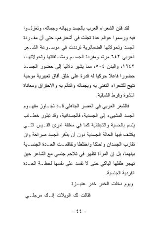 ‫ﻟﻘﺩ ﻓﺘﻥ ﺍﻟﺸﻌﺭﺍﺀ ﺍﻟﻌﺭﺏ ﺒﺎﻟﺠﺴﺩ ﻭﺒﻬﺎﺌﻪ ﻭﺠﻤﺎﻟﻪ، ﻭﺘﻐﺯﻟـﻭﺍ‬
‫ﻓﻴﻪ ﻭﺭﺴﻤﻭﺍ ﻋﻭﺍﻟﻡ ﻋﺩﺓ ﺘﺠﻠﺕ ﻓﻲ ﺃﺸﻌﺎﺭﻫﻡ، ﺤﺘﻰ ﺃﻥ ﻤﻔـﺭﺩﺓ‬
‫ﺍﻟﺠﺴﺩ ﻭﺘﺤﻭﻻﺘﻬﺎ ﺍﻟﻀﻤﺎﺌﺭﻴﺔ ﺘﺭﺩﺩﺕ ﻓﻲ ﻤﻭﺴـﻭﻋﺔ ﺍﻟﺸـﻌﺭ‬
‫ﺍﻟﻌﺭﺒﻲ ٢٤٦ ﻤﺭﺓ، ﻭﻤﻔﺭﺩﺓ ﺍﻟﺠﺴـﻡ ﻭﻤﺸـﺘﻘﺎﺘﻬﺎ ﻭﺘﺤﻭﻻﺘﻬـﺎ‬
‫٢٤٩١، ﻭﺍﻟﺒﺩﻥ ٤٠٥، ﻤﻤﺎ ﻴﺸﻴﺭ ﺩﻻﻟ ‪‬ﺎ ﺇﻟﻰ ﺤﻀﻭﺭ ﺍﻟﺠﺴـﺩ‬
                 ‫ﻴ‬
‫ﺤﻀﻭ ‪‬ﺍ ﻓﺎﻋﻼ ﺤﺭﻜ ‪‬ﺎ ﻟﻪ ﻗﺩﺭﺓ ﻋﻠﻰ ﺨﻠﻕ ﺁﻓﺎﻕ ﺘﻌﺒﻴﺭﻴﺔ ﻤﻭﺤﻴﺔ‬
                                    ‫ﻴ‬           ‫ﺭ‬
‫ﺘﺘﻴﺢ ﻟﻠﺸﻌﺭﺍﺀ ﺍﻟﺘﻐﻨﻲ ﺒﻪ ﻭﺒﺠﻤﺎﻟﻪ ﻭﺍﻟﺘﺄﻟﻡ ﺒﻪ ﻭﺍﻻﺤﺘﺭﺍﻕ ﻭﻤﻌﺎﻨﺎﺓ‬
                                     ‫ﺍﻟﻨﺸﻭﺓ ﻭﻓﺭﻁ ﺍﻟﺸﺒﻘﻴﺔ.‬
‫ﻓﺎﻟﺸﻌﺭ ﺍﻟﻌﺭﺒﻲ ﻓﻲ ﺍﻟﻌﺼﺭ ﺍﻟﺠﺎﻫﻠﻲ ﻗـﺩ ﺘﺠـﺎﻭﺯ ﻤﻔﻬـﻭﻡ‬
‫ﺍﻟﺠﺴﺩ ﺍﻟﻤﺸﻴﻰﺀ ﺇﻟﻰ ﺍﻟﺠﺴﺩﻴﺔ، ﻓﺎﻟﺠﺴﺩﺍﻨﻴﺔ، ﻭﻗﺩ ﺘﺒﻠﻭﺭ ﺨﻁـﺎﺏ‬
‫ﻴﺘﺴﻡ ﺒﺎﻟﺤﺴﻴﺔ ﻭﺍﻟﺸﺒﻘﺎﻨﻴﺔ ﻜﻤﺎ ﻓﻲ ﻤﻌﻠﻘﺔ ﺍﻤﺭﺉ ﺍﻟﻘـﻴﺱ ﺍﻟﺘـﻲ‬
‫ﻴﻜﺸﻑ ﻓﻴﻬﺎ ﺍﻟﺤﺎﻟﺔ ﺍﻟﺠﺴﺩﻴﺔ ﺩﻭﻥ ﺃﻥ ﻴﺫﻜﺭ ﺍﻟﺠﺴﺩ ﺼﺭﺍﺤﺔ ﻭﺇﻥ‬
‫ﺘﻘﺎﺭﺏ ﺍﻟﺠﺴﺩﺍﻥ ﻭﺍﺤﺘﻜﺎ ﻭﺍﺨﺘﻠﻁﺎ ﻭﺘﻔﺎﻗﻤـﺕ ﺍﻟﺤـﺩﺓ ﺍﻟﺠﻨﺴـﻴﺔ‬
‫ﺒﻴﻨﻬﻤﺎ، ﺒل ﺇﻥ ﺍﻟﻤﺭﺃﺓ ﺘﻅﻬﺭ ﻓﻲ ﺘﻼﺤﻡ ﺠﻨﺴﻲ ﻤﻊ ﺍﻟﺸﺎﻋﺭ ﺤﻴﻥ‬
‫ﺘﻬﺠﺭ ﻁﻔﻠﻬﺎ ﺍﻟﺒﺎﻜﻲ ﺤﺘﻰ ﻻ ﺘﻔﺴﺩ ﻋﻠﻰ ﻨﻔﺴﻬﺎ ﻟﺤﻅـﺔ ﺍﻟﺤـﺩﺓ‬
                                          ‫ﺍﻟﻔﺭﺩﻴﺔ ﺍﻟﺠﻨﺴﻴﺔ.‬
                         ‫ﻭﻴﻭﻡ ﺩﺨﻠﺕ ﺍﻟﺨﺩﺭ ﺨﺩﺭ ﻋﻨﻴـﺯﺓ‬
                                                        ‫ﺝ‬




‫ﻓﻘﺎﻟﺕ ﻟﻙ ﺍﻟﻭﻴﻼﺕ ﺇﻨـﻙ ﻤﺭﺠﻠـﻲ‬

                        ‫- ٤٤ -‬
 