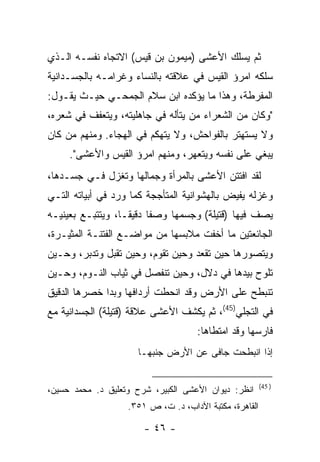 ‫ﺜﻡ ﻴﺴﻠﻙ ﺍﻷﻋﺸﻰ )ﻤﻴﻤﻭﻥ ﺒﻥ ﻗﻴﺱ( ﺍﻻﺘﺠﺎﻩ ﻨﻔﺴـﻪ ﺍﻟـﺫﻱ‬
‫ﺴﻠﻜﻪ ﺍﻤﺭﺅ ﺍﻟﻘﻴﺱ ﻓﻲ ﻋﻼﻗﺘﻪ ﺒﺎﻟﻨﺴﺎﺀ ﻭﻏﺭﺍﻤـﻪ ﺒﺎﻟﺠﺴـﺩﺍﻨﻴﺔ‬
‫ﺍﻟﻤﻔﺭﻁﺔ، ﻭﻫﺫﺍ ﻤﺎ ﻴﺅﻜﺩﻩ ﺍﺒﻥ ﺴﻼﻡ ﺍﻟﺠﻤﺤـﻲ ﺤﻴـﺙ ﻴﻘـﻭل:‬
‫"ﻭﻜﺎﻥ ﻤﻥ ﺍﻟﺸﻌﺭﺍﺀ ﻤﻥ ﻴﺘﺄﻟﻪ ﻓﻲ ﺠﺎﻫﻠﻴﺘﻪ، ﻭﻴﺘﻌﻔﻑ ﻓﻲ ﺸﻌﺭﻩ،‬
‫ﻭﻻ ﻴﺴﺘﻬﺘﺭ ﺒﺎﻟﻔﻭﺍﺤﺵ، ﻭﻻ ﻴﺘﻬﻜﻡ ﻓﻲ ﺍﻟﻬﺠﺎﺀ. ﻭﻤﻨﻬﻡ ﻤﻥ ﻜﺎﻥ‬
     ‫ﻴﺒﻐﻲ ﻋﻠﻰ ﻨﻔﺴﻪ ﻭﻴﺘﻌﻬﺭ، ﻭﻤﻨﻬﻡ ﺍﻤﺭﺅ ﺍﻟﻘﻴﺱ ﻭﺍﻷﻋﺸﻰ".‬
‫ﻟﻘﺩ ﺍﻓﺘﺘﻥ ﺍﻷﻋﺸﻰ ﺒﺎﻟﻤﺭﺃﺓ ﻭﺠﻤﺎﻟﻬﺎ ﻭﺘﻐﺯل ﻓـﻲ ﺠﺴـﺩﻫﺎ،‬
‫ﻭﻏﺯﻟﻪ ﻴﻔﻴﺽ ﺒﺎﻟﻬﺸﻭﺍﻨﻴﺔ ﺍﻟﻤﺘﺄﺠﺠﺔ ﻜﻤﺎ ﻭﺭﺩ ﻓﻲ ﺃﺒﻴﺎﺘﻪ ﺍﻟﺘـﻲ‬
‫ﻴﺼﻑ ﻓﻴﻬﺎ ) ﹸﺘﻴﻠﺔ( ﻭﺠﺴﻤﻬﺎ ﻭﺼ ﹰﺎ ﺩﻗﻴ ﹰـﺎ، ﻭﻴﺘﺘﺒـﻊ ﺒﻌﻴﻨﻴـﻪ‬
                   ‫ﻔ ﻘ‬                     ‫ﻗ‬
‫ﺍﻟﺠﺎﺌﻌﺘﻴﻥ ﻤﺎ ﺃﺨﻔﺕ ﻤﻼﺒﺴﻬﺎ ﻤﻥ ﻤﻭﺍﻀـﻊ ﺍﻟﻔﺘﻨـﺔ ﺍﻟﻤﺜﻴـﺭﺓ،‬
‫ﻭﻴﺘﺼﻭﺭﻫﺎ ﺤﻴﻥ ﺘﻘﻌﺩ ﻭﺤﻴﻥ ﺘﻘﻭﻡ، ﻭﺤﻴﻥ ﺘﻘﺒل ﻭﺘﺩﺒﺭ، ﻭﺤـﻴﻥ‬
‫ﺘﻠﻭﺡ ﺒﻴﺩﻫﺎ ﻓﻲ ﺩﻻل، ﻭﺤﻴﻥ ﺘﻨﻔﺼل ﻓﻲ ﺜﻴﺎﺏ ﺍﻟﻨـﻭﻡ، ﻭﺤـﻴﻥ‬
‫ﺘﻨﺒﻁﺢ ﻋﻠﻰ ﺍﻷﺭﺽ ﻭﻗﺩ ﺍﻨﺤﻁﺕ ﺃﺭﺩﺍﻓﻬﺎ ﻭﺒﺩﺍ ﺨﺼﺭﻫﺎ ﺍﻟﺩﻗﻴﻕ‬
‫ﻓﻲ ﺍﻟﺘﺠﻠﻲ)54(، ﺜﻡ ﻴﻜﺸﻑ ﺍﻷﻋﺸﻰ ﻋﻼﻗﺔ ) ﹸﺘﻴﻠﺔ( ﺍﻟﺠﺴﺩﺍﻨﻴﺔ ﻤﻊ‬
                  ‫ﻗ‬
                                     ‫ﻓﺎﺭﺴﻬﺎ ﻭﻗﺩ ﺍﻤﺘﻁﺎﻫﺎ:‬
                      ‫ﺇﺫﺍ ﺍﻨﺒﻁﺤﺕ ﺠﺎﻓﻰ ﻋﻥ ﺍﻷﺭﺽ ﺠﻨﺒﻬـﺎ‬

                                                        ‫) 54(‬
‫ﺍﻨﻅﺭ: ﺩﻴﻭﺍﻥ ﺍﻷﻋﺸﻰ ﺍﻟﻜﺒﻴﺭ، ﺸﺭﺡ ﻭﺘﻌﻠﻴﻕ ﺩ. ﻤﺤﻤﺩ ﺤﺴﻴﻥ،‬
                   ‫ﺍﻟﻘﺎﻫﺭﺓ، ﻤﻜﺘﺒﺔ ﺍﻵﺩﺍﺏ، ﺩ. ﺕ، ﺹ ١٥٣.‬

                       ‫- ٦٤ -‬
 