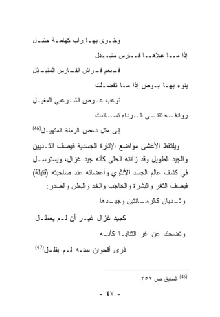 ‫ﻭﺨ ـﻭﻯ ﺒﻬ ـﺎ ﺭﺍﺏ ﻜﻬﺎﻤ ـﺔ ﺠﻨﺒ ـل‬
 ‫ـ‬      ‫ـ‬           ‫ـ‬      ‫ـ‬

                        ‫ﺇﺫﺍ ﻤــﺎ ﻋﻼﻫــﺎ ﻓــﺎﺭﺱ ﻤﺘﺒــﺫل‬

‫ـﺫل‬
  ‫ـﻨﻌﻡ ـﺭﺍﺵ ـﺎﺭﺱ ﺍﻟﻤﺘﺒـ‬
            ‫ﺍﻟﻔـ‬ ‫ﻓـ ﻓـ‬

                        ‫ﻴﻨﻭﺀ ﺒﻬـﺎ ﺒـﻭﺹ ﺇﺫﺍ ﻤـﺎ ﺘﻔﻀـﻠﺕ‬

‫ﺘﻭﻋﺏ ﻋـﺭﺽ ﺍﻟﺸـﺭﻋﺒﻲ ﺍﻟﻤﻐﻴـل‬

                        ‫ـﻪ ـﻲ ـﺭﺩﺍﺀ ـﺎﻨﺩﺕ‬
                             ‫ﺘﺴـ‬   ‫ﺭﻭﺍﺩﻓـ ﺘﺜﻨـ ﺍﻟـ‬
‫)64(‬
   ‫ﺇﻟﻰ ﻤﺜل ﺩﻋﺹ ﺍﻟﺭﻤﻠﺔ ﺍﻟﻤﺘﻬﻴـل‬

‫ﻭﻴﻠﺘﻘﻁ ﺍﻷﻋﺸﻰ ﻤﻭﺍﻀﻊ ﺍﻹﺜﺎﺭﺓ ﺍﻟﺠﺴﺩﻴﺔ ﻓﻴﺼﻑ ﺍﻟﺜـﺩﻴﻴﻥ‬
‫ﻭﺍﻟﺠﻴﺩ ﺍﻟﻁﻭﻴل ﻭﻗﺩ ﺯﺍﻨﺘﻪ ﺍﻟﺤﻠﻲ ﻜﺄﻨﻪ ﺠﻴﺩ ﻏﺯﺍل، ﻭﻴﺴﺘﺭﺴـل‬
‫ﻓﻲ ﻜﺸﻑ ﻋﺎﻟﻡ ﺍﻟﺠﺴﺩ ﺍﻷﻨﺜﻭﻱ ﻭﺃﻋﻀﺎﺌﻪ ﻋﻨﺩ ﺼﺎﺤﺒﺘﻪ )ﻗﺘﻴﻠﺔ(‬
        ‫ﻓﻴﺼﻑ ﺍﻟﺜﻐﺭ ﻭﺍﻟﺒﺸﺭﺓ ﻭﺍﻟﺤﺎﺠﺏ ﻭﺍﻟﺨﺩ ﻭﺍﻟﺒﻁﻥ ﻭﺍﻟﺼﺩﺭ:‬
                         ‫ـﺩﻫﺎ‬
                            ‫ـﺎﻨﺘﻴﻥ ﻭﺠﻴـ‬
                                      ‫ـﺩﻴﺎﻥ ﻜﺎﻟﺭﻤـ‬
                                                 ‫ﻭﺜـ‬
                                                        ‫ﺝ‬
                                                        ‫ﺝ‬




 ‫ﻜﺠﻴﺩ ﻏﺯﺍل ﻏﻴـﺭ ﺃﻥ ﻟـﻡ ﻴﻌﻁـل‬
                         ‫ﻭﺘﻀﺤﻙ ﻋﻥ ﻏﺭ ﺍﻟﺜﻨﺎﻴـﺎ ﻜﺄﻨـﻪ‬
 ‫)74(‬
        ‫ﺫﺭﻯ ﺃﻗﺤﻭﺍﻥ ﻨﺒﺘـﻪ ﻟـﻡ ﻴﻘﻠـل‬


                                                      ‫)64(‬
                                      ‫ﺍﻟﺴﺎﺒﻕ ﺹ ١٥٣.‬

                         ‫- ٧٤ -‬
 