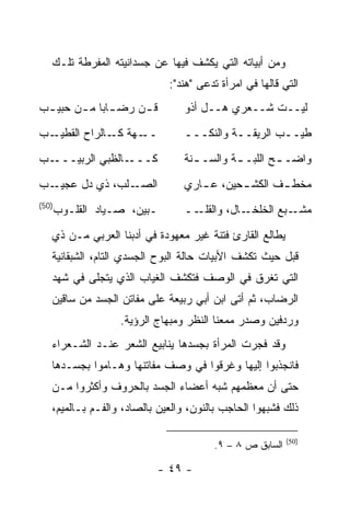 ‫ﻭﻤﻥ ﺃﺒﻴﺎﺘﻪ ﺍﻟﺘﻲ ﻴﻜﺸﻑ ﻓﻴﻬﺎ ﻋﻥ ﺠﺴﺩﺍﻨﻴﺘﻪ ﺍﻟﻤﻔﺭﻁﺔ ﺘﻠـﻙ‬
                               ‫ﺍﻟﺘﻲ ﻗﺎﻟﻬﺎ ﻓﻲ ﺍﻤﺭﺃﺓ ﺘﺩﻋﻰ "ﻫﻨﺩ":‬
‫ﻗ ـﻥ ﺭﻀ ـﺎ ‪‬ﺎ ﻤ ـﻥ ﺤﺒﻴ ـﺏ‬
 ‫ـ‬      ‫ـﺒ ـ‬          ‫ـ‬           ‫ﻟﻴــﺕ ﺸــﻌﺭﻱ ﻫــل ﺃﺫﻭ‬
                                                                  ‫ﺝ‬




‫ـﺏ‬‫ـﻬﺔ ـﺎﻟﺭﺍﺡ ﺍﻟﻘﻁﻴـ‬
               ‫ــ ﻜـ‬              ‫ﻁﻴــﺏ ﺍﻟﺭﻴﻘــﺔ ﻭﺍﻟﻨﻜـــ‬
                                   ‫ـ‬        ‫ـ‬        ‫ـ‬
‫ـﺏ‬‫ـﺎﻟﻅﺒﻲ ﺍﻟﺭﺒﻴـــ‬‫ﻜـــ‬             ‫ﻭﺍﻀـ ـﺢ ﺍﻟﻠﺒـ ـﺔ ﻭﺍﻟﺴـ ـﻨﺔ‬
                                    ‫ـ‬        ‫ـ‬        ‫ـ‬
‫ـﺏ‬‫ـﻠﺏ، ﺫﻱ ﺩل ﻋﺠﻴـ‬‫ﺍﻟﺼـ‬             ‫ﻤﺨﻁ ـﻑ ﺍﻟﻜﺸ ـﺤﻴﻥ، ﻋ ـﺎﺭﻱ‬
                                     ‫ـ‬       ‫ـ‬       ‫ـ‬
                                                                  ‫ﺝ‬




‫)05(‬
       ‫ـﺒﻴﻥ، ﺼـﻴﺎﺩ ﺍﻟﻘﻠـﻭﺏ‬        ‫ــ‬‫ـﺎل، ﻭﺍﻟﻘﻠـ‬‫ـﺒﻊ ﺍﻟﺨﻠﺨـ‬‫ﻤﺸـ‬
                                                                  ‫ﺝ‬




   ‫ﻴﻁﺎﻟﻊ ﺍﻟﻘﺎﺭﺉ ﻓﺘﻨﺔ ﻏﻴﺭ ﻤﻌﻬﻭﺩﺓ ﻓﻲ ﺃﺩﺒﻨﺎ ﺍﻟﻌﺭﺒﻲ ﻤـﻥ ﺫﻱ‬
   ‫ﻗﺒل ﺤﻴﺙ ﺘﻜﺸﻑ ﺍﻷﺒﻴﺎﺕ ﺤﺎﻟﺔ ﺍﻟﺒﻭﺡ ﺍﻟﺠﺴﺩﻱ ﺍﻟﺘﺎﻡ، ﺍﻟﺸﺒﻘﺎﻨﻴﺔ‬
   ‫ﺍﻟﺘﻲ ﺘﻐﺭﻕ ﻓﻲ ﺍﻟﻭﺼﻑ ﻓﺘﻜﺸﻑ ﺍﻟﻐﻴﺎﺏ ﺍﻟﺫﻱ ﻴﺘﺠﻠﻰ ﻓﻲ ﺸﻬﺩ‬
   ‫ﺍﻟﺭﻀﺎﺏ، ﺜﻡ ﺃﺘﻰ ﺍﺒﻥ ﺃﺒﻲ ﺭﺒﻴﻌﺔ ﻋﻠﻰ ﻤﻔﺎﺘﻥ ﺍﻟﺠﺴﺩ ﻤﻥ ﺴﺎﻗﻴﻥ‬
                   ‫ﻭﺭﺩﻓﻴﻥ ﻭﺼﺩﺭ ﻤﻤﻌ ﹰﺎ ﺍﻟﻨﻅﺭ ﻭﻤﺒﻬﺎﺝ ﺍﻟﺭﺅﻴﺔ.‬
                                         ‫ﻨ‬
   ‫ﻭﻗﺩ ﻓﺠﺭﺕ ﺍﻟﻤﺭﺃﺓ ﺒﺠﺴﺩﻫﺎ ﻴﻨﺎﺒﻴﻊ ﺍﻟﺸﻌﺭ ﻋﻨـﺩ ﺍﻟﺸـﻌﺭﺍﺀ‬
   ‫ﻓﺎﻨﺠﺫﺒﻭﺍ ﺇﻟﻴﻬﺎ ﻭﻏﺭﻗﻭﺍ ﻓﻲ ﻭﺼﻑ ﻤﻔﺎﺘﻨﻬﺎ ﻭﻫـﺎﻤﻭﺍ ﺒﺠﺴـﺩﻫﺎ‬
   ‫ﺤﺘﻰ ﺃﻥ ﻤﻌﻅﻤﻬﻡ ﺸﺒﻪ ﺃﻋﻀﺎﺀ ﺍﻟﺠﺴﺩ ﺒﺎﻟﺤﺭﻭﻑ ﻭﺃﻜﺜﺭﻭﺍ ﻤـﻥ‬
   ‫ﺫﻟﻙ ﻓﺸﺒﻬﻭﺍ ﺍﻟﺤﺎﺠﺏ ﺒﺎﻟﻨﻭﻥ، ﻭﺍﻟﻌﻴﻥ ﺒﺎﻟﺼﺎﺩ، ﻭﺍﻟﻔـﻡ ﺒـﺎﻟﻤﻴﻡ،‬

                                                           ‫)05(‬
                                         ‫ﺍﻟﺴﺎﺒﻕ ﺹ ٨ – ٩.‬

                             ‫- ٩٤ -‬
 