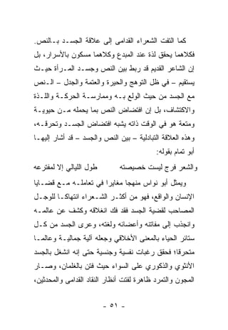 ‫ﻜﻤﺎ ﺍﻟﺘﻔﺕ ﺍﻟﺸﻌﺭﺍﺀ ﺍﻟﻘﺩﺍﻤﻰ ﺇﻟﻰ ﻋﻼﻗﺔ ﺍﻟﺠﺴـﺩ ﺒـﺎﻟﻨﺹ.‬
‫ﻓﻜﻼﻫﻤﺎ ﻴﺤﻘﻕ ﻟﺫﺓ ﻋﻨﺩ ﺍﻟﻤﺒﺩﻉ ﻭﻜﻼﻫﻤﺎ ﻤﺴﻜﻭﻥ ﺒﺎﻷﺴﺭﺍﺭ، ﺒل‬
‫ﺇﻥ ﺍﻟﺸﺎﻋﺭ ﺍﻟﻘﺩﻴﻡ ﻗﺩ ﺭﺒﻁ ﺒﻴﻥ ﺍﻟﻨﺹ ﻭﺠﺴـﺩ ﺍﻟﻤـﺭﺃﺓ ﺤﻴـﺙ‬
‫ﻴﺴﺘﻘﻴﻡ – ﻓﻲ ﻅل ﺍﻟﺘﻭﻫﺞ ﻭﺍﻟﺤﻴﺭﺓ ﻭﺍﻟﻌﺘﻤﺔ ﻭﺍﻟﺠﺩل – ﺍﻟـﻨﺹ‬
‫ﻤﻊ ﺍﻟﺠﺴﺩ ﻤﻥ ﺤﻴﺙ ﺍﻟﻭﻟﻊ ﺒـﻪ ﻭﻤﻤﺎﺭﺴـﺔ ﺍﻟﺤﺭﻜـﺔ ﻭﺍﻟﻠـﺫﺓ‬
‫ﻭﺍﻻﻜﺘﺸﺎﻑ، ﺒل ﺇﻥ ﺍﻓﺘﻀﺎﺽ ﺍﻟﻨﺹ ﺒﻤﺎ ﻴﺤﻤﻠﻪ ﻤـﻥ ﺤﻴﻭﻴـﺔ‬
‫ﻭﻤﺘﻌﺔ ﻫﻭ ﻓﻲ ﺍﻟﻭﻗﺕ ﺫﺍﺘﻪ ﻴﺸﺒﻪ ﺍﻓﺘﻀﺎﺽ ﺍﻟﺠﺴـﺩ ﻭﺘﺤﺭﻗـﻪ،‬
‫ﻭﻫﺫﻩ ﺍﻟﻌﻼﻗﺔ ﺍﻟﺘﺒﺎﺩﻟﻴﺔ – ﺒﻴﻥ ﺍﻟﻨﺹ ﻭﺍﻟﺠﺴﺩ – ﻗﺩ ﺃﺸﺎﺭ ﺇﻟﻴﻬـﺎ‬
                                           ‫ﺃﺒﻭ ﺘﻤﺎﻡ ﺒﻘﻭﻟﻪ:‬
‫ﻁﻭل ﺍﻟﻠﻴﺎﻟﻲ ﺇﻻ ﻟﻤﻔﺘﺭﻋﻪ‬        ‫ﻭﺍﻟﺸﻌﺭ ﻓﺭﺝ ﻟﻴﺴﺕ ﺨﺼﻴﺼﺘﻪ‬
‫ﻭﻴﻤﺜل ﺃﺒﻭ ﻨﻭﺍﺱ ﻤﻨﻬ ‪‬ﺎ ﻤﻐﺎﻴ ‪‬ﺍ ﻓﻲ ﺘﻌﺎﻤﻠـﻪ ﻤـﻊ ﻗﻀـﺎﻴﺎ‬
                       ‫ﺭ‬       ‫ﺠ‬
‫ﺍﻹﻨﺴﺎﻥ ﻭﺍﻟﻭﺍﻗﻊ، ﻓﻬﻭ ﻤﻥ ﺃﻜﺜـﺭ ﺍﻟﺸـﻌﺭﺍﺀ ﺍﻨﺘﻬﺎ ﹰـﺎ ﻟﻠﻭﺠـل‬
         ‫ﻜ‬
‫ﺍﻟﻤﺼﺎﺤﺏ ﻟﻘﻀﻴﺔ ﺍﻟﺠﺴﺩ ﻓﻘﺩ ﻓﻙ ﺍﻨﻐﻼﻗﻪ ﻭﻜﺸﻑ ﻋﻥ ﻋﺎﻟﻤـﻪ‬
‫ﻭﺍﻨﺠﺫﺏ ﺇﻟﻰ ﻤﻔﺎﺘﻨﻪ ﻭﺃﻋﻀﺎﺌﻪ ﻭﻟﻐﺘﻪ، ﻭﻋ ‪‬ﻯ ﺍﻟﺠﺴﺩ ﻤﻥ ﻜـل‬
              ‫ﺭ‬
‫ﺴﺘﺎﺌﺭ ﺍﻟﺤﻴﺎﺀ ﺒﺎﻟﻤﻌﻨﻰ ﺍﻷﺨﻼﻗﻲ ﻭﺠﻌﻠﻪ ﺁﻟﻴﺔ ﺠﻤﺎﻟﻴـﺔ ﻭﻋﺎﻟ ‪‬ـﺎ‬
  ‫ﻤ‬
‫ﻤﺘﺤﺭ ﹰﺎ؛ ﻓﺤﻘﻕ ﺭﻏﺒﺎﺕ ﻨﻔﺴﻴﺔ ﻭﺠﻨﺴﻴﺔ ﺤﺘﻰ ﺇﻨﻪ ﺍﻨﺸﻐل ﺒﺎﻟﺠﺴﺩ‬
                                               ‫ﻗ‬
‫ﺍﻷﻨﺜﻭﻱ ﻭﺍﻟﺫﻜﻭﺭﻱ ﻋﻠﻰ ﺍﻟﺴﻭﺍﺀ ﺤﻴﺙ ﻓﺘﻥ ﺒﺎﻟﻐﻠﻤﺎﻥ، ﻭﺼـﺎﺭ‬
‫ﺍﻟﻤﺠﻭﻥ ﻭﺍﻟﺘﻤﺭﺩ ﻅﺎﻫﺭﺓ ﻟﻔﺘﺕ ﺃﻨﻅﺎﺭ ﺍﻟﻨﻘﺎﺩ ﺍﻟﻘﺩﺍﻤﻰ ﻭﺍﻟﻤﺤﺩﺜﻴﻥ،‬


                         ‫- ١٥ -‬
 